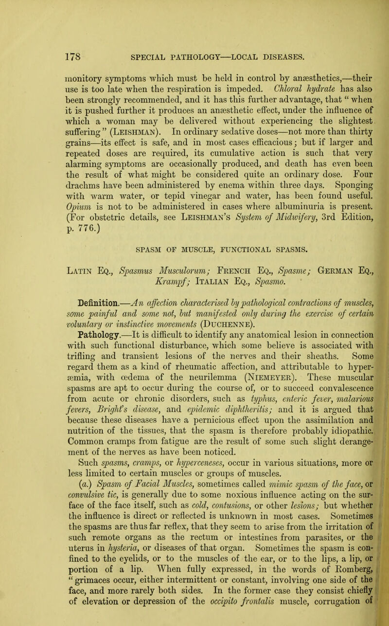 monitory symptoms which must be held in control by ansesthetics,—their use is too late when the respiration is impeded. Chloral hydrate has also been strongly recommended, and it has this further advantage, that  when it is pushed further it produces an anaesthetic effect, under the influence of which a woman may be delivered without experiencing the slightest suffering  (Leishman). In ordinary sedative doses—not more than thirty grains—its effect is safe, and in most cases efficacious; but if larger and repeated doses are required, its cumulative action is such that very alarming symptoms are occasionally produced, and death has even been the result of what might be considered quite an ordinary dose. Four drachms have been administered by enema within three days. Sponging with warm water, or tepid vinegar and water, has been found useful. Opium is not to be administered in cases where albuminuria is present. (For obstetric details, see Leishman's System of Midivifery, 3rd Edition, p. 776.) SPASM OF MUSCLE, FUNCTIONAL SPASMS, Latin Eq., Spasmus Musculorum; French Eq., Spasme; German Eq., Krampf; Italian Eq., Spasmo. Definition.—An affection characterised by pathological contractions of muscles, some painful and some not, but manifested only during the exercise of certain voluntary or instinctive movements (Duchenne). Pathology.—It is difficult to identify any anatomical lesion in connection with such functional disturbance, which some believe is associated with trifling and transient lesions of the nerves and their sheaths. Some regard them as a kind of rheumatic affection, and attributable to hyper- semia, with oedema of the neurilemma (Niemeyer). These muscular spasms are apt to occur during the course of, or to succeed convalescence from acute or chronic disorders, such as typhus, enteric fever, malarious fevers. Bright's disease, and epidemic diphthcritis; and it is argued that because these diseases have a pernicious effect upon the assimilation and nutrition of the tissues, that the spasm is therefore probably idiopathic. Common cramps from fatigue are the result of some such slight derange- ment of the nerves as have been noticed. Such spasms, cramps, or hyperceneses, occur in various situations, more or less limited to certain muscles or groups of muscles. (a) Spasm of Facial Muscles, sometimes called mimic spasm of the face, or convulsive tic, is generally due to some noxious influence acting on the sur- face of the face itself, such as cold, contusions, or other lesions; but whether the influence is direct or reflected is unknown in most cases. Sometimes the spasms are thus far reflex, that they seem to arise from the irritation of such remote organs as the rectum or intestines from parasites, or the uterus in hysteria, or diseases of that organ. Sometimes the spasm is con- fined to the eyelids, or to the muscles of the ear, or to the lips, a lip, or portion of a lip. When fully expressed, in the words of Eomberg,  grimaces occur, either intermittent or constant, involving one side of the face, and more rarely both sides. In the former case they consist chiefly of elevation or depression of the occipito frontalis muscle, corrugation of