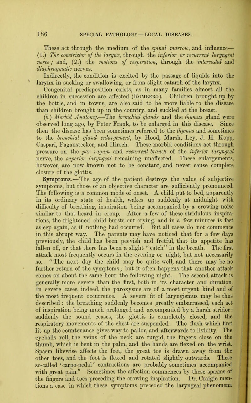 These act through the medium of the sjnnal marrow, and influence— (I.) 2'he constridm- of the larynx, through the inferior or recurrent laryngeal nerve; and, (2.) the motions of respiration, through the intercostal and diaphragmatic nerves. Indirectly, the condition is excited by the passage of liquids into the larynx in sucking or swallowing, or from slight catarrh of the larynx. Congenital predisposition exists, as in many families almost all the children in succession are aifected (Romberg). Children brought up by the bottle, and in towns, are also said to be more liable to the disease than children brought up in the country, and suckled at the breast. (5.) Morbid Anatomy.—The bronchial glands and the thjmus gland were observed long ago, by Peter Frank, to be enlarged in this disease. Since then the disease has been sometimes referred to the thymus and sometimes to the bronchial gland enlargement, by Hood, Marsh, Ley, J. H. Kopp, Caspari, Paganstecker, and Hirsch. These morbid conditions act through pressure on the par ragum and recurrent branch of the inferior laryngeal nerve, the superior laryngeal remaining unaffected. These enlargements, however, are now known not to be constant, and never cause complete closure of the glottis. Symptoms.—The age of the patient destroys the value of subjective symptoms, but those of an objective character are sufficiently pronounced. The following is a common mode of onset. A child put to bed, apparently in its ordinary state of health, wakes up suddenly at midnight with difficulty of breathing, inspiration being accompanied by a crowing noise similar to that heard in croup. After a few of these stridulous inspira- tions, the frightened child bursts out crying, and in a few minutes is fast asleep again, as if nothing had occurred. But all cases do not commence in this abrupt way. The parents may have noticed that for a few days previously, the child has been peevish and fretful, that its appetite has fallen off, or that there has been a slight  catch in the breath. The first attack most frequently occurs in the evening or night, but not necessarily so.  The next day the child may be quite well, and there may be no further return of the symptoms; but it often happens that another attack comes on about the same hour the following night. The second attack is generally more severe than the first, both in its character and duration. In severe cases, indeed, the paroxysms are of a most urgent kind and of the most frequent occurrence. A severe fit of laryngismus may be thus described : the breathing suddenly becomes greatly embarrassed, each act of inspiration being much prolonged and accompanied by a harsh stridor: suddenly the sound ceases, the glottis is completely closed, and the respiratory movements of the chest are suspended. The flush which first lit up the countenance gives way to pallor, and afterwards to lividity. The eyeballs roll, the veins of the neck are turgid, the fingers close on the thumb, which is bent in the palm, and the hands are flexed on the wrist. Spasm likewise affects the feet, the great toe is drawn away from the other toes, and the foot is flexed and rotated slightly outwards. These so-called ' carpo-pedal' contractions are probably sometimes accompanied with great pain. Sometimes the affection commences by these spasms of the fingers and toes preceding the crowing inspiration. Dr. Craigie men- tions a case, in which these symptoms preceded the laryngeal phenomena