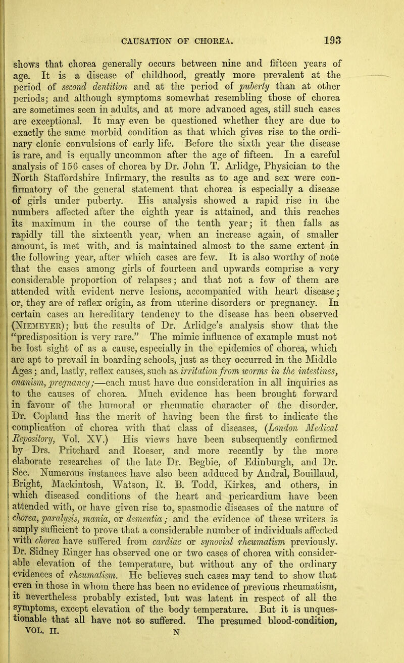 sliows that chorea generally occurs between nine and fifteen years of age. It is a disease of childhood, greatly more prevalent at the ' period of second dentition and at the period of puberty than at other periods; and although symptoms somewhat resembling those of chorea are sometimes seen in adults, and at more advanced ages, still such cases are exceptional. It may even be questioned whether they are due to exactly the same morbid condition as that which gives rise to the ordi- nary clonic convulsions of early life. Before the sixth year the disease is rare, and is equally uncommon after the age of fifteen. In a careful i analysis of 156 cases of chorea by Dr. John T. Arlidge, Physician to the North Staffordshire Infirmary, the results as to age and sex were con- firmatory of the general statement that chorea is especially a disease of girls under puberty. His analysis showed a rapid rise in the numbers affected after the eighth year is attained, and this reaches its maximum in the course of the tenth year; it then falls as rapidly till the sixteenth year, when an increase again, of smaller amount, is met with, and is maintained almost to the same extent in the following year, after which cases are few. It is also worthy of note that the cases among girls of fourteen and upwards comprise a very considerable proportion of relapses; and that not a few of them are attended with evident nerve lesions, accompanied with heart disease; i or, they are of reflex origin, as from uterine disorders or pregnancy. In certain cases an hereditary tendency to the disease has been observed (Niebieyer); but the results of Dr. Arlidge's analysis show that the predisposition is very rare. The mimic influence of example must not be lost sight of as a cause, especially in the epidemics of chorea, which are apt to prevail in boarding schools, just as they occurred in the Middle Ages; and, lastly, reflex causes, such as irritation f rom ivorms in the intestines, onanism, pregnancy;—each must have due consideration in all inquiries as to the causes of chorea. Much evidence has been brought forward in favour of the humoral or I'heumatic character of the disorder. Dr. Copland has the merit of having been the first to indicate the complication of chorea with that class of diseases, (London Medical Bepository, Vol. XV.) His views have been subsequently confirmed by Drs. Pritchard and Eoeser, and more recently by the more elaborate researches of the late Dr. Begbie, of Edinburgh, and Dr. See. Numerous instances have also been adduced by Andral, Bouillaud, Bright, Mackintosh, Watson, E. B. Todd, Kirkes, and others, in which diseased conditions of the heart and pericardium have been attended with, or have given rise to, spasmodic diseases of the nature of clwrea, paralysis, mania, or dementia; and the evidence of these writers is amply sufficient to prove that a considerable number of individuals affected with chorea have suffered from cardiac or synovial rheumatism previously. Dr. Sidney Einger has observed one or two cases of chorea with consider- able elevation of the temperature, but without any of the ordinary evidences of rheumatism. He believes such cases may tend to show that even in those in whom there has been no evidence of previous rheumatism, it nevertheless probably existed, but was latent in respect of all the symptoms, except elevation of the body temperature. But it is unques- tionable that all have not so suffered. The presumed blood-condition, VOL. II. N