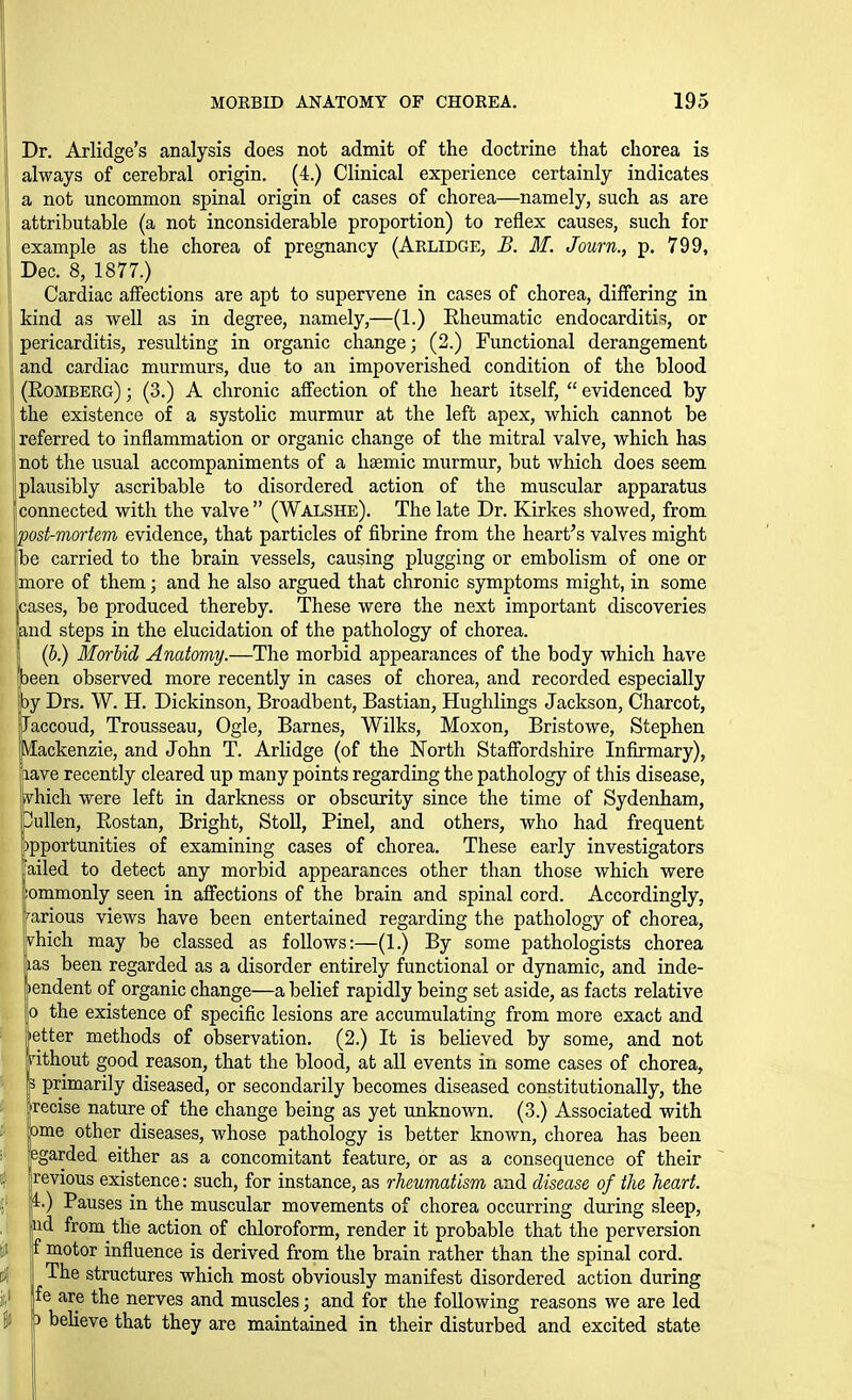 Dr. Arlidge's analysis does not admit of the doctrine that chorea is always of cerebral origin. (4.) Clinical experience certainly indicates a not uncommon spinal origin of cases of chorea—namely, such as are attributable {a not inconsiderable proportion) to reflex causes, such for example as the chorea of pregnancy (Arlidge, B. M. Journ., p. 799, Dec. 8, 1877.) Cardiac affections are apt to supervene in cases of chorea, differing in kind as -well as in degree, namely,—(1.) Rheumatic endocarditis, or I pericarditis, resulting in organic change; (2.) Functional derangement I and cardiac murmurs, due to an impoverished condition of the blood jj (Eomberg) ; (3.) A chronic affection of the heart itself,  evidenced by the existence of a systolic murmur at the left apex, which cannot be referred to inflammation or organic change of the mitral valve, which has 1 not the usual accompaniments of a hsemic murmur, but which does seem plausibly ascribable to disordered action of the muscular apparatus 'connected with the valve (Walshe). The late Dr. Kirkes showed, from host-mortem evidence, that particles of fibrine from the heart's valves might VoQ carried to the brain vessels, causing plugging or embolism of one or {more of them; and he also argued that chronic symptoms might, in some t'f^ases, be produced thereby. These were the next important discoveries nd steps in the elucidation of the pathology of chorea. (6.) Marhid Anatomy.—The morbid appearances of the body which have ^ een observed more recently in cases of chorea, and recorded especially by Drs. W. H. Dickinson, Broadbent, Bastian, Hughlings Jackson, Charcot, [Jaccoud, Trousseau, Ogle, Barnes, Wilks, Moxon, Bristowe, Stephen [Mackenzie, and John T. Arlidge (of the North Staffordshire Infirmary), aave recently cleared up many points regarding the pathology of this disease, phich were left in darkness or obscurity since the time of Sydenham, pullen, Eostan, Bright, Stoll, Pinel, and others, who had frequent ppportunities of examining cases of chorea. These early investigators failed to detect any morbid appearances other than those which were lommonly seen in affections of the brain and spinal cord. Accordingly, rarious views have been entertained regarding the pathology of chorea, Ivhich may be classed as follows:—(1.) By some pathologists chorea ps been regarded as a disorder entirely functional or dynamic, and inde- pendent of organic change—a belief rapidly being set aside, as facts relative jo the existence of specific lesions are accumulating from more exact and letter methods of observation. (2.) It is believed by some, and not rithout good reason, that the blood, at all events in some cases of chorea, primarily diseased, or secondarily becomes diseased constitutionally, the Irecise nature of the change being as yet unknown. (3.) Associated with bme other diseases, whose pathology is better known, chorea has been pgarded either as a concomitant feature, or as a consequence of their revious existence: such, for instance, as rheumatism and disease of the heart. r.) Pauses in the muscular movements of chorea occurring during sleep, id from the action of chloroform, render it probable that the perversion ' motor influence is derived from the brain rather than the spinal cord. The structures which most obviously manifest disordered action during fe are the nerves and muscles; and for the following reasons we are led I b believe that they are maintained in their disturbed and excited state