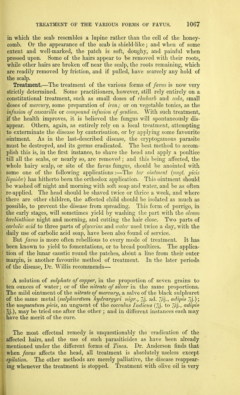 in which the scab resembles a kipine rather than the cell of the honey- comb. Or the appearance of the scab is shield-like; and when of some extent and well-marked, the patch is soft, doughy, and painful when pressed upon. Some of the hairs appear to be removed with their roots, while other hairs are broken off near the scalp, the roots remaining, which are readily removed by friction, and if pulled, have scarcely any hold of the scalp. Treatment.—The treatment of the various forms of favu^ is now very strictly determined. Some practitioners, however, still rely entirely on a constitutional treatment, such as small doses of rhubarb and soda, small doses of mercury, some jireparation of iron; or on vegetable tonics, as the infusion of cascarilla or comjMund infusion of gentian. With such treatment,, if the health improves, it is believed the fungus will spontaneously dis- appear. Others, again, as entirely rely on a local treatment, attempting to exterminate the disease by cauterisation, or by applying some favourite ointment. As in the last-described disease, the cryptogamous parasite must be destroyed, and its germs eradicated. The best method to accom- plish this is, in the first instance, to shave the head and apply a poultice till all the scabs, or nearly so, are removed ; and this being affected, the whole hairy scalp, or site of the favus fungus, should be anointed with some one of the following applications :—The tar ointment {ungt. picis liquidce) has hitherto been the orthodox application. This ointment should be washed off night and morning with soft soap and water, and be as often re-a]3plied. The head should be shaved twice or thrice a week, and where there are other children, the affected child should be isolated as much as possible, to prevent the disease from spreading. This form of porrigo, in the early stages, will sometimes yield by washing the part with the oletim terebinthince night and morning, and cutting the hair close. Two parts of carbolic acid to three parts of glycerine and water used twice a day, with the daily use of carbolic acid soap, have been also found of service. But favus is more often rebellious to every mode of treatment. It has been known to yield to fomentations, or to bread poultices. The applica- tion of the lunar caustic round the patches, about a line from their outer margin, is another favourite method of treatment. In the later periods of the disease, Dr. Willis recommends— A solution of sulphate of copper, in the proportion of seven grains to ten ounces of water; or of the nitrate of silver in the same proportions. The mild ointment of the nitrate of mercury, a sah^e of the black sulphuret of the same metal {sulphuretum hydrargyri nigr., 3j. ad. 3ij-5 adipis the unguentum picis, an unguent of the cocculus Indicus (3j. to 3ij., adipis \ %.), may be tried one after the other ; and in different instances each may I have the merit of the cure. The most effectual remedy is unquestionably the eradication of the affected hairs, and the use of such parasiticides as have been already I mentioned under the different forms of Tinea. Dr. Anderson finds that Iwhen favus affects the head, all treatment is absolutely useless except I epilation. The other methods are merely palliative, the disease reappear- jiing whenever the treatment is stopped. Treatment with olive oil is very