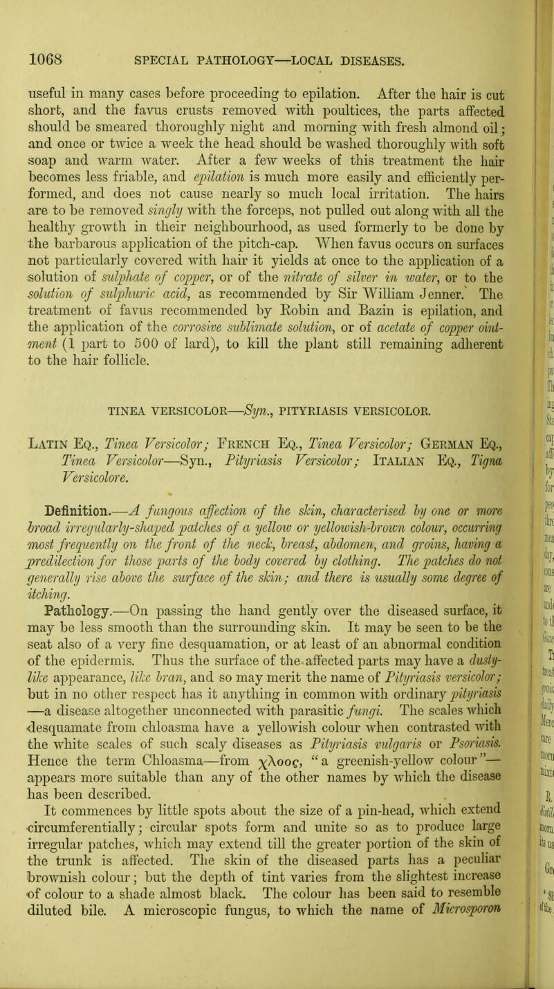 useful in many cases before proceeding to epilation. After the hair is cut short, and the favus crusts removed with poultices, the parts affected should be smeared thoroughly night and morning with fresh almond oil; and once or twice a week the head should be washed thoroughly with soft soap and warm water. After a few weeks of this treatment the hair becomes less friable, and epilation is much more easily and efficiently per- formed, and does not cause nearly so much local irritation. The hairs are to be removed singly with the forceps, not pulled out along with all the healthy growth in their neighbourhood, as used formerly to be done by the barl)arous application of the pitch-cap. When favus occurs on surfaces not particularly covered with hair it yields at once to the application of a solution of sulphate of copper, or of the nitrate of silver in water, or to the solution of sulphuric acid, as recommended by Sir William Jenner. The treatment of favus recommended by Eobin and Bazin is epilation, and the application of the corrosive sublimate solution, or of acetate of copper oint- ment (1 part to 500 of lard), to kill the plant still remaining adherent to the hair follicle. TINEA VERSICOLOR Syn., PITYRIASIS VERSICOLOR. Latin Eq., Tinea Versicolor; French Eq., Tinea Versicolor; German Eq., Tinea Versicolor—Syn., Pityriasis Versicolor; Italian Eq., TigrM Versicolors Definition.—A fungous affection of the skin, characterised by one or more broad irregularly-shaped patches of a yelloiv or yellowish-broivn colour, occurring most freqiiently on the front of the neck, breast, abdomen, and groins, having a jjredilection for those parts of the body covered ly clothing. Tlie piatches do not generally rise above the surface of the skin; and there is tisually some degree, of itching. Pathology.—On j^assing the hand gently over the diseased surface, it may be less smooth than the surrounding skin. It may be seen to be the seat also of a very fine desquamation, or at least of an abnormal condition of the epidermis. Thus the surface of the affected parts may have a dusty- like appearance, like bran, and so may merit the name of Pityriasis versicolor; but in no other respect has it anything in common Avith ordinary jntyriasis —a disease altogether unconnected with parasitic fungi. The scales which desquamate from chloasma have a yellowish colour when contrasted with the white scales of such scaly diseases as Pityriasis vulgaris or Psoriasis. Hence the term Chloasma—from ^Xoog, a greenish-yellow colour— appears more suitable than any of the other names by which the disease has been described. It commences by little sj^ots about the size of a pin-head, which extend circumferentially; circular spots form and unite so as to produce large irregular patches, which may extend till the greater portion of the skin of the trunk is affected. The skin of the diseased parts has a peculiar brownish colour; but the depth of tint varies from the slightest increase of colour to a shade almost black. The colour has been said to resemble diluted bile. A microscopic fungus, to which the name of Blicrosporon