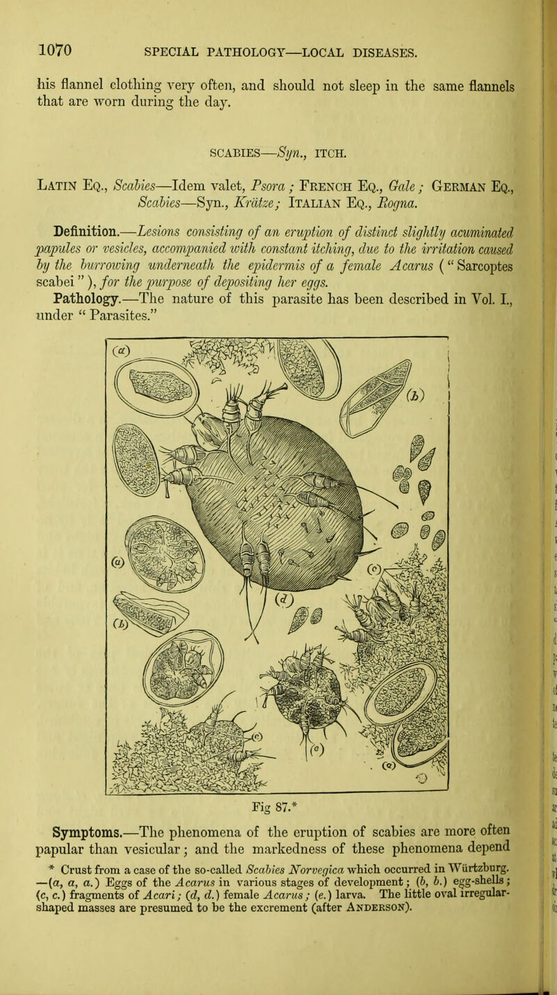 his flannel clothing very often, and should not sleep in the same flannels that are worn during the day. SCABIES—Sljn., ITCH. Latin Eq., Scal'm—Idem valet, Psora; French Eq., Gale; German Eq., Scahks—Syn., Krdtze; Italian Eq., Eogna. Definition.—Lesions consisting of an eruption of distinct slightly acuminated papules or vesicles, accompanied with constant itching, due to the irritation caused hj the burrowing underneath the epidermis of a female A cams ( Sarcoptes scabei ), for the jmrpose of depositing her eggs. Pathology.—The nature of this parasite has been described in Vol. L, under  Parasites. Fig 87.* Symptoms.—The phenomena of the eruption of scabies are more often papular than vesicular; and the markedness of these phenomena depend * Crust from a case of the so-called Scabies Norvcgica which occurred in Wiirtzburg. —(a, a, a.) Eggs of the Acarus in various stages of development; {b, b.) egg-shells; (c, c.) fragments of Acari; (d, d.) female Acarus ; (e.) larva. The little oval irregular- shaped masses are presumed to be the excrement (after Anderson).