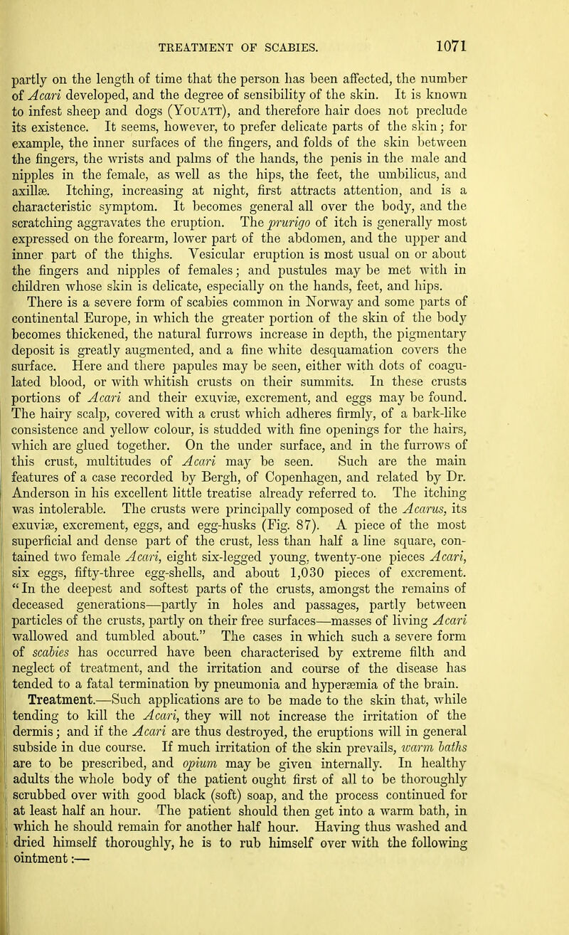 partly on the length of time that the person lias been affected, the number of Acari developed, and the degree of sensibility of the skin. It is known to infest sheep and dogs (Youatt), and therefore hair does not preclude its existence. It seems, however, to prefer delicate parts of the skin; for example, the inner surfaces of the fingers, and folds of the skin between the fingers, the wrists and palms of the hands, the penis in the male and nipples in the female, as well as the hips, the feet, the umbilicus, and axillae. Itching, increasing at night, first attracts attention, and is a characteristic symptom. It becomes general all over the body, and the scratching aggravates the eruption. The prurigo of itch is generally most expressed on the forearm, lower part of the abdomen, and the upper and inner part of the thighs. Vesicular eruption is most usual on or about the fingers and nipples of females; and pustules may be met with in children whose skin is delicate, especially on the hands, feet, and hips. There is a severe form of scabies common in Norway and some parts of continental Europe, in which the greater portion of the skin of the body becomes thickened, the natural furrows increase in depth, the pigmentary deposit is greatly augmented, and a fine white desquamation covers the surface. Here and there papules may be seen, either with dots of coagu- lated blood, or with whitish crusts on their summits. In these crusts portions of Acari and their exuviae, excrement, and eggs may be found. The hairy scalp, covered with a crust which adheres firmly, of a bark-like consistence and yellow colour, is studded with fine openings for the hairs, which are glued together. On the under surface, and in the furrows of this crust, multitudes of Aawi may be seen. Such are the main features of a case recorded by Bergh, of Copenhagen, and related by Dr. Anderson in his excellent little treatise already referred to. The itching was intolerable. The crusts were principally composed of the Acarus, its exuviae, excrement, eggs, and egg-husks (Fig. 87). A piece of the most superficial and dense part of the crust, less than haK a line square, con- tained two female Acari, eight six-legged young, twenty-one pieces Acari, isix eggs, fifty-three egg-shells, and about 1,030 pieces of excrement.  In the deepest and softest parts of the crusts, amongst the remains of deceased generations—partly in holes and passages, partly between particles of the crusts, partly on their free surfaces—masses of living Acari i wallowed and tumbled about. The cases in which such a severe form [, of scabies has occurred have been characterised by extreme filth and j, neglect of treatment, and the irritation and course of the disease has j tended to a fatal termination by pneumonia and liyperaemia of the brain. Treatment.—Such applications are to be made to the skin that, while 11 tending to kill the Acari, they will not increase the irritation of the f dermis; and if the Acari are thus destroyed, the eruptions will in general subside in due course. If much irritation of the skin prevails, warm haths ii are to be prescribed, and opium may be given internally. In healthy I adults the whole body of the patient ought first of all to be thoroughly [ scrubbed over with good black (soft) soap, and the process continued for r at least half an hour. The patient should then get into a warm bath, in which he should remain for another half hour. Having thus washed and dried himself thoroughly, he is to rub himself over with the following ointment:— Ii