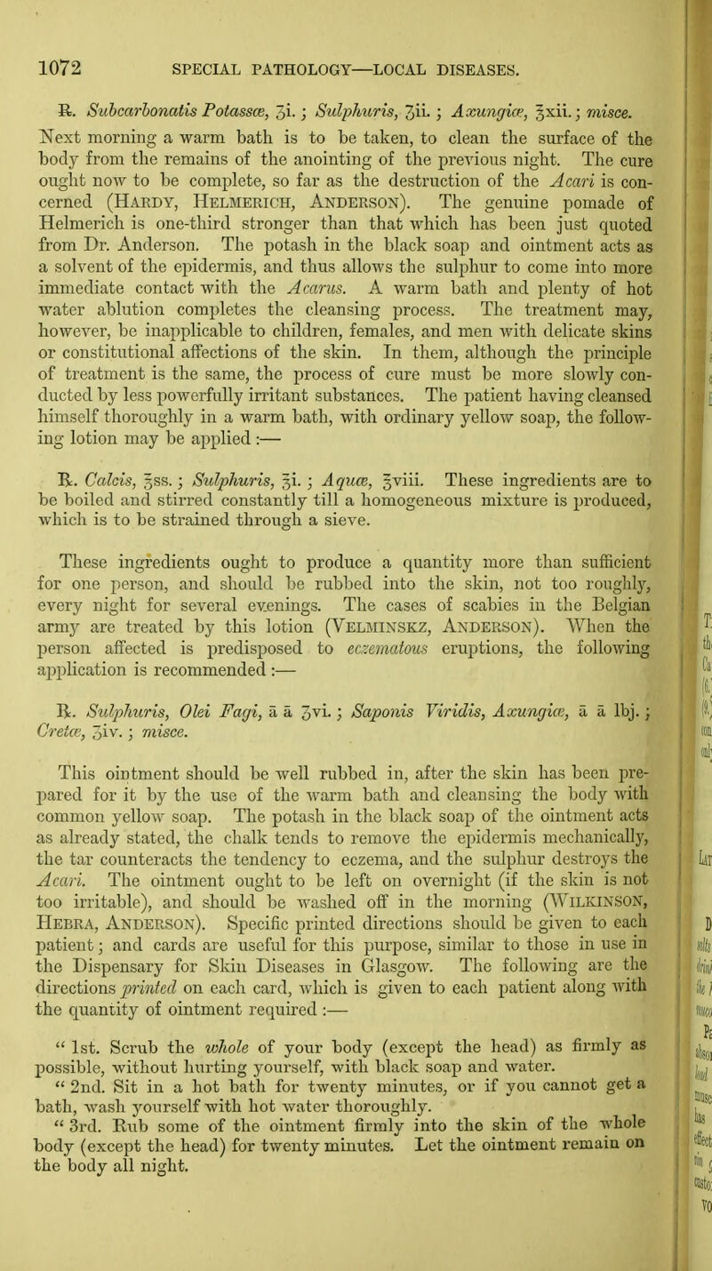 R. Subcarhonatis Potassce, 5i.; SulpJmris, 3ii. ; Axunc/ice, §xii.; misce. Next morning a warm bath is to be taken, to clean the surface of the body from the remains of the anointing of the previous night. The cure ought now to be complete, so far as the destruction of the Acari is con- cerned (Hardy, HelmePvIch, Anderson). The genuine pomade of Helmerich is one-third stronger than that which has been just quoted from Dr. Anderson. The potash in the black soap and ointment acts as a solvent of the epidermis, and thus allows the sulphur to come into more immediate contact with the Acarns. A warm bath and plenty of hot water ablution completes the cleansing process. The treatment may, however, be inapplicable to children, females, and men with delicate skins or constitutional affections of the skin. In them, although the jjrinciple of treatment is the same, the process of cure must be more slowly con- ducted by less powerfully irritant substances. The patient having cleansed himself thoroughly in a warm bath, with ordinary yellow soap, the follow- ing lotion may be applied :— R. Calcis, 3SS.; Sulphuris, gi. ; Aquce, gviii. These ingredients are to be boiled and stirred constantly till a homogeneous mixture is produced, which is to be strained through a sieve. These ingredients ought to produce a quantity more than sufficient for one person, and should be rubbed into the skin, not too roughly, every night for several ev.enings. The cases of scabies in the Belgian army are treated by this lotion (Velminskz, Anderson). When the l^erson affected is predisposed to edematous eruptions, the following aj^plication is recommended :— R. Sulphuris, Olei Fagi, a a ovi.; Saponis Viridis, Axungice, a a Ibj. ; Cretce, 3iv.; misce. This ointment should be well rubbed in, after the skin has been pre- pared for it by the use of the warm bath and cleansing the body with common yellow soap. The potash in the black soap of the ointment acts as already stated, the chalk tends to remove the epidermis mechanically, the tar counteracts the tendency to eczema, and the sulphur destroys the Acari. The ointment ought to be left on overnight (if the skin is not too irritable), and should be washed off in the morning (Wilkinson, Hebra, Anderson). Specific printed directions should be given to each patient; and cards are useful for this purpose, similar to those in use in the Dispensary for Skin Diseases in Glasgow. The following are the directions printed on each card, which is given to each patient along with the quantity of ointment required :—  1st. Scrub the wliole of your body (except the head) as firmly as possible, without hurting yourself, with black soap and water.  2nd. Sit in a hot bath for twenty minutes, or if you cannot get a bath, wash yourself with hot water thoroughly.  3rd. Rub some of the ointment firmly into the skin of the wliole body (except the head) for twenty minutes. Let the ointment remain on the body all night.