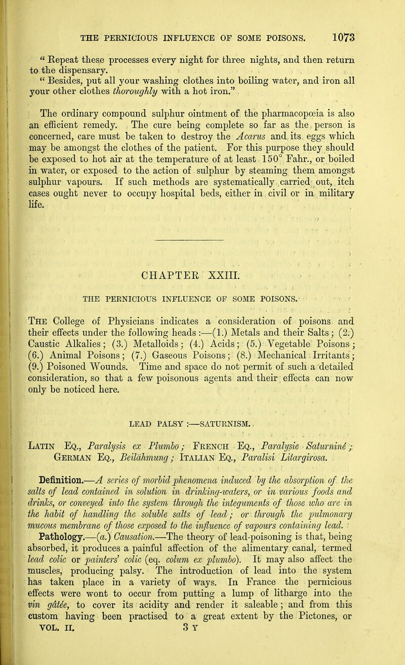  Repeat these processes every night for three nights, and then return to the dispensary.  Besides, put all your washing clothes into boiling -water, and iron all your other clothes thoroughly with a hot iron. The ordinary compound sulphur ointment of the pharmacopoeia is also an efficient remedy. The cure being complete so far as the, person is concerned, care must be taken to destroy the Acarus and its eggs which may be amongst the clothes of the patient. For this purpose they should be exposed to hot air at the temperature of at least 150° Fahr., or boiled in water, or exposed to the action of sulphur by steaming them amongst sulphur vapours. If such methods are systematically carried out, itch cases ought never to occupy hospital beds, either in civil or in military life. CHAP TEE XXIII. THE PERNICIOUS INFLUENCE OF SOME POISONS. The College of Physicians indicates a consideration of poisons and their effects under the following heads :—(1.) Metals and their Salts; (2.) Caustic Alkalies; (3.) Metalloids; (4.) Acids; (5.) Vegetable Poisons; (6.) Animal Poisons; (7.) Gaseous Poisons; (8.) Mechanical Irritants; (9.) Poisoned Wounds. Time and space do not permit of such a detailed consideration, so that a few poisonous agents and their; effects can now only be noticed here. LEAD PALSY : SATURNISM.. Latin Eq., Paralysis ex Plumbo; F'R^'NCR 'Eq., Faralysie ■ Saturnin4 ,■ German Eq., Beildhmung; Italian Eq., Paralisi Litargirosa. Definition.—A series of morbid phenomena induced by the absorption of the salts of lead contained in solution in ■ drinking-waters, or in various foods and drinks, or conveyed into the system through the integuments of those who are in the habit of handling the soluble salts of lead; or through the pulmonary mucous membrane of those exposed to the influence of vapours containing lead. Pathology.—{a.) Causation.—The theory of lead-poisoning is that, being absorbed, it produces a painful affection of the alimentary canal, termed lecd colic or painters' colic (eq. colum ex plumbo). It may also affect the muscles, producing palsy. The introduction of lead into the system has taken place in a variety of ways. In France the pernicious effects were wont to occur from putting a lump of litharge into the vin gatie, to cover its acidity and render it saleable; and from this custom having been practised to a great extent by the Pictones, or VOL. II. 3 Y