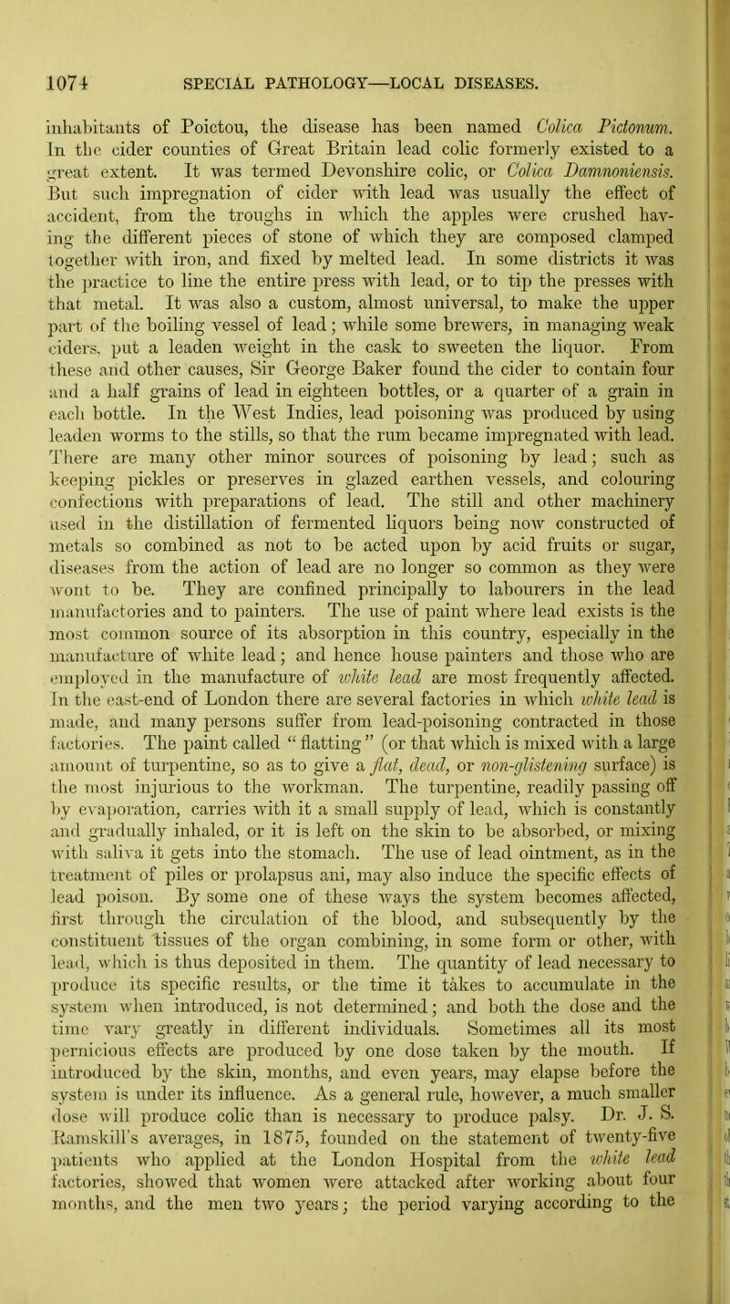 iiihabitauts of Poictou, the disease has been named CoUca Pidonum. In the cider counties of Great Britain lead colic formerly existed to a ureat extent. It was termed Devonshire colic, or Colica Damnoniensis. But such impregnation of cider Avith lead was usually the effect of accident, from the troughs in which the apples were crushed hav- ing the different pieces of stone of which they are composed clamped together with iron, and fixed by melted lead. In some districts it was the })ractice to line the entire press with lead, or to tip the presses with that metal. It was also a custom, almost universal, to make the upper part of the boiling vessel of lead; while some brewers, in managing weak ciders, put a leaden weight in the cask to sweeten the liquor. From these and other causes, Sir George Baker found the cider to contain four and a half grains of lead in eighteen bottles, or a quarter of a grain in each bottle. In the West Indies, lead poisoning was produced by using leaden worms to the stills, so that the rum became impregnated with lead. Tliere are many other minor sources of poisoning by lead; such as keeping pickles or preserves in glazed earthen A^essels, and colouring confectioiis with preparations of lead. The still and other machinery used in the distillation of fermented liquors being now constructed of metals so combined as not to be acted upon by acid fruits or sugar, diseases from the action of lead are no longer so common as they were wont ti) be. They are confined principally to labourers in the lead uuuiufactories and to painters. The use of paint where lead exists is the most common source of its absorption in this country, especially in the maiuitacture of white lead; and hence house painters and those who are I'liiploycd in the manufacture of tvJiite had are most frequently afi'ected. In the east-end of London there are several factories in which tvhite lead is made, and many persons suffer from lead-poisoning contracted in those factories. The paint called  flatting  (or that which is mixed with a large aiaouiit of turpentine, so as to give a flat, dead, or non-glistening surface) is the most injurious to the workman. The turpentine, readily passing off by apovation, carries with it a small supply of lead, which is constantly and gradually inhaled, or it is left on the skin to be absorbed, or mixing with saliva it gets into the stomach. The use of lead ointment, as in the treatment of piles or prolapsus ani, may also induce the sjiecific effects of lead poison. By some one of these ways the system becomes aftected, first through the circulation of the blood, and subsequently by the constituent tissues of the organ combining, in some form or other, with lead, which is thus deposited in them. The quantity of lead necessary to produce its specific results, or the time it takes to accumulate in the system when introduced, is not determined; and both the dose and the time vary greatly in different individuals. Sometimes all its most pernicious efTects are produced by one dose taken by the mouth. If introduced by the skin, months, and even years, may elapse before the system is under its influence. As a general rule, however, a much smaller dose will produce colic than is necessary to produce i)alsy. Dr. J. S. Eamskill's averages, in 1875, founded on the statement of twenty-five patients who applied at the London Hospital from the whiie lead factories, showed that women were attacked after working about four months, and the men two years; the period varying according to the