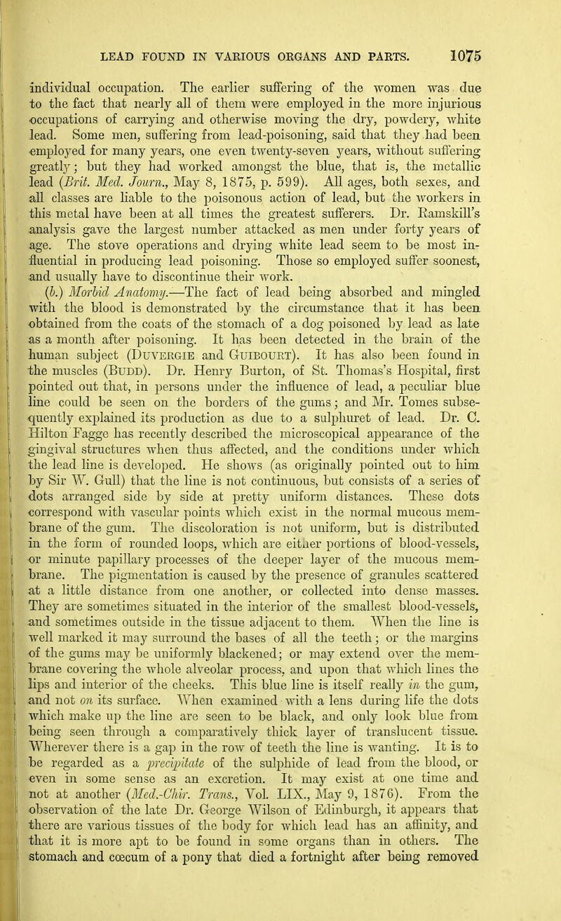 individual occupation. The earlier suffering of the women was due to the fact that nearly all of them were employed in the more injurious occupations of carrying and otherwise moving the dry, powdery, white lead. Some men, suffering from lead-poisoning, said that they had been employed for many years, one even twenty-seven years, without suffering greatly; but they had worked amongst the blue, that is, the metallic lead {JBrit. lied. Journ., May 8, 1875, p. 599). All ages, both sexes, and all classes are liable to the poisonous action of lead, but the workers in this metal have been at all times the greatest sufferers. Dr. Ramskill's analysis gave the largest number attacked as men under forty years of age. The stove operations and drying white lead seem to be most in- fluential in producing lead poisoning. Those so employed suffer soonest, and usually have to discontinue their work. (b.) Morbid Anatomy-—The fact of lead being absorbed and mingled with the blood is demonstrated l^y the circumstance that it has been obtained from the coats of the stomach of a dog poisoned by lead as late as a month after poisoning. It has been detected in the brain of the human subject (Duvergie and Guibourt). It has also been found in the muscles (Budd). Dr. Henry Burton, of St. Thomas's Hospital, first pointed out that, in persons under the influence of lead, a peculiar blue line could be seen on the borders of the gums; and Mr. Tomes subse- -quently explained its production as due to a sulphuret of lead. Dr. C. Hilton Fagge has recently described the microscopical appearance of the gingival structures when thus affected, and the conditions under which the lead line is developed. He shows (as originally pointed out to him by Sir W. Gull) that the line is not continuous, but consists of a series of dots arranged side by side at pretty uniform distances. These dots oorrespond with vascular points which exist in the normal mucous mem- brane of the gum. The discoloration is not uniform, but is distributed in the form of rounded loops, which are eitaer portions of blood-vessels, or minute papillary processes of the deeper layer of the mucous mem- brane. The pigmentation is caused by the presence of granules scattered at a little distance from one another, or collected into dense masses. They are sometimes situated in the interior of the smallest blood-vessels, and sometimes outside in the tissue adjacent to them. When the line is Avell marked it may surround the bases of all the teeth; or the margins of the gums may be uniformly blackened; or may extend over the mem- brane covering the Avhole alveolar process, and upon that which lines the lips and interior of tlie cheeks. This blue line is itself really in the gum, and not on its surfiice. When examined with a lens during life the dots which make up the line are seen to be black, and only look blue from being seen through a comparatively thick layer of translucent tissue. Wherever there is a gap in the row of teeth the line is wanting. It is to be regarded as a precipitate of the sulphide of lead from the blood, or even in some sense as an excretion. It may exist at one time and not at another {Mcd.-Chir. Trans., Vol. LIX., May 9, 1876). From the observation of the late Dr. George Wilson of Edinburgh, it appears that there are vaiious tissues of the body for which lead has an affinity, and that it is more apt to be found in some organs than in others. The stomach and coecum of a pony that died a fortnight after bemg removed