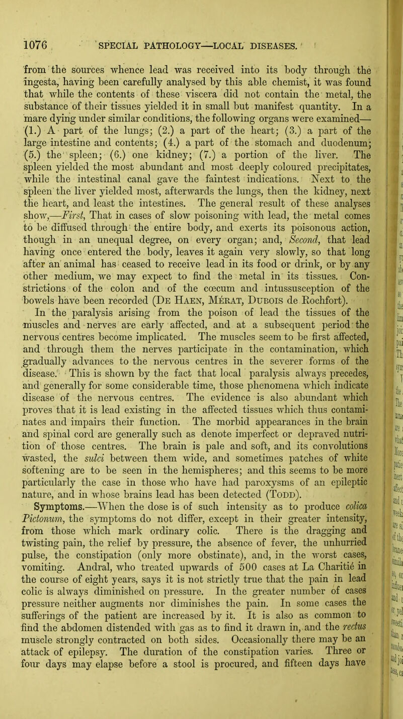 from the sources whence lead was received into its body through the ingesta, having been carefully analysed by this able chemist, it was found that while the contents of these viscera did not contain the metal, the substance of their tissues yielded it in small but manifest quantity. In a mare dying under similar conditions, the following organs were examined— (1.) A part of the lungs; (2.) a part of the heart; (3.) a part of the large intestine and contents; (4.) a part of the stomacla and duodenum; (5.) the spleen; (6.) one kidney; (7.) a portion of the liver. The spleen yielded the most abundant and most deeply coloured precipitates, while the intestinal canal gave the faintest indications. Next to the spleen the liver yielded most, afterwards the lungs, then the kidney, next the heart, and least the intestines. The general result of these analyses show,—First, That in cases of slow poisoning with lead, the metal comes to be diffused through the entire body, and exerts its poisonous action, though in an unequal degree, on every organ; and. Second, that lead having once entered the body, leaves it again very slowly, so that long after an animal has ceased to receive lead in its food or drink, or by any other medium, we may expect to find the metal in its tissues. Con- strictions of the colon and of the coecum and intussusception of the bowels have been recorded (De Haen, Merat, Dubois de Eochfort). In the paralysis arising from the poison of lead the tissues of the muscles and nerves are early affected, and at a subsequent period the nervous centres become implicated. The muscles seem to be first afi'ected, and through them the nerves participate in the contamination, which gradually advances to the nervous centres in the severer forms of the disease. This is shown by the fact that local paralysis always precedes, and generally for some considerable time, those phenomena which indicate disease of the nervous centres. The evidence is also abundant which proves that it is lead existing in the affected tissues Avhich thus contami- nates and impairs their function. The morbid appearances in the brain and spinal cord are generally such as denote imperfect or depraved nutri- tion of those centres. The brain is pale and soft, and its convolutions wasted, the sulci between them wide, and sometimes patches of white softening are to be seen in the hemispheres; and this seems to be more particularly the case in those who have had paroxysms of an epileptic nature, and in whose brains lead has been detected (Todd). Symptoms.—When the dose is of such intensity as to produce colica Pictonum, the symptoms do not differ, except in their greater intensity, from those which mark ordinary colic. There is the dragging and twisting pain, the relief by pressure, the absence of fever, the unhurried pulse, the constipation (only more obstinate), and, in the worst cases, vomiting. Andral, who treated upwards of 500 cases at La Chariti^ in the course of eight years, says it is not strictly true that the pain in lead colic is always diminished on pressure. In the greater number of cases pressure neither augments nor diminishes the pain. In some cases the sufferings of the patient are increased by it. It is also as common to find the abdomen distended with gas as to find it drawn in, and the rectus muscle strongly contracted on both sides. Occasionally there may be an attack of epilepsy. The duration of the constipation varies. Three or four days may elapse before a stool is procured, and fifteen days have