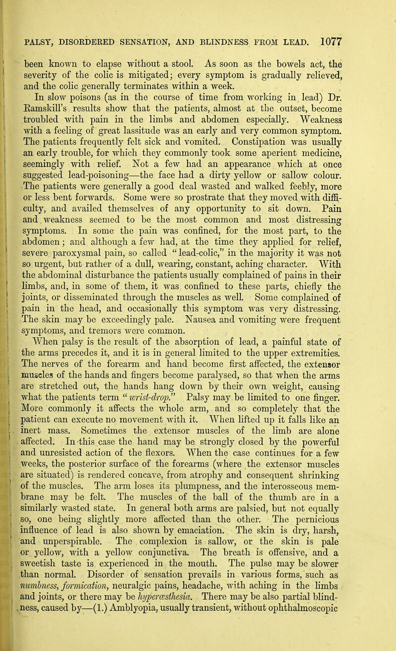 ■ been known to elapse without a stool. As soon as the bowels act, the severity of the colic is mitigated; every symptom is gradually relieved, and the colic generally terminates within a week. In slow poisons (as in the course of time from working in lead) Dr. Eamskill's results show that the patients, almost at the outset, become troubled with pain in the limbs and abdomen especially. Weakness with a feeling of great lassitude was an early and very common symptom. The patients frequently felt sick and vomited. Constipation was usually an early trouble, for which they commonly took some aperient medicine, seemingly with relief. Not a few had an appearance which at once suggested lead-poisoning—the face had a dirty yellow or sallow colour. ■The patients were generally a good deal wasted and walked feebly, more or less bent forwards. Some were so prostrate that they moved with diflS,- culty, and availed themselves of any opportunity to sit down. Pain and , weakness seemed to be the most common and most distressing symptoms. In some the pain was confined, for the most part, to the abdomen; and although a few had, at the time they applied for relief, severe paroxysmal pain, so called  lead-colic, in the majority it was not so urgent, but rather of a dull, wearing, constant, aching character. With the abdominal disturbance the patients usually complained of pains in their limbs, and, in some of them, it was confined to these parts, chiefly the joints, or disseminated through the muscles as well. Some complained of pain in the head, and occasionally this symptom was very distressing. The skin may be exceedingly pale. Nausea and vomiting were frequent symptoms, and tremors were common. When palsy is the result of the absorption of lead, a painful state of the arms precedes it, and it is in general limited to the upper extremities. The nerves of the forearm and hand become first affected, the extensor muscles of the hands and fingers become paralysed, so that when the arms are stretched out, the hands hang down by their own weight, causing what the patients term  wrist-drop. Palsy may be limited to one finger. More commonly it affects the whole arm, and so completely that the patient can execute no movement with it. When lifted up it falls like an inert mass. Sometimes the extensor muscles of the limb are alone affected. In this case the hand may be, strongly closed by the powerful and unresisted action of the flexors. When the case continues for a few weeks, the posterior surface of the forearms (where the extensor muscles are situated) is rendered concave, from atrophy and consequent shrinking of the muscles. The arm loses its plumpness, and the interosseous mem- brane may be felt. The muscles of the ball of the thumb are in a similarly wasted state. In general both arms are palsied, but not equally so, one being slightly more affected than the other. The pernicious influence of lead is also shown by emaciation. The skin is dry, harsh, and unperspirable. The complexion is sallow, or the skin is pale or yellow, with a yellow conjunctiva. The breath is offensive, and a sweetish taste is experienced in the mouth. The pulse may be slower than normal. Disorder of sensation prevails in various forms, such as numbness, formication, neuralgic pains, headache, with aching in the limbs and joints, or there may be hypercesthesia. There may be also partial blind- , ness, caused by—(1.) Amblyopia, usually transient, without ophthalmoscopic