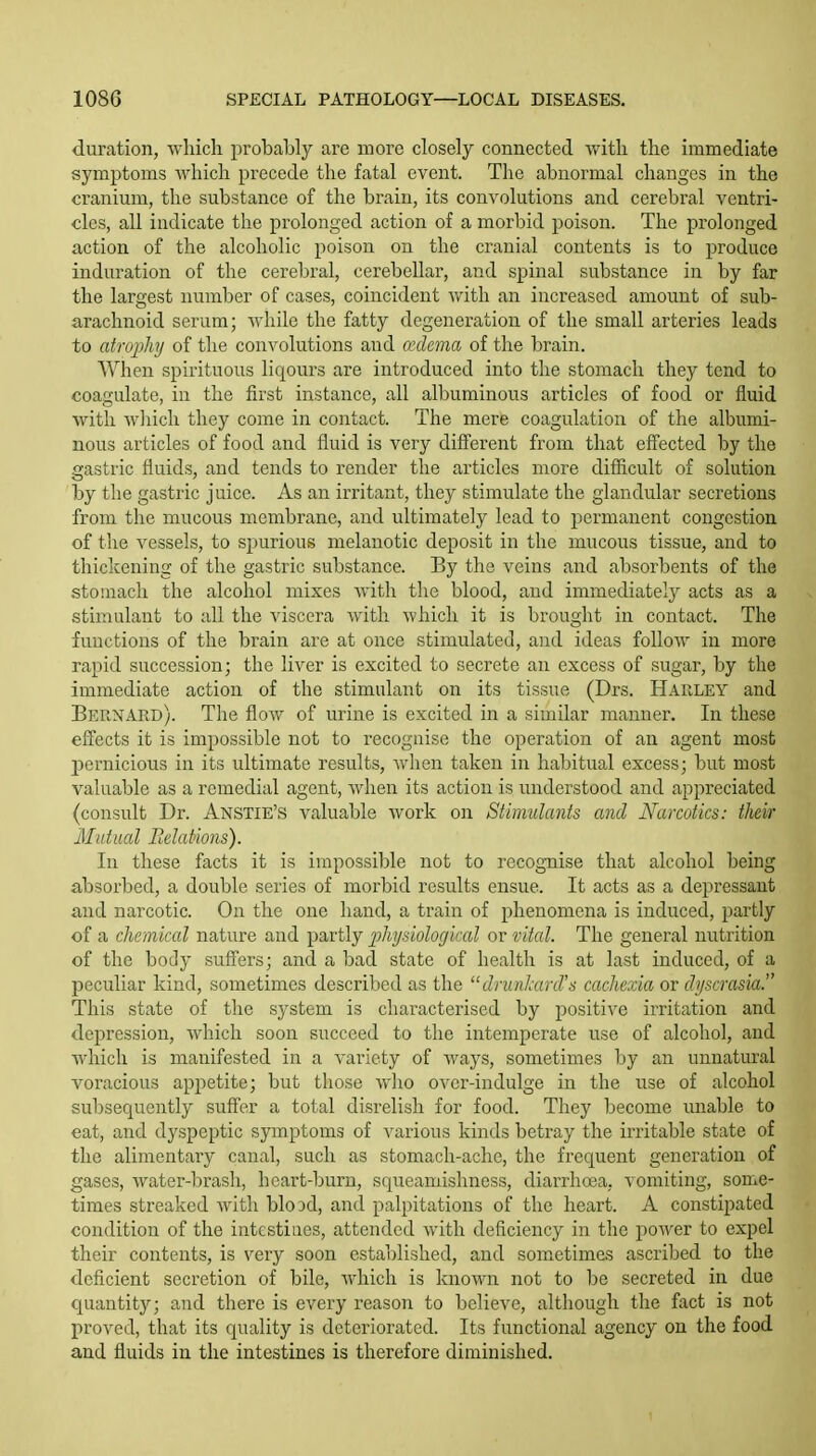 duration, which probably are more closely connected with the immediate symptoms which precede the fatal event. The abnormal changes in the cranium, the substance of the brain, its convolutions and cerebral ventri- cles, all indicate the prolonged action of a morbid poison. The prolonged action of the alcoholic poison on the cranial contents is to produce induration of the cerebral, cerebellar, and spinal substance in by far the largest number of cases, coincident with an increased amount of sub- arachnoid serum; while the fatty degeneration of the small arteries leads to atrophj of the convolutions and a'dema of the brain. When spirituous liqours are introduced into the stomach they tend to coagulate, in the first instance, all albuminous articles of food or fluid with wliich they come in contact. The mere coagulation of the albumi- nous articles of food and fluid is very diff'erent from that effected by the gastric fluids, and tends to render the articles more difficult of solution by the gastric juice. As an irritant, they stimulate the glandular secretions from the mucous membrane, and ultimately lead to permanent congestion of the vessels, to spurious melanotic deposit in the mucous tissue, and to thickening of the gastric substance. By the veins and absorbents of the stomach the alcohol mixes with the blood, and immediately acts as a stimulant to all the viscera with which it is brought in contact. The functions of the brain are at once stimulated, and ideas follow in more rapid succession; the liver is excited to secrete an excess of sugar, by the immediate action of the stimulant on its tissue (Drs. Harley and Bernard). The flow of urine is excited in a similar manner. In these effects it is impossible not to recognise the operation of an agent most pernicious in its ultimate results, when taken in habitual excess; but most valuable as a remedial agent, when its action is understood and appreciated (consult Dr. Anstie's valuable work on Stimulants and Narcotics: their Mutual Belat'wns). In these facts it is impossible not to recognise that alcohol being absorbed, a double series of morbid results ensue. It acts as a depressant and narcotic. On the one hand, a train of phenomena is induced, partly of a chemical nature and partly physiologiccd or vital. The general nutrition of the body suffers; and a bad state of health is at last induced, of a peculiar kind, sometimes described as the drunlrird's cachexia or dyscrasia. This state of the system is characterised by positive irritation and depression, which soon succeed to the intemperate use of alcohol, and which is manifested in a variety of ways, sometimes by an unnatural voracious appetite; but those who over-indulge in the use of alcohol subsequently suffer a total disrelish for food. They become unable to eat, and dyspeptic symptoms of various kinds betray the irritable state of the alimentary canal, such as stomach-ache, the frequent generation of gases, water-brash, heart-burn, squeamishness, diarrhoea, vomiting, some- times streaked with bio 3d, and palpitations of the heart. A constipated condition of the intestines, attended with deficiency in the power to expel their contents, is very soon established, and sometimes ascribed to the deficient secretion of bile, which is known not to be secreted in due quantity; and there is every reason to believe, although the fact is not proved, that its quality is deteriorated. Its functional agency on the food and fluids in the intestines is therefore diminished.