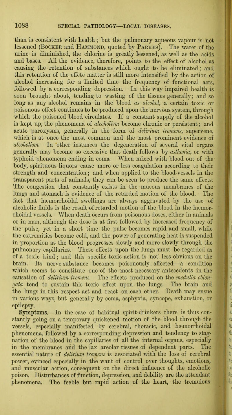 than is consistent with health; but the pulmonary aqueous vapour is not lessened (Booker and Hammond, quoted by Parkes). The water of the urine is diminished, the chlorine is greatly lessened, as well as the acids and bases. All the evidence, therefore, points to the effect of alcohol as causing the retention of substances which ought to be eliminated; and this retention of the effete matter is still more intensified by the action of alcohol increasing for a limited time the frequency of functional acts, followed by a corresponding depression. In this way impaired health is soon brought about, tending to wasting of the tissues generally; and so long as any alcohol remains in the blood as alcohol, a certain toxic or poisonous effect continues to be produced upon the nervous system, through which the poisoned blood circulates. If a constant supply of the alcohol is kept up, the phenomena of alcoholism become chronic or persistent; and acute paroxysms, generally in the form of delirium tremens, supervene, which is at once the most common and the most prominent evidence of alcoholism. In other instances the degeneration of several vital organs generally may become so excessive that death follows by asthenia, or with tjrphoid phenomena ending in coma. When mixed with blood out of the body, spirituous liquors cause more or less coagulation according to their strength and concentration; and when applied to the blood-vessels in the transparent parts of animals, they can be seen to produce the same effects. The congestion that constantly exists in the mucous membranes of the lungs and stomach is evidence of the retarded motion of the blood. The fact that hasmorrhoidal swellings are always aggravated by the use of alcoholic fluids is the result of retarded motion of the blood in the htemor- rhoidal vessels. When death occurs from poisonous doses, either in animals or in man, although the dose is at first followed by increased frequency of the pulse, yet in a short time the pulse becomes rapid and small, while the extremities become cold, and the power of generating heat is suspended in proportion as the blood progresses slowly and more slowly through the pulmonary capillaries. These effects upon the lungs must be regarded as of a toxic kind; and this specific toxic action is not less obvious on the brain. Its nerve-substance becomes poisonously affected—a condition which seems to constitute one of the most necessary antecedents in the causation of delirium tremens. The effects produced on the medulla oblon- gata tend to sustain this toxic effect upon the lungs. The brain and the lungs in this respect act and react on each other. Death may ensue in various Avays, but generally by coma, asphyxia, syncope, exhaustion, or epilepsy. Symptoms.—In the case of habitual spirit-drinkers there is thus con- stantly going on a temporary Cj[uickened motion of the blood through the vessels, especially manifested by cerebral, thoracic, and hcemorrhoidal phenomena, followed by a corresponding depression and tendency to stag- nation of the blood in the capillaries of all the internal organs, especially in the membranes and the lax areolar tissues of dependent parts. The essential nature of delirium tremens is associated with the loss of cerebral power, evinced especially in the want of control over thoughts, emotions, and muscular action, consequent on the direct influence of the alcoholic poison. Disturbances of function, depression, and debility are the attendant phenomena. The feeble but rapid action of the heart, the tremulous