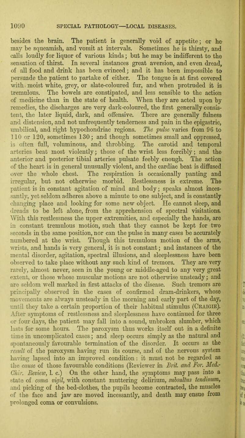 besides the brain. The patient is generally void of appetite; or he may be squeamish, and vomit at intervals. Sometimes he is thirsty, and calls loudly for liquor of various kinds; but he may be indifferent to the sensation of thirst. In several instances great aversion, and even dread, of all food and drink has been evinced; and it has been impossible to persuade the patient to partake of either. The tongue is at first covered with. moist white, grey, or slate-coloured fur, and when protruded it is tremulous. The bowels are constipated, and less sensible to the action of medicine than in the state of health. When they are acted upon by remedies, the discharges are very dark-coloured, the first generally consis- tent, the later liquid, dark, and offensive. There are generally fulness and distension, and not unfrequently tenderness and pain in the epigastric, umbilical, and right hypochondriac regions. The pulse varies from 96 to 110 or 120, sometimes 130; and though sometimes small and oppressed, is often full, voluminous, and throbbing. The carotid and temporal arteries beat most violently; those of the wrist less forcibly; and the anterior and posterior tibial arteries pulsate feebly enough. The action of the heart is in general unusually violent, and the cardiac beat is diffused over the whole chest. The respiration is occasionally panting and irregidar, but not otherwise morbid. Eestlessness is extreme. The patient is in constant agitation of mind and body; speaks almost inces- santly, yet seldom adheres above a minute to one subject, and is constantly changing place and looking for some new object. He cannot sleep, and dreads to be left alone, from the apprehension of spectral visitations. With this restlessness the upper extremities, and especially the hands, are in constant tremulous motion, such that they cannot be kept for two seconds in the same position, nor can the pulse in many cases be accurately numbered at the wrist. Though this tremulous motion of the arms, wrists, and hands is very general, it is not constant; and instances of the mental disorder, agitation, spectral illusions, and sleeplessness have been observed to take place without any such kind of tremors. They are very rarely, almost never, seen in the young or middle-aged to any very great extent, or those whose muscular motions are not otherwise unsteady; and are seldom well marked in first attacks of the disease. Such tremors are principally observed in the cases of confirmed dram-drinkers, whose movements are always unsteady in the morning and early part of the day, until they take a certain proportion of their habitual stimulus (Craigie). After symptoms of restlessness and sleeplessness have continued for three or four days, the patient may fall into a sound, unbroken slumber, which lasts for some hours. The paroxj^sm thus works itself out in a definite time in uncomplicated cases; and sleep occurs simply as the natural and spontaneously favourable termination of the disorder. It occurs as the result of the paroxysm having run its course, and of the nervous system having lapsed into an improved condition: it must not be regarded as the cause of those favourable conditions (Reviewer in Brit, and For. Med.- Chir. Review, 1. c.) On the other hand, the symptoms may pass into a state of coma vigil, with constant muttering delirium, subsuUus tendinum, and picking of the bed-clothes, the pupils become contracted, the muscles of the face and jaw are moved incessantly, and death may ensue from prolonged coma or convulsions.