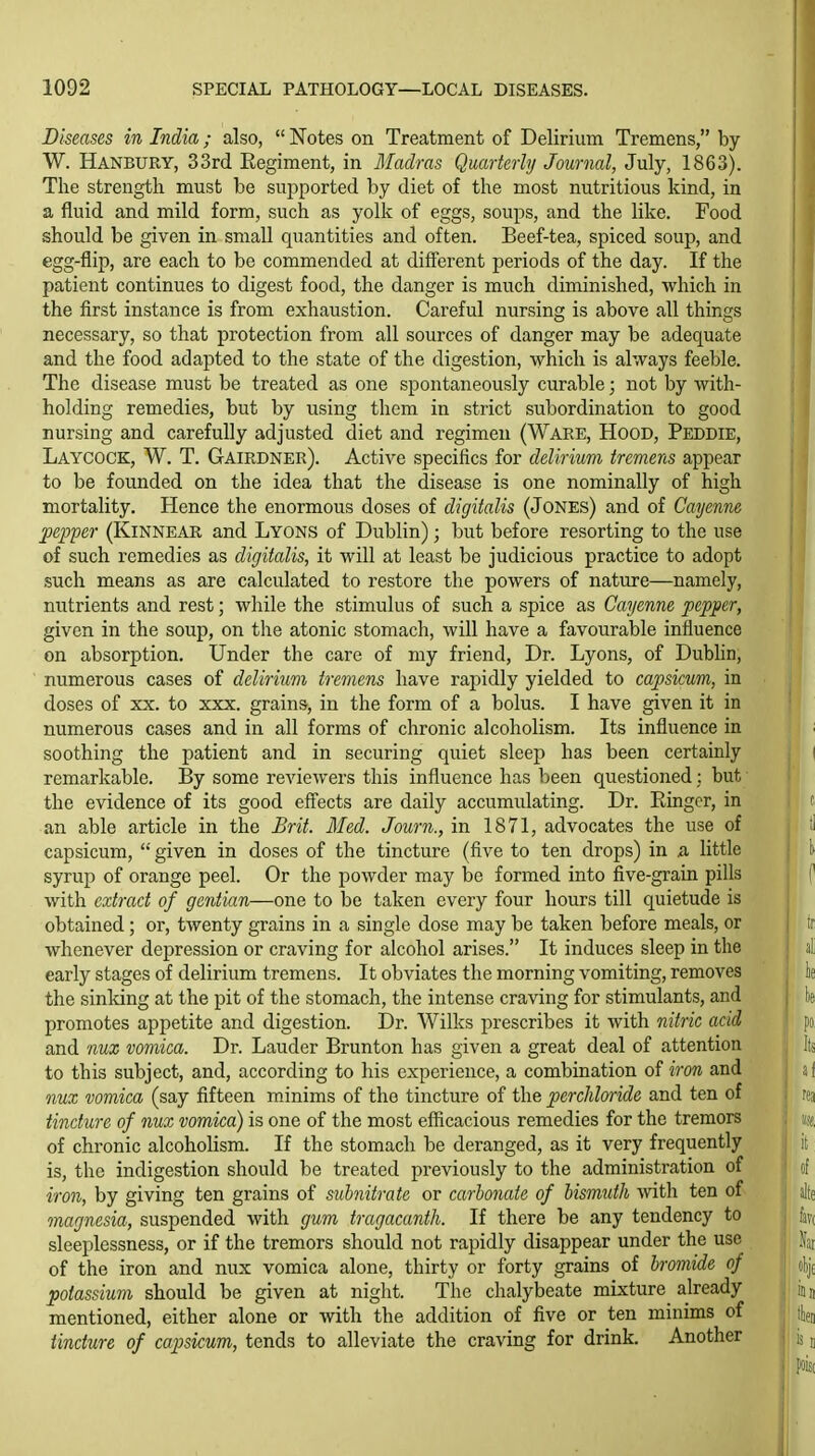 Diseases in India; also,  Notes on Treatment of Delirium Tremens, by W. Hanbury, 33rd Kegiment, in Madras Quarterly Journal, July, 1863). The strength must be supported by diet of the most nutritious kind, in a fluid and mild form, such as yolk of eggs, soups, and the like. Food should be given in small quantities and often. Beef-tea, spiced soup, and egg-flip, are each to be commended at different periods of the day. If the patient continues to digest food, the danger is much diminished, which in the first instance is from exhaustion. Careful nursing is above all things necessary, so that protection from all sources of danger may be adequate and the food adapted to the state of the digestion, which is always feeble. The disease must be treated as one spontaneously curable; not by with- holding remedies, but by using them in strict subordination to good nursing and carefully adjusted diet and regimen (Ware, Hood, Peddie, Laycock, W. T. Gairdner). Active specifics for delirium tremens appear to be founded on the idea that the disease is one nominally of high mortality. Hence the enormous doses of digitalis (JoNEs) and of Cayenne pepper (Kinnear and Lyons of Dublin); but before resorting to the use of such remedies as digitalis, it will at least be judicious practice to adopt such means as are calculated to restore the powers of nature—namely, nutrients and rest; while the stimulus of such a spice as Cayenne pepper, given in the soup, on the atonic stomach, will have a favourable influence on absorption. Under the care of my friend. Dr. Lyons, of Dubhn, numerous cases of delirium tremens have rapidly yielded to capsicum, in doses of XX. to xxx. grains, in the form of a bolus. I have given it in numerous cases and in all forms of chronic alcoholism. Its influence in soothing the patient and in securing quiet sleep has been certainly remarkable. By some reviewers this influence has been questioned: but the evidence of its good effects are daily accumulating. Dr. Einger, in an able article in the Brit. Med. Journ., in 1871, advocates the use of capsicum,  given in doses of the tincture (five to ten drops) in a little syrup of orange peel. Or the powder may be formed into five-grain pills with extract of gentian—one to be taken every four hours till quietude is obtained; or, twenty grains in a single dose may be taken before meals, or whenever depression or craving for alcohol arises. It induces sleep in the ii early stages of delirium tremens. It obviates the morning vomiting, removes it the sinking at the pit of the stomach, the intense craving for stimulants, and k promotes appetite and digestion. Dr. Wilks prescribes it with nitric acid po and nux vomica. Dr. Lauder Brunton has given a great deal of attention | Its to this subject, and, according to his experience, a combination of iron and a I nux vomica (say fifteen minims of the tincture of the perchloride and ten of rea tincture of nux vomica) is one of the most efficacious remedies for the tremors «8 of chronic alcoholism. If the stomach be deranged, as it very frequently it is, the indigestion should be treated previously to the administration of j of iron, by giving ten grains of subnitrate or carbonate of bismuth vvith ten of alf( magnesia, suspended with gum tragacanth. If there be any tendency to fav( sleeplessness, or if the tremors should not rapidly disappear under the use | of the iron and nux vomica alone, thirty or forty grains of bromide of I oI)j( potassium should be given at night. The chalybeate mixture already j iuj mentioned, either alone or with the addition of five or ten minims of j' ttet tincture of capsicum, tends to alleviate the craving for drink. Another |l is;