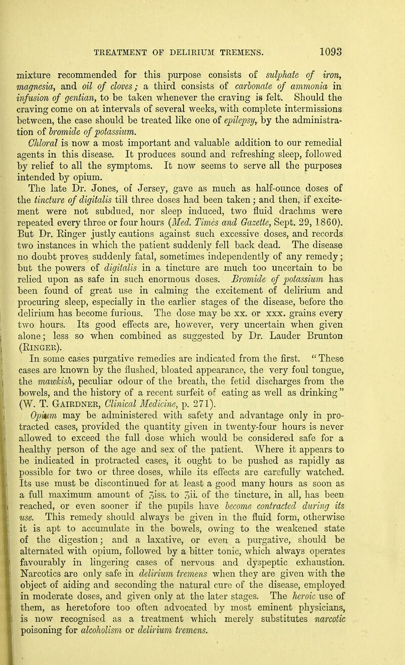 mixture recommended for this purpose consists of sulphate of iron, magnesia, and oil of cloves; a third consists of carbonate of ammonia in infusion of gentian, to be taken whenever the craving is felt. Should the craving come on at intervals of several weeks, with complete intermissions between, the case should be treated like one of epilepsT/, by the administra- tion of bromide of potassium. Chlm-al is now a most important and valuable addition to our remedial agents in this disease. It produces sound and refreshing sleep, followed by relief to all the symptoms. It now seems to serve all the purposes intended by opium. The late Dr. Jones, of Jersey, gave as much as half-ounce doses of the tincture of digitalis till three doses had been taken; and then, if excite- ment were not subdued, nor sleep induced, two fluid drachms were repeated every three or four hours {Med. Times and Gazette, Sept. 29, 1860). But Dr. Ringer justly cautions against such excessive doses, and records two instances in which the patient suddenly fell back dead. The disease no doubt proves suddenly fatal, sometimes independently of any remedy; but the powers of digitalis in a tincture are much too uncertain to be relied upon as safe in such enormous doses. Bromide of potassium has been found of great use in calming the excitement of delirium and procuring sleep, especially in the earlier stages of the disease, before the delirium has become furious. The dose may be xx. or xxx. grains every two hours. Its good effects are, however, very uncertain when given alone; less so when combined as suggested by Dr. Lauder Brunton (Ringer). In some cases purgative remedies are indicated from the first.  These cases are known by the flushed, bloated appearance, the very foul tongue, the mawkish, peculiar odour of the breath, the fetid discharges from the bowels, and the history of a recent surfeit o^ eating as well as drinking  (W. T. Gairdner, Clinical Medicine, p. 271). Opium may be administered with safety and advantage only in pro- tracted cases, provided the quantity given in twenty-four hours is never allowed to exceed the full dose which would be considered safe for a healthy person of the age and sex of the patient. Where it appears to be indicated in protracted cases, it ought to be pushed as rapidly as possible for two or three doses, while its effects are carefully watched. Its use must be discontinued for at least a good many hours as soon as a full maximum amount of 7)iss. to 3ii. of the tincture, in all, has been reached, or even sooner if the pupils have become contracted during its use. This remedy should always be given in the fluid form, otherwise it is apt to accumulate in the bowels, owing to the weakened state of the digestion; and a laxative, or even a purgative, should be alternated with opium, followed by a bitter tonic, which always operates favourably in lingering cases of nervous and dyspeptic exhaustion. Narcotics are only safe in delirium tremens when they are given with the object of aiding and seconding the natural cure of the disease, employed in moderate doses, and given only at the later stages. The heroic use of them, as heretofore too often advocated by most eminent physicians, is now recognised as a treatment which merely substitutes narcotic poisoning for alcoholism or delirium tremens.