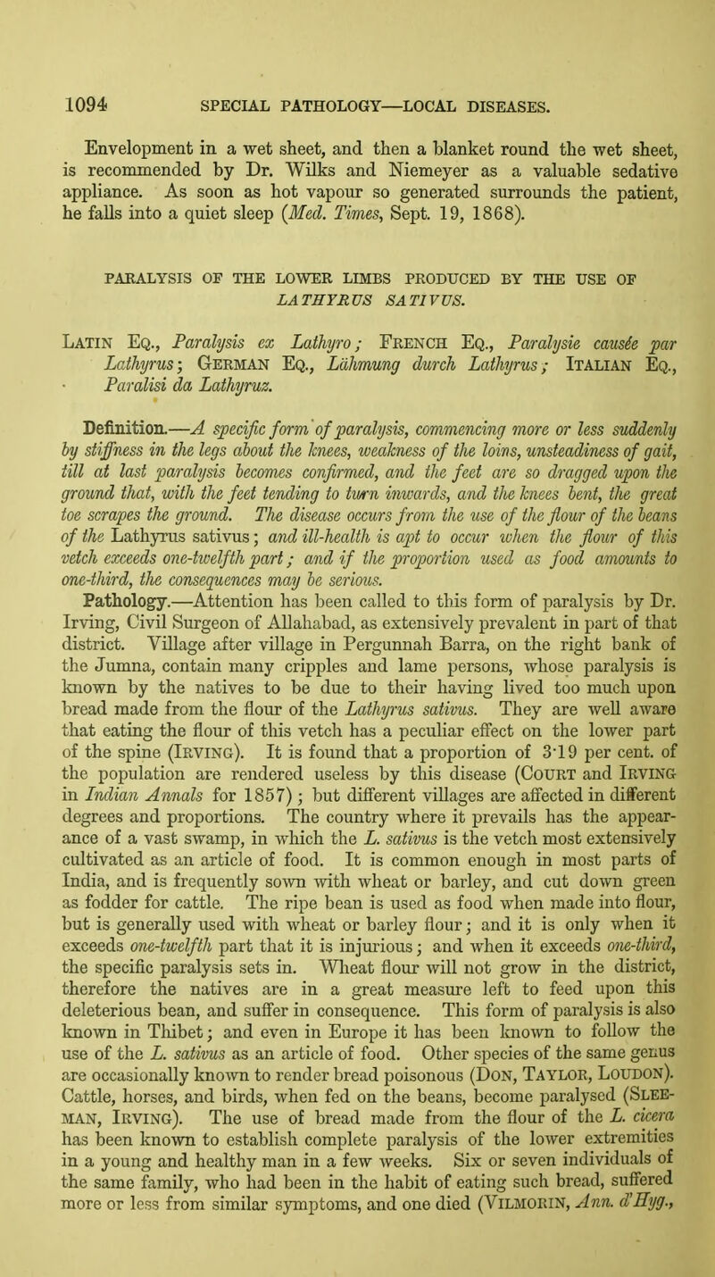 Envelopment in a wet sheet, and then a blanket round the wet sheet, is recommended by Dr. Wilks and Niemeyer as a valuable sedative appliance. As soon as hot vapour so generated surrounds the patient, he falls into a quiet sleep (Med. Times, Sept. 19, 1868). PARALYSIS OF THE LOWER LIMBS PRODUCED BY THE USE OF LATHYRUS SATIVUS. Latin Eq., Paralysis ex Lathyro; French Eq., Paralysie causie par Lathyrus; German Eq., Lahmung durch Lathyrus; Italian Eq., Paralisi da Lathyruz. Definition.—A specific form' of paralysis, commencing more or less suddenly by stiffness in the legs about the knees, weakness of the loins, unsteadiness of gait, till at last paralysis becomes confirmed, and the feet are so dragged upon the ground that, with the feet tending to turn inwards, and the knees bent, the great toe scrapes the ground. The disease occurs from the use of the flour of the beans of the Lathyrus sativus; and ill-health is apt to occur when the flour of this vetch exceeds one-tivelfth part; and if the proportion used as food amounts to one-third, the consequences may be serious. Pathology.—Attention has been called to this form of paralysis by Dr. Irving, Civil Surgeon of Allahabad, as extensively prevalent in part of that district. Village after village in Pergunnah Barra, on the right bank of the Jumna, contain many cripples and lame persons, whose paralysis is known by the natives to be due to their having lived too much upon bread made from the flour of the Lathyrus sativus. They are well aware that eating the flour of this vetch has a peculiar eff'ect on the lower part of the spine (Irving). It is found that a proportion of 3 19 per cent, of the population are rendered useless by this disease (Court and Irving- in Indian Annals for 1857); but diS'erent villages are afi'ected in different degrees and proportions. The country where it prevails has the appear- ance of a vast swamp, in which the L. sativus is the vetch most extensively cultivated as an article of food. It is common enough in most parts of India, and is frequently sown with wheat or barley, and cut down green as fodder for cattle. The ripe bean is used as food when made into flour, but is generally used with wheat or barley flour; and it is only when it exceeds one-twelfth part that it is injurious; and when it exceeds one-third, the speciflc paralysis sets in. Wlieat flour will not grow in the district, therefore the natives are in a great measure left to feed upon this deleterious bean, and sufi'er in consequence. This form of paralysis is also known in Tliibet; and even in Europe it has been known to follow the use of the L. sativus as an article of food. Other species of the same genus are occasionally known to render bread poisonous (Don, Taylor, Loudon). Cattle, horses, and birds, when fed on the beans, become paralysed (Slee- MAN, Irving). The use of bread made from the flour of the L. cicera has been known to establish complete paralysis of the lower extremities in a young and healthy man in a few weeks. Six or seven individuals of the same family, who had been in the habit of eating such bread, suffered more or less from similar symptoms, and one died (ViLMORiN, Ann. d'Hyg.,