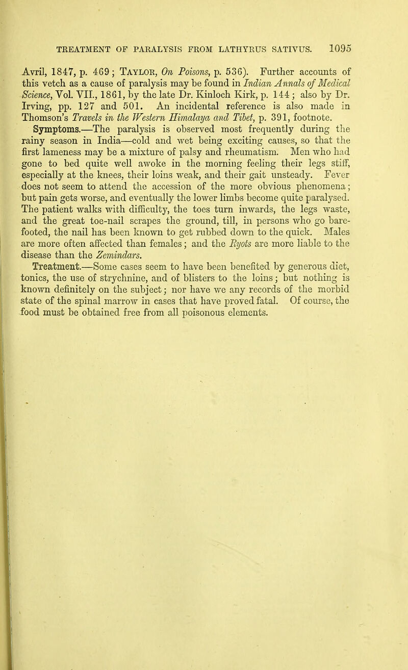 Avril, 1847, p. 469; Taylor, On Poisons, p. 536). Further accounts of this vetch as a cause of paralysis raay be found in Indian Annals of Medical Science, Vol. VII., 1861, by the late Dr. Kiuloch Kirk, p. 144 ; also by Dr. Irving, pp. 127 and 501. An incidental reference is also made in Thomson's Travels in the TFestern Himalaya and Tibet, p. 391, footnote. Symptoms.—The paralysis is observed most frequently during the rainy season in India—cold and wet being exciting causes, so that the first lameness may be a mixture of palsy and rheumatism. Men who had gone to bed quite well awoke in the morning feeling their legs stiff, especially at the knees, their loins weak, and their gait unsteady. Fever does not seem to attend the accession of the more obvious phenomena; but pain gets worse, and eventually the lower limbs become quite paralysed. The patient walks with difficulty, the toes turn inwards, the legs waste, and the great toe-nail scrapes the ground, till, in persons who go bare- footed, the nail has been known to get rubbed down to the quick. Males are more often affected than females; and the R^jots are more liable to the disease than the Zemindars. Treatment.—Some cases seem to have been benefited by generous diet, tonics, the use of strychnine, and of blisters to the loins; but nothing is known definitely on the subject; nor have we any records of the morbid state of the spinal marrow in cases that have proved fatal. Of course, the food must be obtained free from all poisonous elements.