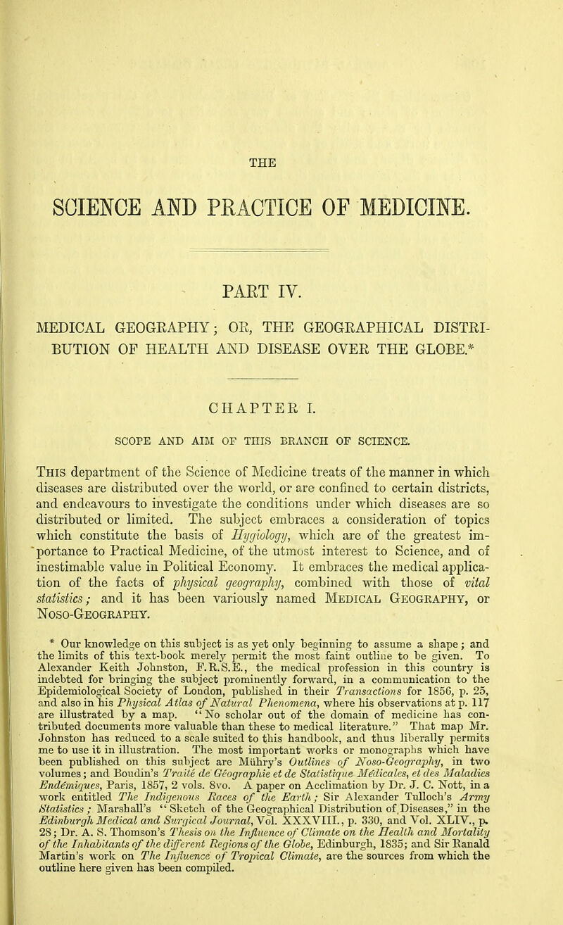THE SCIENCE Am PHACTICE OF MEDICINE. PART IV. MEDICAL GEOGRAPHY; OR, THE GEOGRAPHICAL DISTRI- BUTION OF HEALTH AND DISEASE OVER THE GLOBE.* CHAPTER L SCOPE AND AIM OF THIS BRANCH OF SCIENCE. This department of the Science of IMedicine treats of the manner in which diseases are distributed over the world, or are confined to certain districts, and endeavours to investigate the conditions under which diseases are so distributed or limited. The subject embraces a consideration of topics which constitute the basis of Hygiology, which are of the greatest im- ■portance to Practical Medicine, of the utmost interest to Science, and of inestimable value in Political Economy. It embraces the medical applica- tion of the facts of -physical geography, combined with those of vital statistics; and it has been variously named Medical Geography, or Noso-Geography. * Our knowledge on this subject is as yet only beginning to assume a shape ; and the limits of this text-book merely permit the most faint outline to be given. To Alexander Keith Johnston, F.R.S.E., the medical profession in this country is indebted for bringing the subject prominently forward, in a communication to the Epidemiological Society of London, published in their Transactions for 1856, p. 25, and also in his Physical Atlas of Natural Plienomena, where his observations at p. 117 are illustrated by a map. No scholar out of the domain of medicine has con- tributed documents more valuable than these to medical literature. That map Mr. Johnston has reduced to a scale suited to this handbook, aud thus liberally permits me to use it in illustration. The most important works or monographs which have been published on this subject are Miihry's Outlines of Noso-Geography, in two volumes; and Boudin's Traite de Geographic et de Statistique MMicalcs, et des Maladies End^miqnes, Paris, 1857, 2 vols. 8vo. A paper on Acclimation by Dr. J. C. Nott, in a work entitled The Indigenous Races of the Earth; Sir Alexander Tulloch's Army Statistics ; Marshall's  Sketch of the Geographical Distribution of.Diseases, in the Edinburgh Medical and Surgical Journal, Vol. XXXVIII., p. 330, and Vol. XLIV., p. 28; Dr. A. S. Thomson's Thesis on the Influence of Climate on the Health and Mortality of the Inhabitants of the different Regions of the Globe, Edinburgh, 1835; and Sir Eanald Martin's work on The Influence of Tropical Climate, are the sources from which the outline here given has been compiled.
