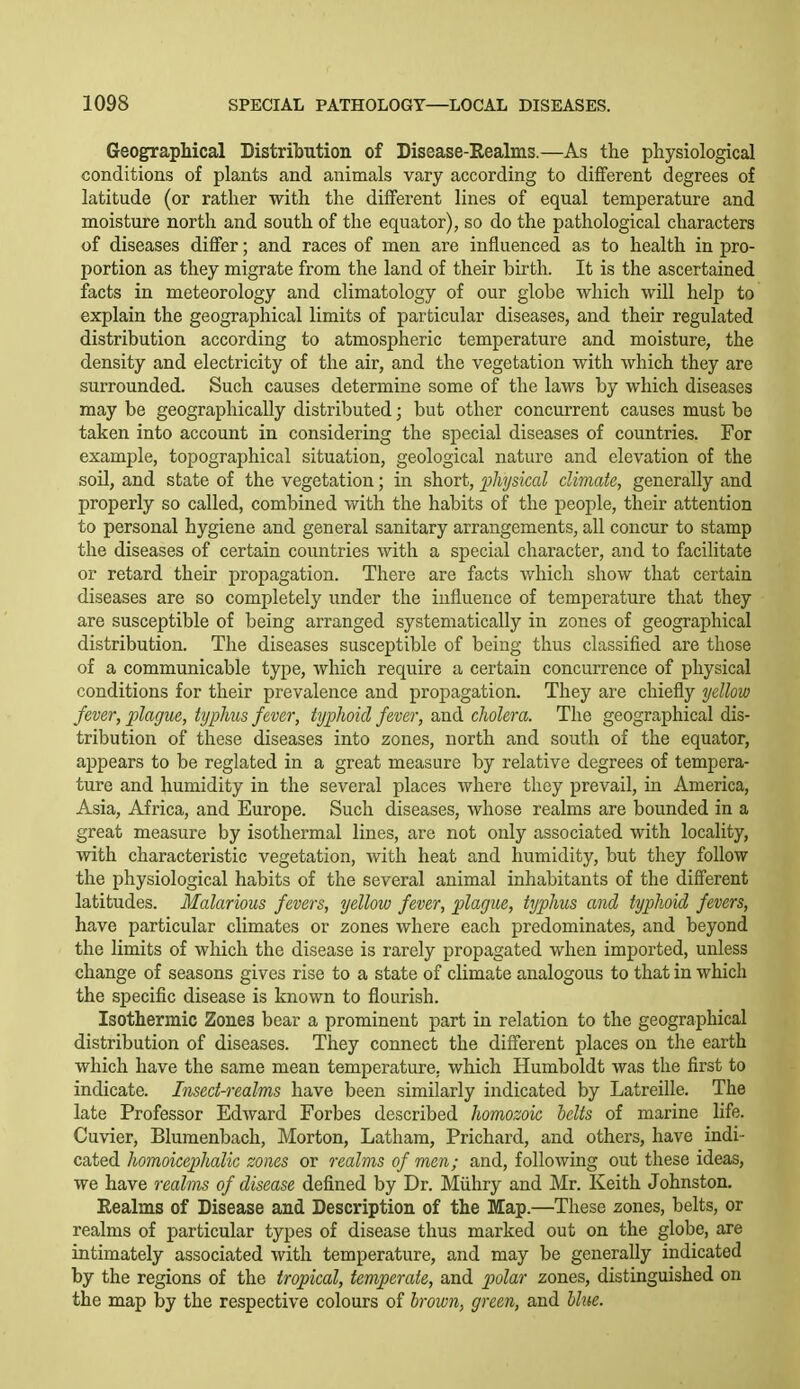 Geographical Distribution of Disease-Realms.—As the physiological conditions of plants and animals vary according to different degrees of latitude (or rather with the different lines of equal temperature and moisture north and south of the equator), so do the pathological characters of diseases differ; and races of men are influenced as to health in pro- portion as they migrate from the land of their birth. It is the ascertained facts in meteorology and climatology of our globe which will help to explain the geographical limits of particular diseases, and their regulated distribution according to atmospheric temperature and moisture, the density and electricity of the air, and the vegetation with which they are surrounded. Such causes determine some of the laws by which diseases may be geographically distributed; but other concurrent causes must be taken into account in considering the special diseases of countries. For example, topographical situation, geological nature and elevation of the soil, and state of the vegetation; in short, lohyskal climate, generally and properly so called, combined with the habits of the people, their attention to personal hygiene and general sanitary arrangements, all concur to stamp the diseases of certain countries with a special character, and to facilitate or retard their propagation. There are facts which show that certain diseases are so completely under the influence of temperature that they are susceptible of being arranged systematically in zones of geographical distribution. The diseases susceptible of being thus classified are those of a communicable type, which require a certain concurrence of physical conditions for their prevalence and propagation. They are chiefly yellow fever, plague, typhus fever, typJwicl fever, and cholera. The geographical dis- tribution of these diseases into zones, north and south of the equator, appears to be reglated in a great measure by relative degrees of tempera- ture and humidity in the several places where they prevail, in America, Asia, Africa, and Europe. Such diseases, whose realms are bounded in a great measure by isothermal lines, are not only associated with locality, with characteristic vegetation, with heat and humidity, but they follow the physiological habits of the several animal inhabitants of the different latitudes. Malarious fevers, yellow fever, plague, typhus cmd typhoid fevers, have particular climates or zones where each predominates, and beyond the limits of which the disease is rarely propagated when imported, unless change of seasons gives rise to a state of climate analogous to that in which the specific disease is known to flourish. Isothermic Zones bear a prominent part in relation to the geographical distribution of diseases. They connect the different places on the earth which have the same mean temperature, which Humboldt was the first to indicate. Insect-realms have been similarly indicated by Latreille. The late Professor Edward Forbes described homozoic belts of marine life. Cuvier, Blumenbach, Morton, Latham, Prichard, and others, have indi- cated homoicephalic zones or realms of men; and, following out these ideas, we have realms of disease defined by Dr. Miihry and Mr. Keith Johnston. Realms of Disease and Description of the Map.—These zones, belts, or realms of particular types of disease thus marked out on the globe, are intimately associated with temperature, and may be generally indicated by the regions of the tropical, temperate, and piolar zones, distinguished on the map by the respective colours of hroxon, green, and hhte.