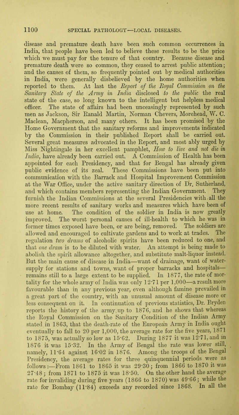 disease and premature death have been such common occurrences in India, that people have been led to believe these results to be the price which we must pay for the tenure of that country. Because disease and premature death were so common, they ceased to arrest public attention; aud the causes of them, so frequently pointed out by medical authorities in India, were generally disbelieved by the home authorities when reported to them. At last the Report of the Royal Commission on the Sanitary State of the Army in India disclosed to the public the real state of the case, so long known to the inteUigent but helpless medical officer. The state of affairs had been unceasingly represented by such men as Jackson, Sir Eanald Martin, Norman Chevers, Morehead, W. C. Maclean, Macpherson, and many others. It has been promised by the Home Government that the sanitary reforms and improvements indicated by the Commission in their published Report shall be carried out. Several great measures advocated in the Report, and most ably urged by Miss Nightingale in her excellent pamphlet, How to live and not die in India, have already been carried out. A Commission of Health has been appointed for each Presidency, and that for Bengal has already given public evidence of its zeal. These Commissions have been put into communication with the Barrack and Hospital Improvement Commission at the War OfTice, under the active sanitary direction of Dr. Sutherland, and which contains members representing the Indian Government. They furnish the Indian Commissions at the several Presidencies with • all the more recent results of sanitary works and measures which have been of use at home. The condition of the soldier in India is now greatly improved. The worst personal causes of ill-health to which he was in former times exposed have been, or are being, removed. The soldiers are allowed and encouraged to cultivate gardens and to work at trades. The regulation two drams of alcoholic spirits have been reduced to one, and that one dram is to be diluted with water. An attempt is being made to abolish the spirit allowance altogether, and substitute malt-liquor instead. But the main cause of disease in India—want of drainage, want of water- supply for stations and towns, want of proper barracks and hospitals— remains still to a large extent to be supplied. In 1877, the rate of mor- tality for the whole army of India Avas only 12-71 per 1,000—a result more favourable than in any previous year, even although famine prevailed in a great part of the country, with an unusual amount of disease more or less consequent on it. In continuation of previous statistics. Dr. Bryden reports the history of the army up to 1876, and he shows that whereas the Royal Commission on the Sanitary Condition of the Indian Army stated in 1863, that the death-rate of the European Army in India ought eventually to fall to 20 per 1,000, the average rate for the five years, 1871 to 1875, was actually so low as 15-62. During 1877 it was 12-71, and in 1876 it was 15-32. In the Army of Bengal the rate was lower still, namely, 11-64 against 16-02 in 1876. Among the troops of the Bengal Presidency, the average rates for three quinquennial periods were as follows:—From 1861 to 1865 it was 29-30; from 1866 to 1870 it was 27-48 ; from 1871 to 1875 it was 18-50. On the other hand the average rate for invaliding during five years (1866 to 1870) was 49-66; while the rate for Bombay (11-84) exceeds any recorded since 1868. In all the