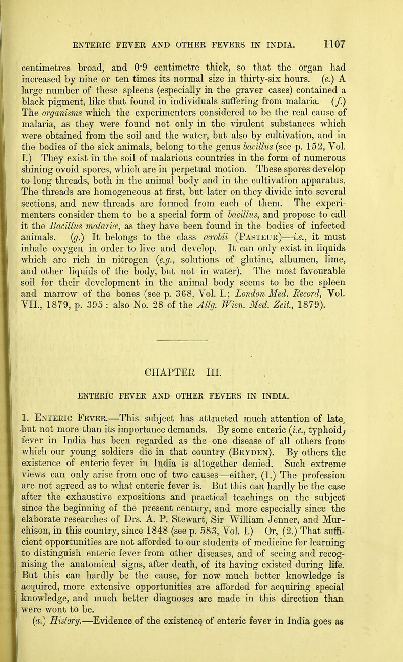 centimetres broad, and 0*9 centimetre thick, so that the organ had increased by nine or ten times its normal size in thirty-six hours, (e.) A large number of these spleens (especially in the graver cases) contained a black pigment, like that found in individuals suffering from malaria. (/.) The organisms which the experimenters considered to be the real cause of malaria, as they were found not only in the virulent substances which were obtained from the soil and the water, but also by cultivation, and in the bodies of the sick animals, belong to the genus harillus (see p. 152, Vol. I.) They exist in the soil of malarious countries in the form of numerous shining ovoid spores, which are in perpetual motion. These spores develop to long threads, both in the animal body and in the cultivation apparatus. The threads are homogeneous at first, but later on they divide into several sections, and new threads are formed from each of them. The experi- menters consider them to be a special form of bacillus, and propose to call it the Bacillus malaria', as they have been found in the bodies of infected animals. [g.) It belongs to the class a;robii (Pasteur)—i.e., it must inhale oxygen in order to live and develop. It can only exist in liquids which are rich in nitrogen (e.g., solutions of glutine, albumen, lime, and other liquids of the body, but not in water). The most favourable soil for their development in the animal body seems to be the spleen and marrow of the bones (see p. 368, Vol. I.; London Med. Record, Vol. VII., 1879, p. 395 : also No. 28 of the Wien. Med. Zeit, 1879). CHAPTEE III. ENTERIC FEVER AND OTHER FEVTERS IN INDIA, 1. Enteric Fever.—This subject has attracted much attention of late, -but not more than its importance demands. By some enteric (i.e., typhoid; fever in India has been regarded as the one disease of all others from which our young soldiers die in that country (Bryden). By others the existence of enteric fever in India is altogether denied. Such extreme views can only arise from one of two causes—either, (1.) The profession are not agreed as to what enteric fever is. But this can hardly be the case after the exhaustive expositions and practical teachings on the subject since the beginning of the present century, and more especially since the elaborate researches of Drs. A. P. Stewart, Sir William Jenner, and Mur- chison, in this country, since 1848 (see p. 583, Vol. I.) Or, (2.) That suffi- cient opportunities are not afforded to our students of medicine for learning to distinguish enteric fever from other diseases, and of seeing and recog- nising the anatomical signs, after death, of its having existed during life. But this can hardly be the cause, for now much better knowledge is acquired, more extensive opportunities are afforded for acquiring special knowledge, and much better diagnoses are made in this direction than were wont to be. (a.) History,—Evidence of the existence of enteric fever in India goes as