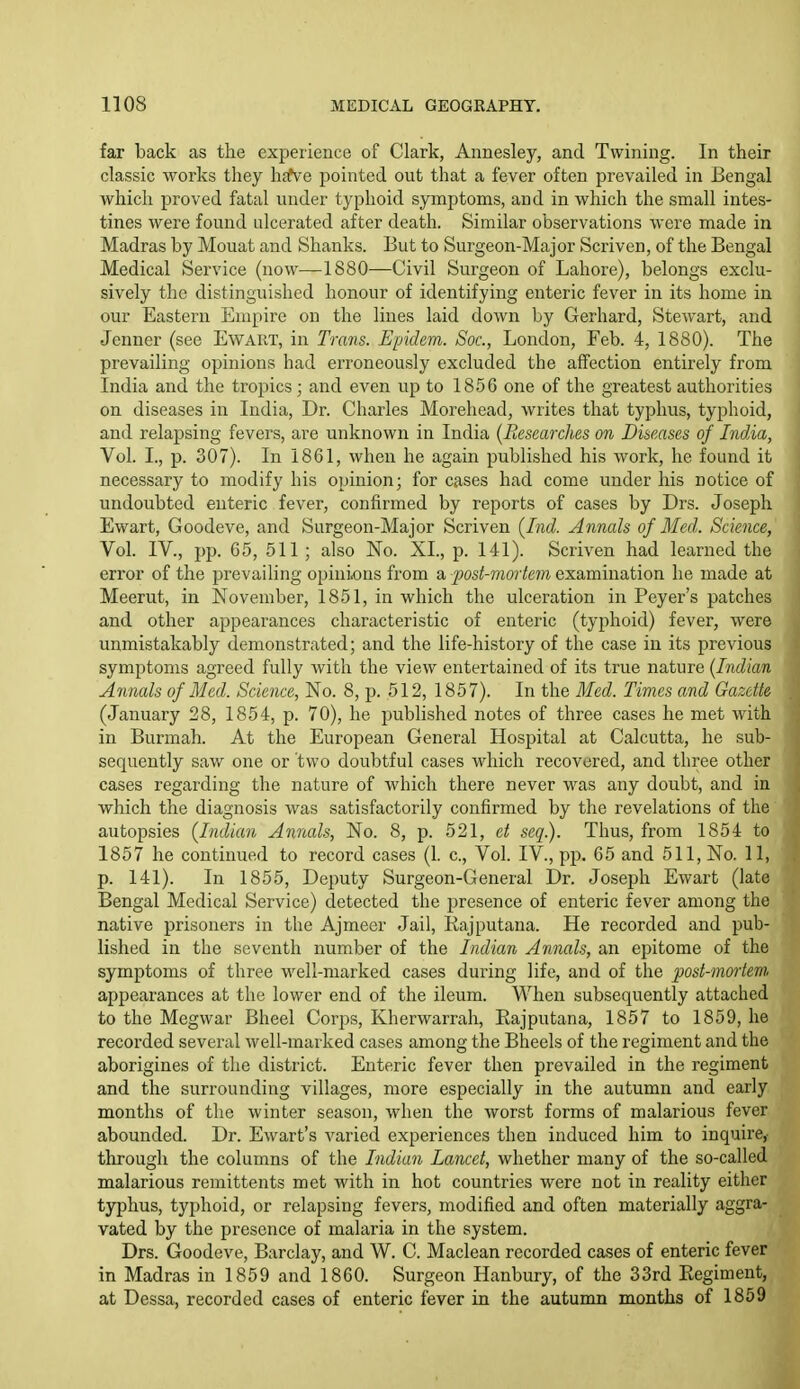 far back as the experience of Clark, Annesley, and Twining. In their classic works they hitve pointed out that a fever often prevailed in Bengal which proved fatal under typhoid symptoms, and in which the small intes- tines were found ulcerated after death. Similar observations were made in Madras by Mouat and Shanks. But to Surgeon-Major Scriven, of the Bengal Medical Service (now—1880—Civil Surgeon of Lahore), belongs exclu- sively the distinguished honour of identifying enteric fever in its home in our Eastern Empire on the lines laid down by Gerhard, Stewart, and Jenner (see Ewart, in Trans. Epidem. Soc, London, Feb. 4, 1880). The prevailing opinions had erroneously excluded the affection entirely from India and the tropics; and even up to 1856 one of the greatest authorities on diseases in India, Dr. Charles Morehead, writes that typhus, typhoid, and relapsing fevers, are unknown in India {Researches on Diseases of India, Vol. I., p. 307). In 1861, when he again published his work, he found it necessary to modify his opinion; for cases had come under his notice of undoubted enteric fever, confirmed by reports of cases by Drs. Joseph Ewart, Goodeve, and Surgeon-Major Scriven {Ind. Annals of Med. Science, Vol. IV., pp. 65, 511 ; also No. XL, p. 141). Scriven had learned the error of the prevailing opini<ons from a post-mortem examination he made at Meerut, in November, 1851, in which the ulceration in Peyer's patches and other appeai'ances characteristic of enteric (typhoid) fever, were unmistakably demonstrated; and the life-history of the case in its previous symptoms agreed fully with the view entertained of its true nature {Indian Annals of Med. Science, No. 8, p. 512, 1857). In the Med. Times and Gazette (January 28, 1854, p. 70), he published notes of three cases he met with in Burmah. At the European General Hospital at Calcutta, he sub- sequently saw one or two doubtful cases which recovered, and three other cases regarding the nature of which there never was any doubt, and in which the diagnosis was satisfactorily confirmed by the revelations of the autopsies {Indian Annals, No. 8, p. 521, et seq). Thus, from 1854 to 1857 he continued to record cases (I c. Vol. IV., pp. 65 and 511, No. 11, p. 141). In 1855, Deputy Surgeon-General Dr. Joseph Ewart (late Bengal Medical Service) detected the presence of enteric fever among the native prisoners in the Ajmecr Jail, Rajputana. He recorded and pub- lished in the seventh number of the Indian Annals, an epitome of the symptoms of three well-marked cases during life, and of the post-mortem appearances at the lower end of the ileum. When subsequently attached to the Megwar Bheel Corps, Kherwarrah, Rajputana, 1857 to 1859, he recorded several well-marked cases among the Bheels of the regiment and the aborigines of the district. Enteric fever then prevailed in the regiment and the surrounding villages, more especially in the autumn and early months of the winter season, when the worst forms of malarious fever abounded. Dr. Ewart's varied experiences then induced him to inquire, through the columns of the Indian Lancet, whether many of the so-called malarious remittents met with in hot countries were not in reality either typhus, typhoid, or relapsing fevers, modified and often materially aggra- vated by the presence of malaria in the system. Drs. Goodeve, Barclay, and W. C. Maclean recorded cases of enteric fever in Madras in 1859 and 1860. Surgeon Hanbury, of the 33rd Regiment, at Dessa, recorded cases of enteric fever in the autumn months of 1859