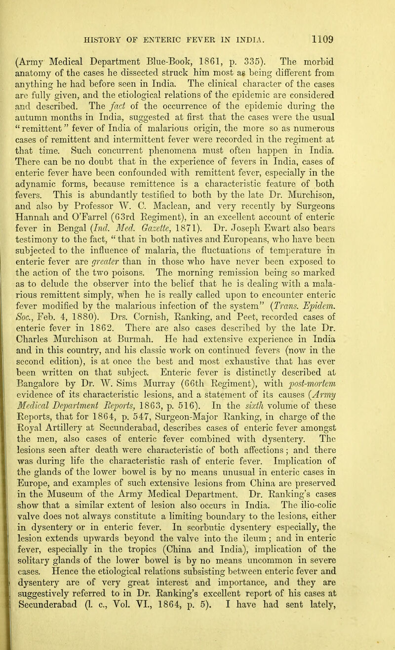(Army Medical Department Blue-Book, 1861, p. 335). The morbid anatomy of the cases he dissected struck him most as being different from anything he had before seen in India. The clinical character of the cases are fully given, and the etiological relations of the epidemic are considered and described. The fad of the occurrence of the ei)idemic during the autumn months in India, suggested at first that the cases were the usual  remittent fever of India of malarious origin, the more so as numerous cases of remittent and intermittent fever were recorded in the regiment at that time. Such concurrent phenomena must often happen in India. There can be no doubt that in the experience of fevers in India, cases of enteric fever have been confounded with remittent fever, especially in the adynamic forms, because remittence is a characteristic feature of both fevers. This is abundantly testified to both by the late Dr. Murchison, and also by Professor W. C. Maclean, and very recently by Surgeons Hannah and O'Farrel (63rd Eegiment), in an excellent account of enteric fever in Bengal (/izd Med. Garjeite, 1871). Dr. Joseph Ewart also beare testimony to the fact,  that in both natives and Europeans, who have been subjected to the influence of malaria, the fluctuations of temperature in enteric fever are greater than in those who have never been exposed to the action of the two poisons. The morning remission being so marked as to delude the observer into the belief that he is dealing with a mala- rious remittent simply, when he is really called upon to encounter enteric fever modified by the malarious infection of the system {Trans. Epidem. Soc, Feb. 4, 1880). Drs. Cornish, Eanking, and Peet, recorded cases of enteric fever in 1862. There are also cases described by the late Dr. Charles Murchison at Burmah. He had extensive experience in India and in this country, and his classic work on continued fevers (now in the second edition), is at once the best and most exhaustive that has ever been written on that subject. Enteric fever is distinctly described at Bangalore by Dr. W. Sims Murray (66th Regiment), with post-mortem evidence of its characteristic lesions, and a statement of its causes {Army Medical Department Reports, 1863, p. 516). In the sixth volume of these Reports, that for 1864, p. 547, Surgeon-Major Ranking, in charge of the Royal Artillery at Secunderabad, describes cases of enteric fever amongst the men, also cases of enteric fever combined with dysentery. The lesions seen after death were characteristic of both affections; and there was during life the characteristic rash of enteric fever. Implication of the glands of the lower bowel is by no means unusual in enteric cases in Europe, and examples of such extensive lesions from China are preserved in the Museum of the Army Medical Department. Dr. Rankings cases show that a similar extent of lesion also occurs in India. The ilio-colic valve does not always constitute a limiting boundary to the lesions, either in dysentery or in enteric fever. In scorbutic dysentery especially, the lesion extends upwards beyond the valve into the ileum; and in enteric fever, especially in the tropics (China and India), implication of the solitary glands of the lower bowel is by no means uncommon in severe cases. Hence the etiological relations subsisting between enteric fever and dysentery are of very great interest and importance, and they are suggestively referred to in Dr. Ranking's excellent report of his cases at Secunderabad (1. c, Vol. VI., 1864, p. 5). I have had sent lately,