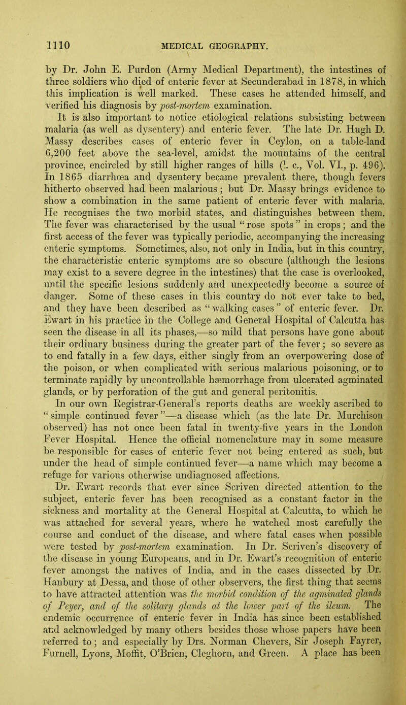 by Dr. John E. Purdon (Army Medical Depcartment), the intestines of three soldiers who died of enteric fever at Secunderabad in 1878, in which this implication is well marked. These cases he attended himself, and verified his diagnosis by post-mortem examination. It is also irajDortant to notice etiological relations subsisting between malaria (as well as dysentery) and enteric fc^•er. The late Dr. Hugh D. Massy describes cases of enteric fever in Ceylon, on a table-land G,200 feet above the sea-level, amidst the mountains of the central province, encircled by still higher ranges of hills (1. c. Vol. VI., p. 496). In 1865 diarrho3a and dysentery became prevalent there, though fevers hitherto observed had been malarious; but Dr. Massy brings evidence to show a combination in the same patient of enteric fever Avith malaria. He recognises the two morbid states, and distinguishes between them. The fever was characterised by the usual  rose si)ots  in crops ; and the first access of the fever was typically periodic, accompanying the increasing enteric symptoms. Sometimes, also, not only in India, but in this country, the characteristic enteric symptoms are so obscure (although the lesions may exist to a severe degree in the intestines) that the case is overlooked, until the specific lesions suddenly and unexpectedly become a source of danger. Some of these cases in this country do not ever take to bed, and they have been described as  walking cases  of enteric fever. Dr. Ewart in his jDractice in the College and General Hospital of Calcutta has seen the disease in all its phases,—so mild that persons have gone about their ordinary business during the greater part of the fever; so severe as to end fatally in a few days, either singly from an overpowering dose of the poison, or when complicated with serious malarious poisoning, or to terminate rapidly by uncontrollable haemorrhage from ulcerated agminated glands, or by perforation of the gut and general peritonitis. In our own Registrar-Generars reports deaths are weekly ascril^ed to  simple continued fever —a disease which (as the late Dr. Murchison observed) has not once been fatal in twenty-five years in the London Fever Hospital. Hence the official nomenclature may in some measure be responsible for cases of enteric fever not being entered as such, but under the head of simple continued fever—a name which may become a refuge for various otherwise undiagnosed affections. Dr. Ewart records that ever since Scriven directed attention to the subject, enteric fever has been recognised as a constant factor in the sickness and mortality at the General Hospital at Calcutta, to which he was attached for several years, where he watched most carefully the course and conduct of the disease, and where fatal cases when possible were tested by post-mortem examination. In Dr. Scriven's discovery of tlie disease in young Europeans, and in Dr. Ewart's recognition of enteric fever amongst the natives of India, and in the cases dissected by Dr. Hanbury at Dessa, and those of other observers, the first thing that seems to have attracted attention was the morbid condition of the agmimited glands of Peyer, and of the solitary glands at the lower jmri of the ileum. The endemic occurrence of enteric fever in India has since been established and acknowledged by many others besides those whose papers have been referred to; and especially by Drs. Norman Chevers, Sir Joseph Fayrer, Furnell, Lyons, ]\Ioffit, O'Brien, Cleghorn, and Green. A place has been