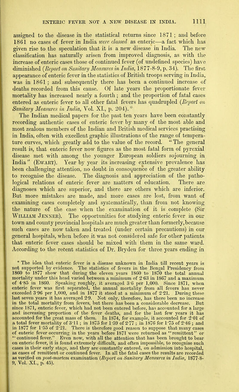 assigned to the disease in the statistical returns since 1871 ; and before 1861 no cases of fever in India were classed as enteric—a fact which has given rise to the speculation that it is a new disease in India. The new classification has naturally arisen from improved diagnosis, as with the increase of enteric cases those of continued fever (of undefined species) have diminished {Report on Sanitary Measures in India, 1877-8-9, p. 34). The first appearance of enteric fever in the statistics of British troops serving in India, was in 1861 ; and subsequently there has been a continued increase of deaths recorded from this cause. Of late years the proportionate fever mortality has increased nearly a fourth; and the proportion of fatal cases entered as enteric fever to all other fatal fevers has quadrupled {Beport on Sanitary Measures in India, Vol. XL, p. 204). The Indian medical papers for the past ten years have been coiistantly recording authentic cases of enteric fever by many of the most able and most zealous members of the Indian and British medical services practising in India, often with excellent graphic illustrations of the range of tempera- ture curves, which greatly add to the value of the record.  The general result is, that enteric fever now figures as the most fatal form of pyrexial disease met with among the younger European soldiers sojourning in India  (Ewart). Year by year its increasing extensive prevalence has been challenging attention, no doubt in consequence of the greater ability to recognise the disease. The diagnosis and appreciation of the patho- logical relations of enteric fever are matters of education. There are diagnoses which are superior, and there are others which are inferior. But more mistakes are made, and more cases are lost, from want of examining cases completely and systematically, than from not knowing the nature of the case when the examination of it is complete (Sir William Jenner). The opportunities for studying enteric fever in our town and county provincial hospitals are much greater than formerly,because such cases are now taken and treated (under certain precautions) in our general hospitals, when before it was not considered safe for othei* jjatients that enteric fever cases should be mixed with them in the same ward. According to the reCent statistics of Dr. Brydeu for three years ending in * The idea that enteric fever is a disease unknown in India till recent years is not supported by evidence. The statistics of fevers in the Bencral Presidency from 1860 to 1877 show that during the eleven years 1860 to 1870 the total annual mortality under this head varied between a minimum of 2-63 in 1867 and a maximum of 4-85 in 1860. Speaking roughly, it averaged 3-6 per 1,000. Since 1871, when enteric fever was hrst separated, the annual mortality from all fevers has never exceeded 3-96 per 1,000, and in 1877 it stood at a minimum of 2-21. During these last seven years it has averaged 2-9. Not only, therefore, has there been no increase in the total mortality from fevers, but there has been a considerable decrease. But since 1871, enteric fever, which had not been entered before, has accounted for a large and increasing proportion of the fever deaths, and for the last few years it has accounted for the great mass of them. In 1874, for example, it accounted for i2 01 of a total fever mortality of 3-11 ; in 1875 for 1-59 of 2 77 ; in 1876 for 1-75 of 2-46 ; and in 1877 for 1'55 of 2-21. There is therefore good reason to suppose that many cases of enteric fever occurring in the years before 1871 v/ere returned as remittent or  continued fever. Even now, with all the attention that lias been brought to bear on enteric fever, it is found extremely difficult, and often impossible, to recognise such cases in their early stage, and they are constantly entered, on admission into hospital, as cases of remittent or continued fever. In all the fatal cases the results are recorded as verilied on post-mortem examination [Report on Sanitary Measures in India, 1877-8- 9, Vol. XI., p. 45).