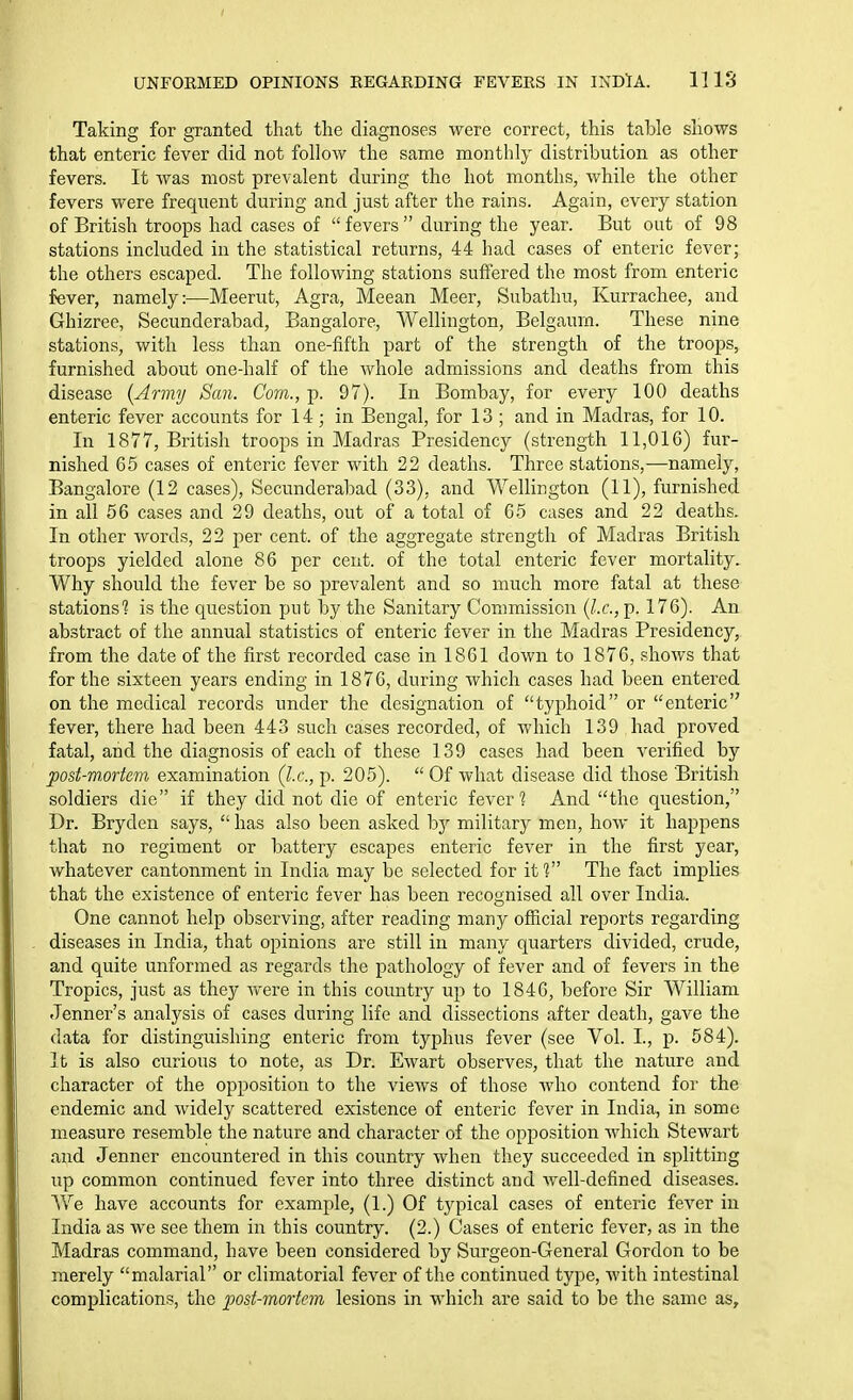 UNFORMED OPINIONS REGARDING FEVERS IN INDlA. lllS Taking for granted that the diagnoses were correct, this table shows that enteric fever did not follow the same monthly distribution as other fevers. It Avas most prevalent during the hot months, while the other fevers were frequent during and just after the rains. Again, every station of British troops had cases of fevers during the year. But out of 98 stations included in the statistical returns, 44 had cases of enteric fever; the others escaped. The following stations suffered the most from enteric fever, namely:—Meerut, Agra, Meean Meer, Subathu, Kurrachee, and Ghizree, Secunderabad, Bangalore, Wellington, Belgaum. These nine stations, with less than one-fifth part of the strength of the troops, furnished about one-half of the whole admissions and deaths from this disease {Army San. Com., p. 97). In Bombay, for every 100 deaths enteric fever accounts for 14; in Bengal, for 13; and in Madras, for 10. In 1877, British troops in Madras Presidency (strength 11,016) fur- nished 65 cases of enteric fever with 22 deaths. Three stations,—namely. Bangalore (12 cases), Secunderabad (33), and Wellington (11), furnished in all 56 cases and 29 deaths, out of a total of 65 cases and 22 deaths. In other words, 22 per cent, of the aggregate strength of Madras British troops yielded alone 86 per cent, of the total enteric fever mortality. Why should the fever be so prevalent and so much more fatal at these stations? is the question put by the Sanitary Connnission {I.e., p. 176). An abstract of the annual statistics of enteric fever in the Madras Presidency, from the date of the first recorded case in 1861 down to 1876, shows that for the sixteen years ending in 1876, during which cases had been entered on the medical records under the designation of typhoid or enteric fever, there had been 443 such cases recorded, of Avhich 139 had proved fatal, and the diagnosis of each of these 139 cases had been verified by post-w.ortem examination {I.e., p. 205).  Of what disease did those British soldiers die if they did not die of enteric fever 1 And the question, Dr. Bryden says,  has also been asked bj'' military men, how it happens that no regiment or battery escapes enteric fever in the first year, whatever cantonment in India may be selected for if? The fact implies that the existence of enteric fever has been recognised all over India. One cannot help observing, after reading many ofHcial reports regarding diseases in India, that opinions are still in many quarters divided, crude, and quite unformed as regards the pathology of fever and of fevers in the Tropics, just as they were in this country up to 1846, before Sir William Jenner's analysis of cases during life and dissections after death, gave the data for distinguishing enteric from typhus fever (see Vol. I., p. 584). It is also curious to note, as Dr. Ewart observes, that the nature and character of the opposition to the vieAvs of those Avho contend for the endemic and widely scattered existence of enteric fever in India, in some measure resemble the nature and character of the opposition Avhich Stewart and Jenner encountered in this country when they succeeded in splitting up common continued fever into three distinct and well-defined diseases. We have accounts for example, (1.) Of typical cases of enteric fever in India as we see them in this country. (2.) Cases of enteric fever, as in the Madras command, have been considered by Surgeon-General Gordon to be merely malarial or climatorial fever of the continued type, Avith intestinal complications, the post-mortem lesions in which are said to be the same as.
