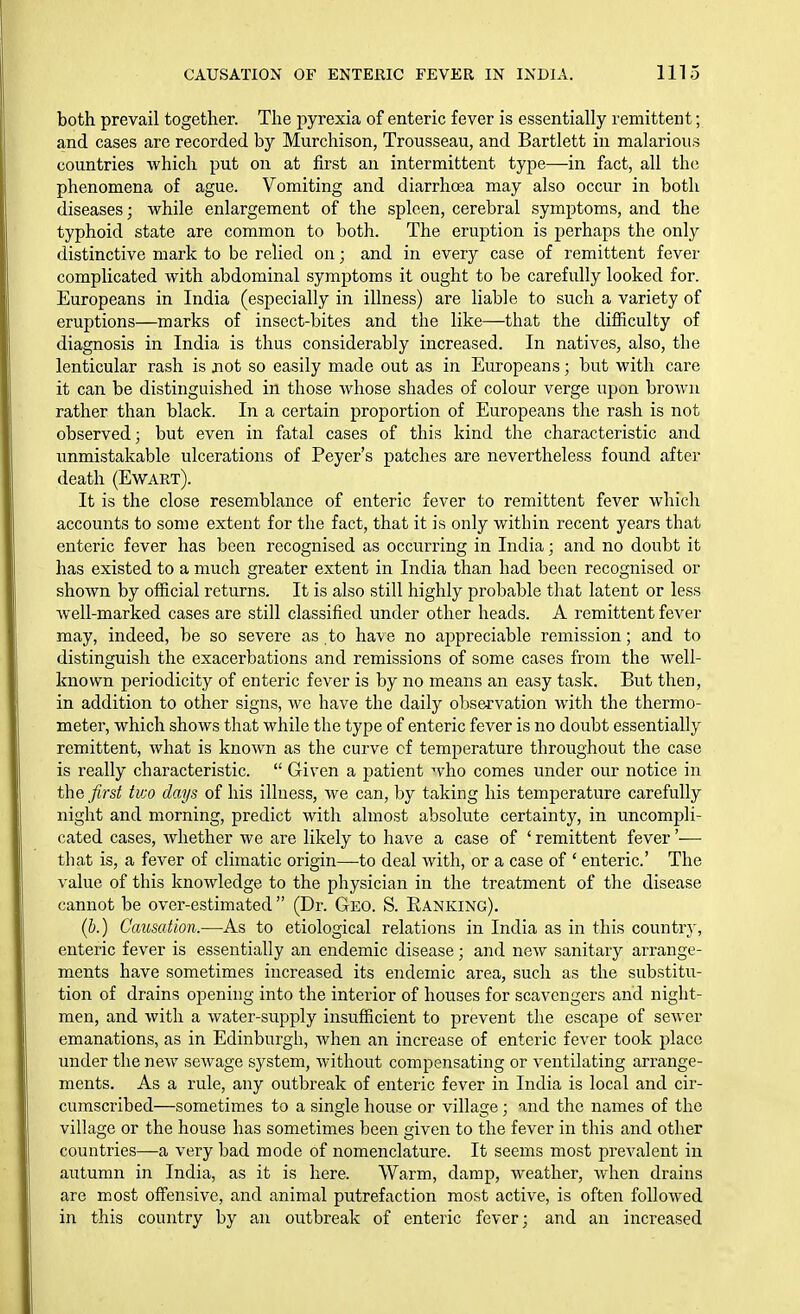 both prevail together. The pyrexia of enteric fever is essentially remittent; and cases are recorded by Murchison, Trousseau, and Bartlett in malarious countries which put on at first an intermittent type—in fact, all the phenomena of ague. Vomiting and diarrhoea may also occur in both diseases; while enlargement of the spleen, cerebral symptoms, and the typhoid state are common to both. The eruption is perhaps the only distinctive mark to be relied on; and in every case of remittent fever complicated with abdominal symptoms it ought to be carefully looked for. Europeans in India (especially in illness) are liable to such a variety of eruptions—marks of insect-bites and the like—that the difiiculty of diagnosis in India is thus considerably increased. In natives, also, the lenticular rash is not so easily made out as in Europeans; but with care it can be distinguished in those whose shades of colour verge upon brown rather than black. In a certain proportion of Europeans the rash is not observed; but even in fatal cases of this kind the characteristic and unmistakable ulcerations of Peyer's patches are nevertheless found after death (Ewart). It is the close resemblance of enteric fever to remittent fever which accounts to some extent for the fact, that it is only within recent years that enteric fever has been recognised as occurring in India; and no doubt it has existed to a much greater extent in India than had been recognised or shown by official returns. It is also still highly probable that latent or less Avell-marked cases are still classified under other heads. A remittent fever may, indeed, be so severe as to have no appreciable remission; and to distinguish the exacerbations and remissions of some cases from the well- known periodicity of enteric fever is by no means an easy task. But then, in addition to other signs, we have the daily observation with the thermo- meter, which shows that while the type of enteric fever is no doubt essentially remittent, what is known as the curve of temperature throughout the case is really characteristic.  Given a patient who comes under our notice in the first tv:o days of his illness, we can, by taking his temperature carefully night and morning, predict with almost absolute certainty, in uncompli- cated cases, whether we are likely to have a case of ' remittent fever'— that is, a fever of climatic origin—to deal with, or a case of ' enteric' The value of this knowledge to the physician in the treatment of the disease cannot be over-estimated  (Dr. Geo. S. Ranking). (&.) Causation.—As to etiological relations in India as in this countr}', enteric fever is essentially an endemic disease; and new sanitary arrange- ments have sometimes increased its endemic area, such as the substitu- tion of drains opening into the interior of houses for scavengers and night- men, and with a water-supply insufficient to prevent the escape of sewer emanations, as in Edinburgh, when an increase of enteric fever took place under the new sewage system, without compensating or ventilating arrange- ments. As a rule, any outbreak of enteric fever in India is local and cir- cumscribed—sometimes to a single house or village; and the names of the village or the house has sometimes been given to the fever in this and other countries—a very bad mode of nomenclature. It seems most prevalent in autumn in India, as it is here. Warm, damp, weather, when drains are most offensive, and animal putrefaction most active, is often followed in this country by an outbreak of enteric fever; and an increased