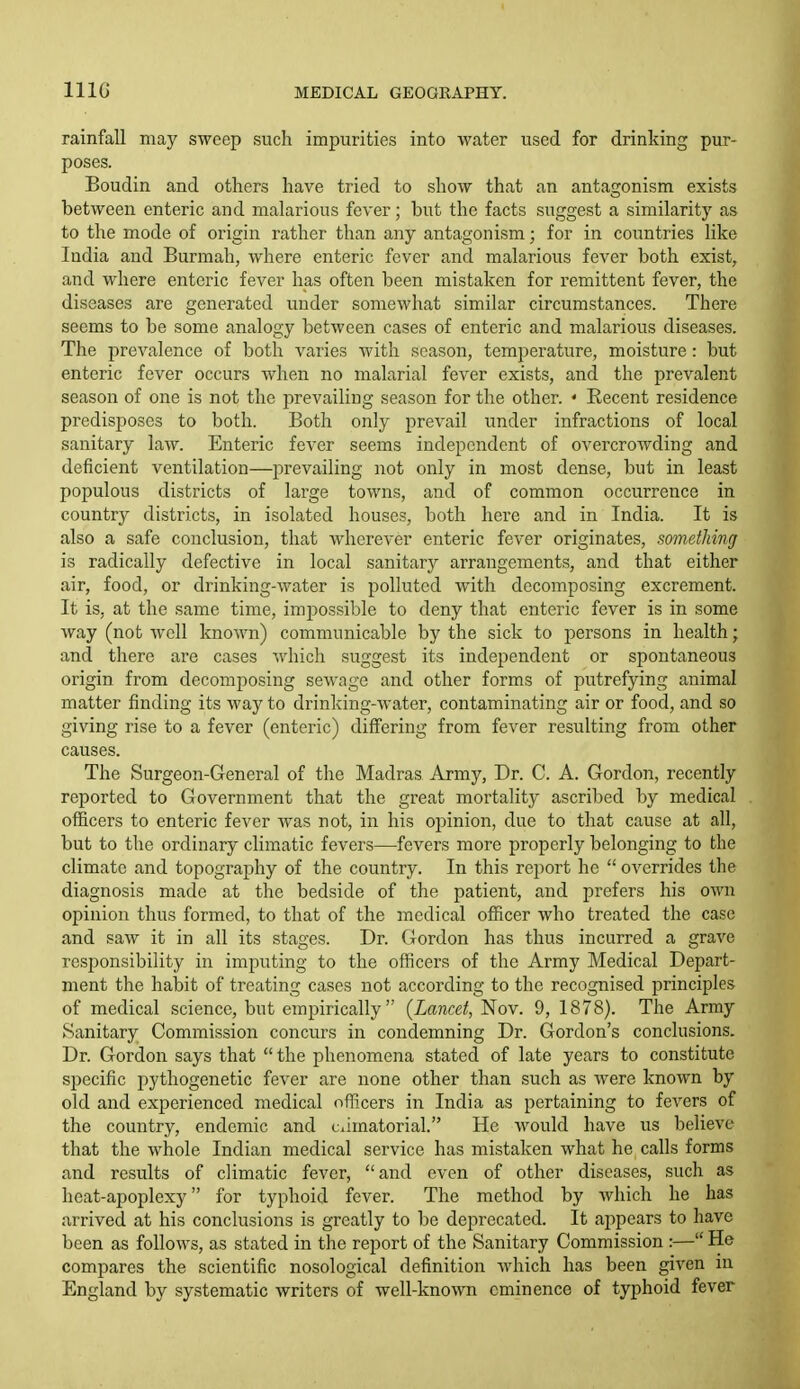 rainfall may sweep such impurities into water used for drinking pur- poses. Boudin and others have tried to show that an antagonism exists between enteric and malarious fever; but the facts suggest a similarity as to the mode of origin rather than any antagonism; for in countries like India and Burmah, where enteric fever and malarious fever both exist, and where enteric fever has often been mistaken for remittent fever, the diseases are generated under somewhat similar circumstances. There seems to be some analogy between cases of enteric and malarious diseases. The prevalence of both varies with season, temperature, moisture: but enteric fever occurs when no malarial fever exists, and the prevalent season of one is not the jirevailiug season for the other. ' Recent residence predisposes to both. Both only prevail under infractions of local sanitary law. Enteric fever seems independent of overcrowding and deficient ventilation—prevailing not only in most dense, but in least populous districts of large towns, and of common occurrence in country districts, in isolated houses, both here and in India. It is also a safe conclusion, that wherever enteric fever originates, something is radically defective in local sanitary arrangements, and that either air, food, or drinking-water is polluted with decomposing excrement. It is, at the same time, impossible to deny that enteric fever is in some way (not well known) communicable by the sick to persons in health; and there are cases which sugge.st its independent or spontaneous origin from decomposing sewage and other forms of putrefying animal matter finding its way to drinking-water, contaminating air or food, and so giving rise to a fever (enteric) differing from fever resulting from other causes. The Surgeon-General of the Madras Army, Dr. C. A. Gordon, recently reported to Government that the great mortality ascribed by medical officers to enteric fever was not, in his opinion, due to that cause at all, but to the ordinary climatic fevers—fevers more properly belonging to the climate and topography of the country. In this report he  overrides the diagnosis made at the bedside of the patient, and prefers his own opinion thus formed, to that of the medical officer who treated the case and saw it in all its stages. Dr. Gordon has thus incurred a grave responsibility in imputing to the officers of the Army Medical Depart- ment the habit of treating cases not according to the recognised principles of medical science, but empirically {Lancet, Nov. 9, 1878). The Army Sanitary Commission concurs in condemning Dr. Gordon's conclusions. Dr. Gordon says that  the phenomena stated of late years to constitute specific pythogenetic fever are none other than such as were known by old and experienced medical officers in India as pertaining to fevers of the country, endemic and ciimatorial. He would have us believe that the whole Indian medical service has mistaken what he calls forms and results of climatic fever, and even of other diseases, such as heat-apoplexy for typhoid fever. The method by which he has arrived at his conclusions is greatly to be deprecated. It appears to have been as follows, as stated in the report of the Sanitary Commission :— He compares the scientific nosological definition AA'hich has been given in England by systematic writers of well-known eminence of typhoid fever