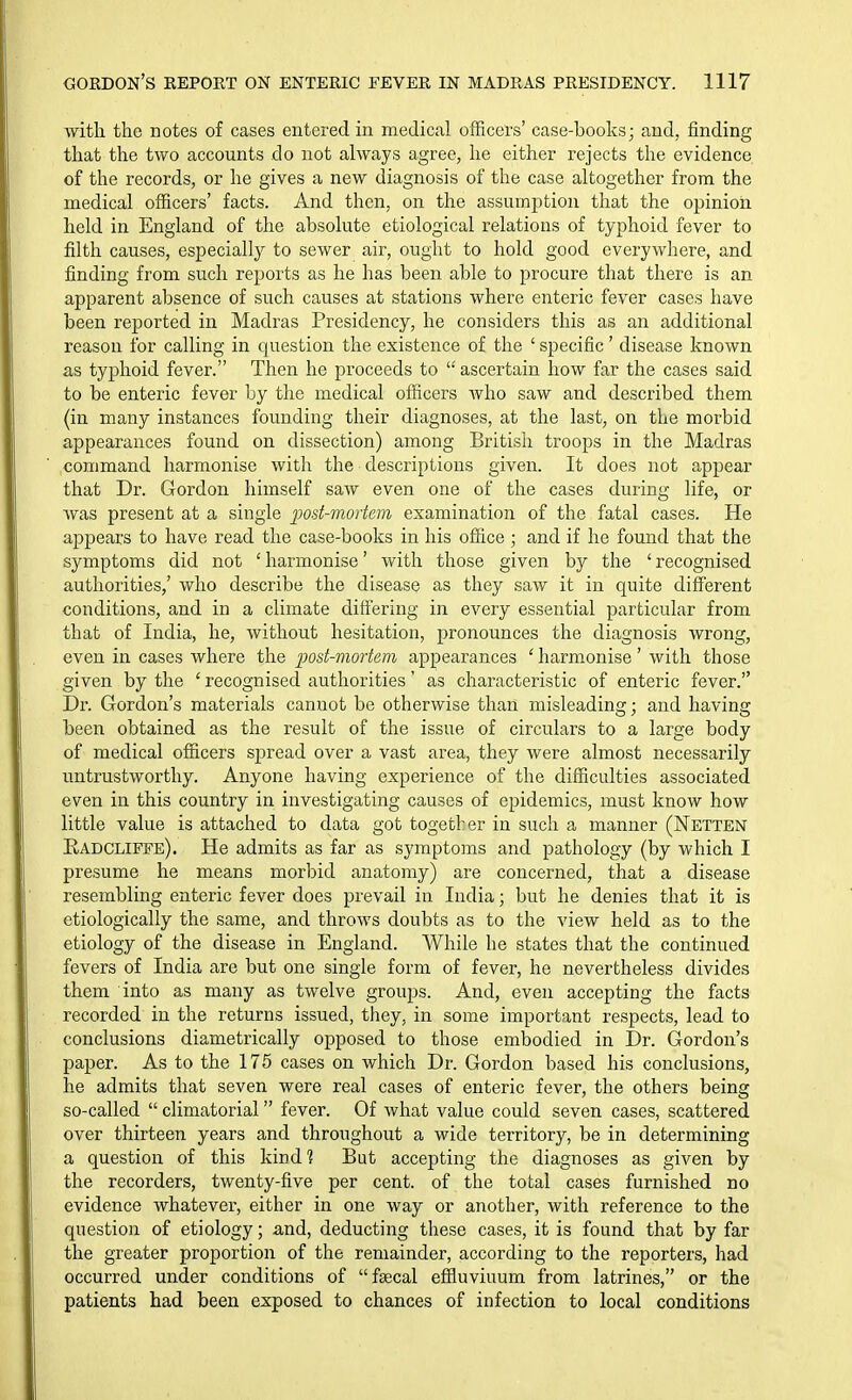 with the notes of cases entered in medical officers' case-boolvs; and, finding that the two accounts do not always agree, he either rejects the evidence of the records, or he gives a new diagnosis of the case altogether from the medical officers' facts. And then, on the assumi^tion that the opinion held in England of the absolute etiological relations of typhoid fever to filth causes, especially to sewer air, ought to hold good everywhere, and finding from such reports as he has been able to procure that there is an apparent absence of such causes at stations where enteric fever cases have been reported in Madras Presidency, he considers this as an additional reason for calling in question the existence of the ' specific' disease known as typhoid fever. Then he proceeds to  ascertain how far the cases said to be enteric fever by the medical officers Avho saw and described them (in many instances founding their diagnoses, at the last, on the morbid appearances found on dissection) among British troops in the Madras command harmonise with the descriptions given. It does not appear that Dr. Gordon himself saw even one of the cases during life, or was present at a single post-mortem examination of the fatal cases. He appears to have read the case-books in his office ; and if he found that the symptoms did not 'harmonise' with those given by the 'recognised authorities,' who describe the disease as they saw it in quite diff'erent conditions, and in a climate differing in every essential particular from that of India, he, without hesitation, pronounces the diagnosis wrong, even in cases where the j^ost-mortem appearances ' harmonise' with those given by the ' recognised authorities' as characteristic of enteric fever. Dr. Gordon's materials cannot be otherwise than misleading; and having been obtained as the result of the issue of circulars to a large body of medical officers spread over a vast area, they were almost necessarily untrustworthy. Anyone having experience of the difficulties associated even in this country in investigating causes of epidemics, must know how little value is attached to data got together in such a manner (Netten Radcliffe). He admits as far as symptoms and pathology (by which I presume he means morbid anatomy) are concerned, that a disease resembling enteric fever does prevail in India; but he denies that it is etiologically the same, and throws doubts as to the view held as to the etiology of the disease in England. While he states that the continued fevers of India are but one single form of fever, he nevertheless divides them into as many as twelve groups. And, even accepting the facts recorded in the returns issued, they, in some important respects, lead to conclusions diametrically opposed to those embodied in Dr. Gordon's paper. As to the 175 cases on which Dr. Gordon based his conclusions, he admits that seven were real cases of enteric fever, the others being so-called  climatorial fever. Of what value could seven cases, scattered over thirteen years and throughout a wide territory, be in determining a question of this kind? But accepting the diagnoses as given by the recorders, twenty-five per cent, of the total cases furnished no evidence whatever, either in one way or another, with reference to the question of etiology; and, deducting these cases, it is found that by far the greater proportion of the remainder, according to the reporters, had occurred under conditions of fsecal effluviuum from latrines, or the patients had been exposed to chances of infection to local conditions