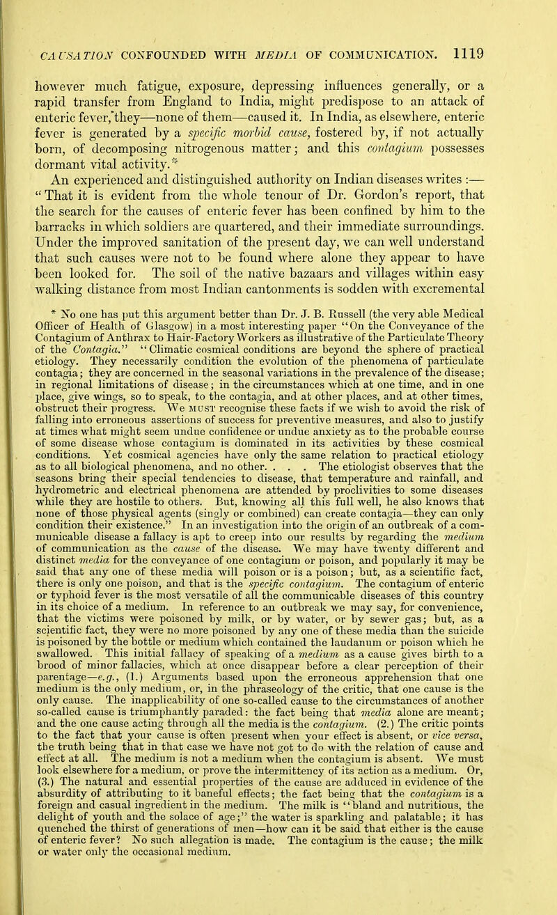 however much fatigue, exposure, depressing influences generally, or a rapid transfer from England to India, might predispose to an attack of enteric feyer,'they—none of them—caused it. In India, as elsewhere, enteric fever is generated by a specific morbid cause, fostered by, if not actually born, of decomposing nitrogenous matter; and this coritagium possesses dormant vital activity.* An experienced and distinguished authority on Indian diseases writes :—  That it is evident from the whole tenour of Dr. Gordon's report, that the search for the causes of enteric fever has been confined by him to the barracks in which soldiers are quartered, and their immediate surroundings. Under the improved sanitation of the present day, we can well understand that such causes were not to be found where alone they appear to have been looked for. The soil of the native bazaars and villages within easy walking distance from most Indian cantonments is sodden with excremental * No one has put this argument better than Dr. J. B. Russell (the very able Medical Officer of Health of Ulasgow) in a most interesting paper On the Conveyance of the Contagium of Anthrax to Hair-Factory Workers as illustrative of the Particulate Theory of the Contagia.  Climatic cosmical conditions are beyond the sphere of practical etiology. They necessarily condition the evolution of the phenomena of particulate contagia; they are concerned in the seasonal variations in the prevalence of the disease; in regional limitations of disease; in the circumstances which at one time, and in one place, give wings, so to speak, to the contagia, and at other places, and at other times, obstruct their progi-ess. We JiasT recognise these facts if we wish to avoid the risk of falling into erroneous assertions of success for preventive measures, and also to justify at times what might seem undue confidence or undue anxiety as to the probable course of some disease whose contagium is dominated in its activities by these cosmical conditions. Yet cosmical agencies have only the same relation to practical etiology as to all biological phenomena, and no other. . . . The etiologist observes that the seasons bring their special tendencies to disease, that temperature and rainfall, and hydrometric and electrical phenomena are attended by proclivities to some diseases while they are hostile to others. But, knowing all this full well, he also knows that none of those physical agents (singly or combined) can create contagia—they can only condition their existence. In an investigation into the origin of an outbreak of a com- municable disease a fallacy is apt to creep into our results by regarding the medium of communication as the cause of the disease. We may have twenty different and distinct media for the conveyance of one contagium or poison, and popularly it may be said that any one of these media will poison or is a poison; but, as a scientific fact, there is only one poison, and that is the specific contagium. The contagium of enteric or typhoid fever is the most versatile of all the communicable diseases of this country in its choice of a medium. In reference to an outbreak we may say, for convenience, that the victims were poisoned by milk, or by water, or by sewer gas; but, as a scientific fact, they were no more poisoned by any one of these media than the suicide is poisoned by the bottle or medium which contained the laudanum or poison which he swallowed. This initial fallacy of speaking of a medium as a cause gives birth to a brood of minor fallacies, which at once disappear before a clear perception of their parentage—e.jr., (1.) Arguments based upon the erroneous apprehension that one medium is the only medium, or, in the phraseology of the critic, that one cause is the only cause. The inapplicability of one so-called cause to the circumstances of another so-called cause is triumphantly paraded: the fact being that media alone are meant; and the one cause acting through all the media is the contagium. (2.) The critic points to the fact that your cause is often present when your effect is absent, or ince versa, the truth being that in that case we have not got to do with the relation of cause and. efl'ect at all. The medium is not a medium when the contagium is absent. We must look elsewhere for a medium, or prove the intermittency of its action as a medium. Or, (3.) The natural and essential properties of the cause are adduced in evidence of the absurdity of attributing to it baneful effects; the fact being that the contagium is a foreign and casual ingredient in the medium. The milk is ' ' bland and nutritious, the delight of youth and the solace of age; the water is sparkling and palatable; it has quenched the thirst of generations of men—how can it be said that either is the cause of enteric fever? No such allegation is made. The contagium is the cause; the milk or water only the occasional medium.
