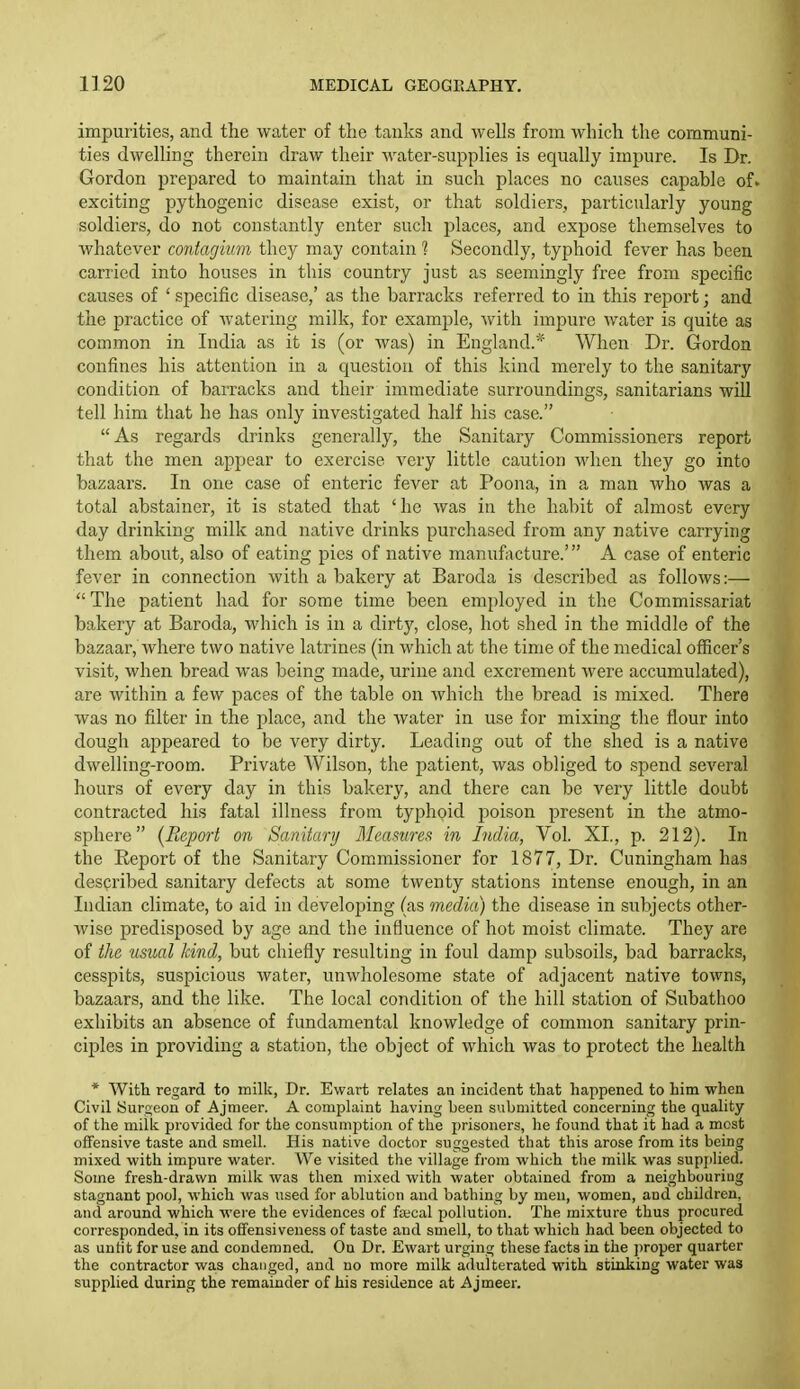 impurities, and the water of the tanks and wells from which the communi- ties dwelling therein draw their water-supplies is equally impure. Is Dr. Gordon prepared to maintain that in such places no causes capable of> exciting pythogenic disease exist, or that soldiers, particularly young soldiers, do not constantly enter such places, and expose themselves to whatever contagmm they may contain ? Secondly, typhoid fever has been carried into houses in this country just as seemingly free from specific causes of ' specific disease,' as the barracks referred to in this report; and the practice of watering milk, for example, with impure water is quite as common in India as it is (or Avas) in England.* When Dr. Gordon confines his attention in a question of this kind merely to the sanitary condition of barracks and their immediate surroundings, sanitarians will tell him that he has only investigated half his case. As regards drinks generally, the Sanitary Commissioners report that the men appear to exercise very little caution when they go into bazaars. In one case of enteric fever at Poona, in a man who was a total abstainer, it is stated that 'he was iu the habit of almost every day drinking milk and native drinks purchased from any native carrying them about, also of eating pics of native manufacture.' A case of enteric fever in connection with a bakery at Baroda is described as follows:— The patient had for some time been employed in the Commissariat bakery at Baroda, which is in a dirty, close, hot shed in the middle of the bazaar, where two native latrines (in which at the time of the medical officer's visit, when bread was being made, urine and excrement were accumulated), are within a few paces of the table on which the bread is mixed. There was no filter in the place, and the water in use for mixing the hour into dough appeared to be very dirty. Leading out of the shed is a native dwelling-room. Private Wilson, the patient, was obliged to .spend several hours of every day in this bakery, and there can be very little doubt contracted his fatal illness from typhoid poison present in the atmo- sphere {Report on Sanitary Memures in India, Vol. XL, p. 212). In the Eeport of the Sanitary Commissioner for 1877, Dr. Cuningham has described sanitary defects at some twenty stations intense enough, in an Indian climate, to aid in developing (as media) the disease in subjects other- wise predisposed by age and the influence of hot moist climate. They are of the usual kind, but chiefly resulting in foul damp subsoils, bad barracks, cesspits, suspicious water, unwholesome state of adjacent native towns, bazaars, and the like. The local condition of the hill station of Subathoo exhibits an absence of fundamental knowledge of common sanitary prin- ciples in providing a station, the object of which was to protect the health * With regard to milk, Dr. Ewart relates an incident that happened to him when Civil Surgeon of Ajmeer. A complaint having been submitted concerning the quality of the milk provided for the consumption of the prisoners, he found that it had a most offensive taste and smell. His native doctor suggested that this arose from its being mixed with impure water. We visited the village fj-om which the milk was supi)lied. Some fresh-drawn milk was then mixed with water obtained from a neighbouring stagnant pool, which was used for ablution and bathing by men, women, aud children, and around which were the evidences of facal pollution. The mixture thus procured corresponded, in its offensiveness of taste and smell, to that which had been objected to as untit for use and condemned. On Dr. Ewart urging these facts in the ])roper quarter the contractor was changed, and no more milk adulterated with stinking water was supplied during the remainder of his residence at Ajmeer.