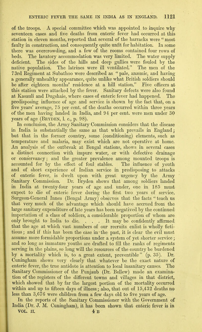 of the troops. A special committee which was appointed to inquire why seventeen cases and five deaths from enteric fever had occurred at this station in eleven months, reported that several of the barracks were  most faulty in construction, and consequently quite unfit for habitation. In some there was overcrowding, and a few of the rooms contained four rows of beds. The lavatory accommodation was very limited. The water supply deficient. The sides of the hills and dee]) gullies were fouled by the native population. The latrines were ill ventilated. The men of the 73rd Regiment at Subathoo were described as pale, anaemic, and having a generally unhealthy appearance, quite unlike what British soldiers should be after eighteen months' residence at a hill station. Five officers at this station were attacked by the fever. Sanitary defects were also found at Kasauli and Dugshaie, where cases of enteric fever had happened. The predisposing influence of age and service is shown by the fact that, on a five years' average, 75 i^er cent, of the deaths occurred within three years of the men having landed in India, and 94 per cent, were men under 30 years of age (Bkydbn, 1. c, p. 98). In conchision, the Army Sanitary Commission considers that the disease in India is substantially the same as that which prevails in England; but that in the former country, some (conditioning) elements, such as temperature and malaria, may exist which are not operative at home. An analysis of the outbreak at Bengal stations, shows in several cases a distinct connection with impure water, or with defective drainage or conservancy; and the greater prevalence among mounted troops is accounted for by the effect of foul stables. The influence of youth and of short experience of Indian service in predisposing to attacks of enteric fever, is dwelt upon with great urgency by the Army Sanitary Commission. Dr. Bryden shows that among soldiers landed in India at twenty-four years of age and under, one in 185 must expect to die of enteric fever during the first two years of service. Surgeon-General Innes (Bengal Army) observes that the facts  teach us that very much of the advantage which should have accrued from the large sanitary expenditure of late years has been negatived by the continued importation of a class of soldiers, a considerable proportion of whom are only brought to India to die. ... It may be confidently afiirmed that the age at which vast numbers of our recruits enlist is wholly ficti- tious ; and if this has been the case in • the past, it is clear the evil must assume more formidable proportions under a system of yet shorter service; and so long as immature youths are drafted to fill the ranks of regiments serving in the plains, so long will the resources of the country be burdened by a mortality which is, to a great extent, preventible (p. 35). Dr. Cuningham shows very clearly that whatever be the exact nature of enteric fever, the true antidote is attention to local insanitary causes. The Sanitary Commissioner of the Punjaub (Dr. Bellew) made an examina- tion of the registers of the different towns and villages in that district, which showed that by far the largest portion of the mortality occurred within and up to fifteen days of illness; also, that out of 15,432 deaths no less than 3,676 were children from a few days old to five years of age. In the reports of the Sanitary Commissioner with the Government of India (Dr. J. M. Cuningham), it has been shown that enteric fever is in VOL. n. 4 B