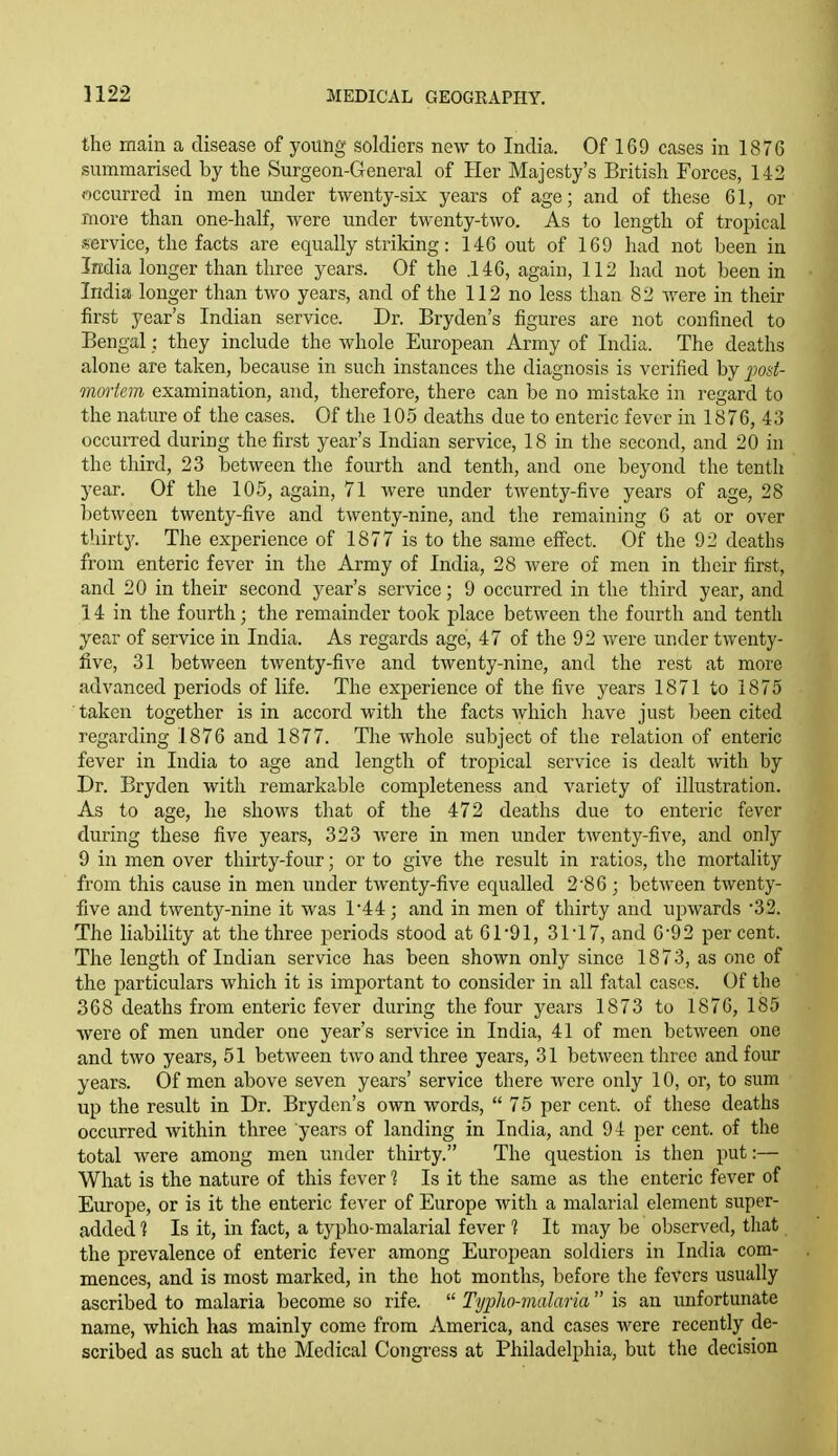 the main a disease of young soldiers new to India. Of 169 cases in 1876 summarised by the Surgeon-General of Her Majesty's British Forces, 142 occurred in men under twenty-six years of age; and of these 61, or more than one-half, were under twenty-two. As to length of tropical service, the facts are equally striking: 14G out of 169 had not been in India longer than three years. Of the .146, again, 112 had not been in India longer than two years, and of the 112 no less than 82 were in their first year's Indian service. Dr. Bryden's figures are not confined to Bengal: they include the Avhole European Army of India. The deaths alone are taken, because in such instances the diagnosis is verified by ]]0!<t- maiiem examination, and, therefore, there can be no mistake in regard to the nature of the cases. Of the 105 deaths due to enteric fever in 1876, 43 occurred during the first year's Indian service, 18 in the second, and 20 in the third, 23 between the fourth and tenth, and one beyond the tenth year. Of the 105, again, 71 were under twenty-five years of age, 28 between twenty-five and twenty-nine, and the remaining 6 at or over thirty. The experience of 1877 is to the same effect. Of the 92 deaths from enteric fever in the Army of India, 28 were of men in their first, and 20 in their second year's service; 9 occurred in the third year, and 14 in the fourth; the remainder took place between the fourth and tenth year of service in India. As regards age, 47 of the 92 were under twenty- five, 31 between twenty-five and twenty-nine, and the rest at more advanced periods of life. The experience of the five years 1871 to 1875 taken together is in accord with the facts which have just been cited regarding 1876 and 1877. The whole subject of the relation of enteric fever in India to age and length of tropical service is dealt with by Dr. Bryden with remarkable completeness and variety of illustration. As to age, he shows that of the 472 deaths due to enteric fever during these five years, 323 were in men under tAventy-five, and only 9 in men over thirty-four; or to give the result in ratios, the mortality from this cause in men under twenty-five equalled 2 '8 6 ; between twenty- five and twenty-nine it was 1'44; and in men of thirty and upwards •32. The liability at the three periods stood at 61-91, 3ri7, and 6-92 percent. The length of Indian service has been shown only since 1873, as one of the particulars which it is important to consider in all fatal cases. Of the 368 deaths from enteric fever during the four years 1873 to 1876, 185 were of men under one year's service in India, 41 of men between one and two years, 51 between two and three years, 31 between three and four years. Of men above seven years' service there were only 10, or, to sum up the result in Dr. Bryden's own words, 75 per cent, of these deaths occurred within three years of landing in India, and 94 per cent, of the total were among men under thirty. The question is then put:— What is the nature of this fever 1 Is it the same as the enteric fever of Europe, or is it the enteric fever of Europe with a malarial element super- added 1 Is it, in fact, a typho-malarial fever 1 It may be observed, that the prevalence of enteric fever among European soldiers in India com- mences, and is most marked, in the hot months, before the fevers usually ascribed to malaria become so rife.  Typho-malaria  is an unfortunate name, which has mainly come from America, and cases were recently de- scribed as such at the Medical Congi-ess at Philadelphia, but the decision