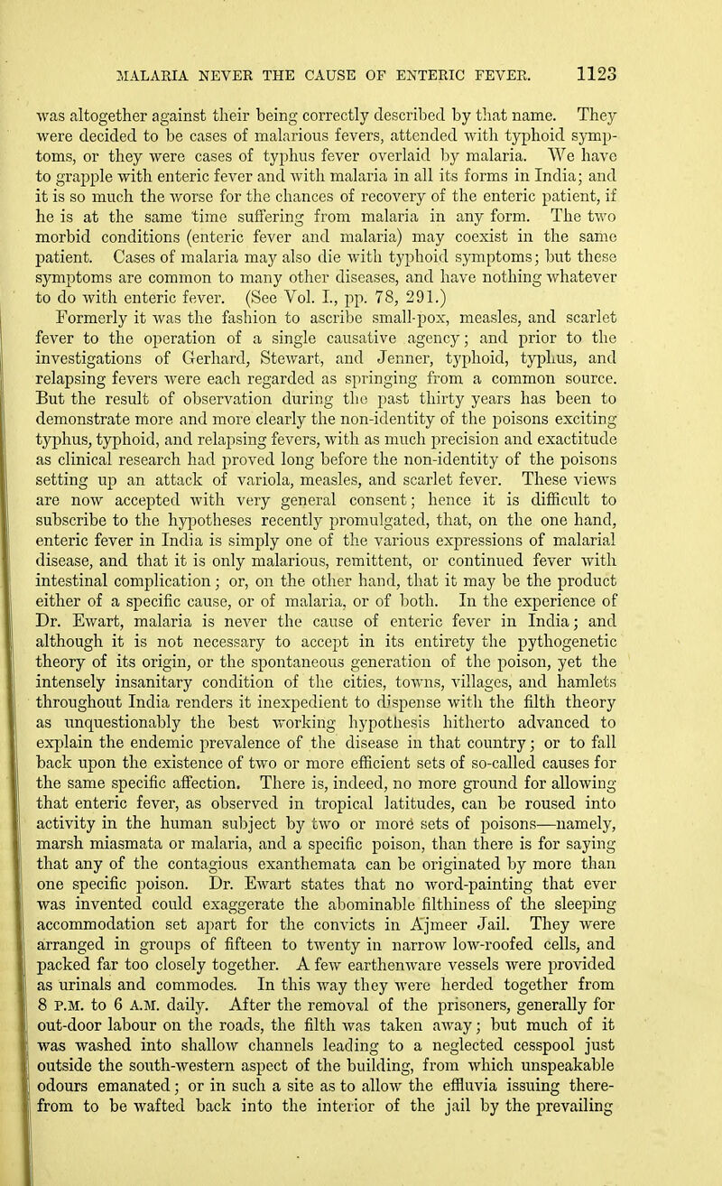 was altogether against their being correctly described by tliat name. They were decided to be cases of malarious fevers, attended with typhoid symp- toms, or they were cases of typhus fever overlaid hy malaria. We have to grajDple with enteric fever and with malaria in all its forms in India; and it is so much the worse for the chances of recovery of the enteric patient, if he is at the same time suffering from malaria in any form. The two morbid conditions (enteric fever and malaria) may coexist in the same patient. Cases of malaria may also die with typhoid symptoms; but these symptoms are common to many other diseases, and have nothing whatever to do with enteric fever. (See Vol. I., pp. 78, 291.) Formerly it was the fashion to ascribe small-pox, measles, and scarlet fever to the operation of a single causative agency; and prior to the investigations of Gerhard, Stewart, and Jenner, typhoid, typhus, and relapsing fevers were each regarded as springing from a common source. But the result of observation during the past thirty years has been to demonstrate more and more clearly the non-identity of the poisons exciting typhus, typhoid, and relapsing fevers, with as much precision and exactitude as clinical research had proved long before the non-identity of the poisons setting up an attack of variola, measles, and scarlet fever. These views are now accepted with very general consent; hence it is difficult to subscribe to the hypotheses recently promulgated, that, on the one hand, enteric fever in India is simply one of the various expressions of malarial disease, and that it is only malarious, remittent, or continued fever with intestinal complication; or, on the other hand, that it may be the product either of a specific cause, or of malaria, or of both. In the experience of Dr. Ewart, malaria is never the cause of enteric fever in India; and although it is not necessary to accept in its entirety the pythogenetic theory of its origin, or the spontaneous generation of the poison, yet the intensely insanitary condition of the cities, towns, villages, and hamlets throughout India renders it inexpedient to dispense with the filth theory as unquestionably the best working hypothesis hitherto advanced to explain the endemic prevalence of the disease in that country; or to fall back upon the existence of two or more efficient sets of so-called causes for the same specific affection. There is, indeed, no more ground for allowing that enteric fever, as observed in tropical latitudes, can be roused into activity in the human subject by two or more sets of poisons—namely, marsh miasmata or malaria, and a specific poison, than there is for saying that any of the contagious exanthemata can be originated by more than one specific poison. Dr. Ewart states that no word-painting that ever was invented could exaggerate the abominable filthiness of the sleeping accommodation set apart for the convicts in Ajmeer Jail. They were arranged in groups of fifteen to twenty in narrow low-roofed cells, and packed far too closely together. A few earthenware vessels were provided as urinals and commodes. In this way they were herded together from 8 P.M. to 6 A.M. daily. After the removal of the prisoners, generally for out-door labour on the roads, the filth was taken away; but much of it was washed into shallow channels leading to a neglected cesspool just outside the south-western aspect of the building, from which unspeakable odours emanated; or in such a site as to allow the effluvia issuing there- from to be wafted back into the interior of the jail by the prevailing