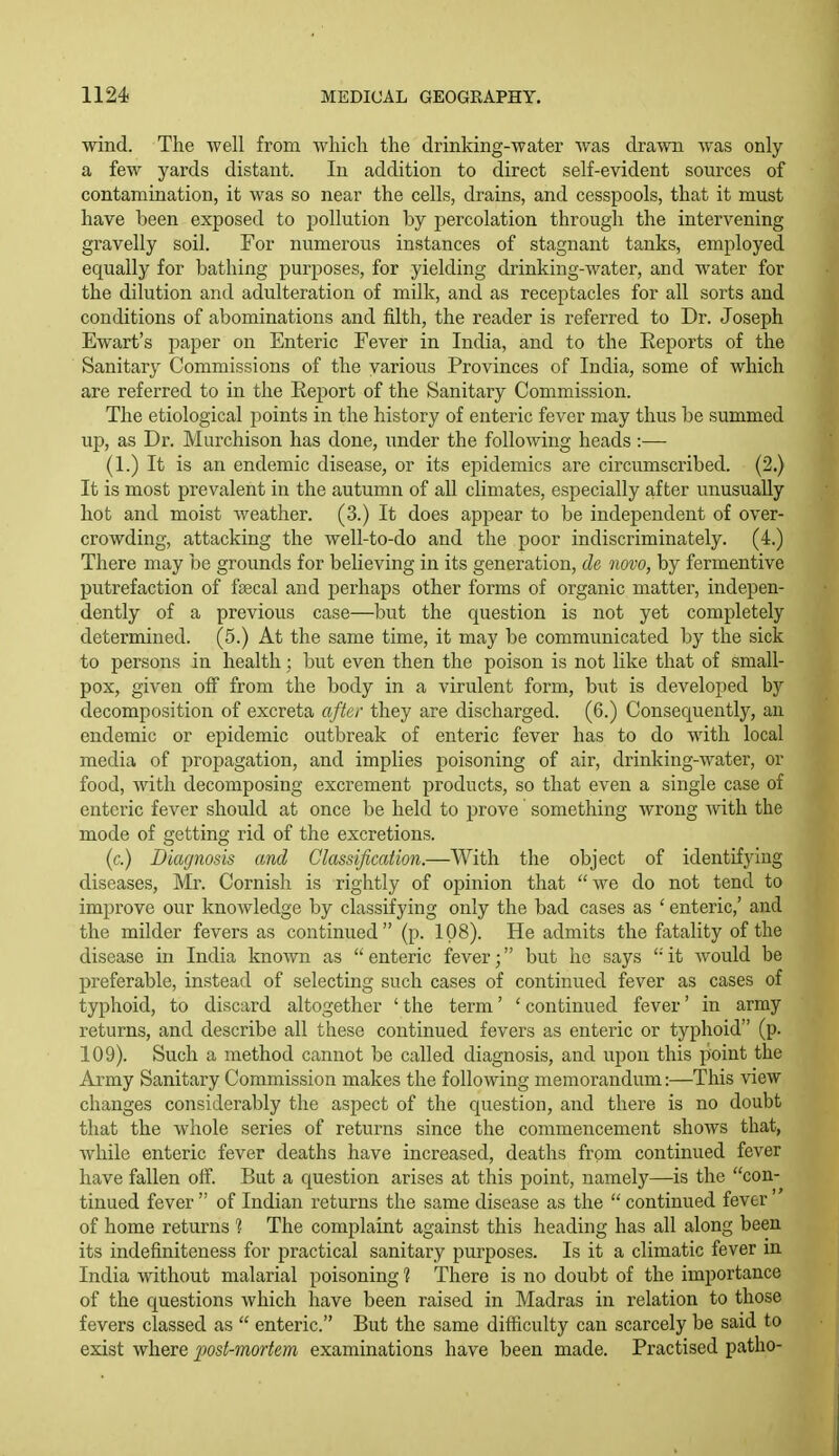 wind. The well from which the drinking-water was drawn was only a few yards distant. In addition to direct self-evident sources of contamination, it was so near the cells, drains, and cesspools, that it must have been exposed to pollution by percolation through the intervening gravelly soil. For numerous instances of stagnant tanks, employed equally for bathing purposes, for yielding drinking-water, and water for the dilution and adulteration of milk, and as receptacles for all sorts and conditions of abominations and filth, the reader is referred to Dr. Joseph Ewart's paper on Enteric Fever in India, and to the Eeports of the Sanitary Commissions of the various Provinces of India, some of which are referred to in the Report of the Sanitary Commission. The etiological points in the history of enteric fever may thus be summed up, as Dr. Murchison has done, under the following heads :— (1.) It is an endemic disease, or its epidemics are circumscribed. (2.) It is most prevalent in the autumn of all climates, especially after unusually hot and moist weather. (3.) It does appear to be independent of over- crowding, attacking the well-to-do and the poor indiscriminately. (4.) There may be grounds for believing in its generation, tie novo, by fermentive putrefaction of faecal and perhaps other forms of organic matter, indepen- dently of a previous case—but the question is not yet completely determined. (5.) At the same time, it may be communicated by the sick to persons in health; but even then the poison is not like that of small- pox, given off from the body in a virulent form, but is developed by decomposition of excreta after they are discharged. (6.) Consequently, an endemic or epidemic outbreak of enteric fever has to do with local media of propagation, and implies poisoning of air, drinking-water, or food, with decomposing excrement products, so that even a single case of enteric fever should at once be held to prove something wrong with the mode of getting rid of the excretions. (c.) Diagnosis and Classification.—With the object of identifying diseases, Mr. Cornish is rightly of opinion that we do not tend to improve our knowledge by classifying only the bad cases as ' enteric,' and the milder fevers as continued (p. 108). He admits the fatality of the disease in India known as enteric fever; but he says it would be preferable, instead of selecting such cases of continued fever as cases of typhoid, to discard altogether ' the term' ' continued fever' in army returns, and describe all these continued fevers as enteric or typhoid (p. 109). Such a method cannot be called diagnosis, and upon this point the Army Sanitary Commission makes the following memorandum:—This view changes considerably the asi)ect of the question, and there is no doubt that the whole series of returns since the commencement shows that, while enteric fever deaths have increased, deaths from continued fever have fallen oif. But a question arises at this point, namely—is the con- tinued fever  of Indian returns the same disease as the  continued fever of home returns % The complaint against this heading has all along been its indefiniteness for practical sanitary purposes. Is it a climatic fever m India without malarial poisoning ? There is no doubt of the importance of the questions which have been raised in Madras in relation to those fevers classed as  enteric. But the same difficulty can scarcely be said to exist where post-mortem examinations have been made. Practised patho-