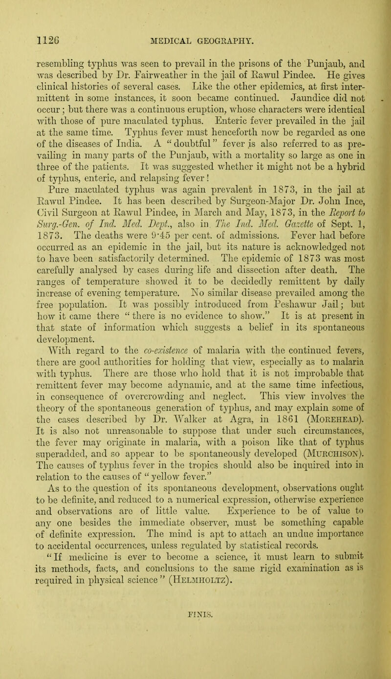 resembling typhus was seen to prevail in the prisons of the Punjaub, and ^Yas described by Dr. Fairweather in the jail of Eawnl Pindee. He gives clinical histories of several cases. Like the other epidemics, at first inter- mittent in some instances, it soon became continued. Jaundice did not occur; but there was a continuous eruption, whose characters were identical with those of pure maculated typhus. Enteric fever prevailed in the jail at the same time. Typhus fever must henceforth now be regarded as one of the diseases of India. A  doubtful fever is also referred to as pre- vailing in many parts of the Punjaub, with a mortality so large as one in three of the patients. It was suggested whether it might not be a hybrid of typhus, enteric, and relapsing fever! Pure maculated typhus was again prevalent in 1873, in the jail at Rawul Pindee. It has been described by Surgeon-Major Dr. John Ince, (Jivil Surgeon at Eawul Pindee, in March and May, 1873, in the Report to Surg.-Gcn. of Ind. Med. Dept., also in. The lad. Med. Ga~eite of Sept. 1, 1873. The deaths were 945 per cent, of admissions. Fever had before occurred as an epidemic in the jail, but its nature is acknowledged not to have been satisfactorily determined. The epidemic of 1873 was most carefully analysed by cases during life and dissection after death. The ranges of temperature showed it to be decidedly remittent by daily increase of evening temperature. ¥,o similar disease prevailed among the free population. It was possibly introduced from Pcshawur Jail; but how it came there  there is no evidence to show. It is at present in that state of information which suggests a belief in its spontaneous development. Witli regard to the co-existence of malaria with the continued fevers, there are good authorities for holding that view, especially as to malaria with typhus. There are those who hold that it is not improbable that remittent fever may become adynamic, and at the same time infectious, in consequence of overcrowding and neglect. This view involves the theory of the spontaneous generation of typhus, and may explain some of the cases described by Dr. Walker at Agra, in 1861 (Morehead). It is also not unreasonable to suppose that under such circumstances,' the fever may originate in malaria, with a poison like that of typhus superadded, and so appear to be spontaneously developed (Murchison). The causes of typhus fever in the tropics should also be inquired into in relation to the causes of  yellow fever. As to the question of its spontaneous development, observations ought to be definite, and reduced to a numerical expression, otherwise experience and observations are of little value. Experience to be of value to any one besides the immediate observer, must be something capable of definite expression. The mind is apt to attach an undue importance to accidental occurrences, unless regulated by statistical records. If medicine is ever to become a science, it must learn to submit its methods, facts, and conclusions to the same rigid examination as is required in physical science (Helmholtz). FINIS.