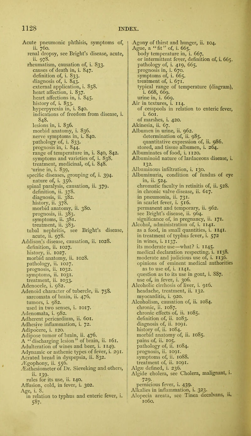 Acute pneumonic phthisis, symptoms of, ii. 760. renal dropsy, see Bright's disease, acute, ii. 978. rheumatism, causation of, i. 833. causes of death in, i. 847. definition of, i. 833. diagnosis of, i. 843. external application, i. 858. heart affection, i. 837. heart affections in, i. 845. history of, i. 833. hyperpyrexia in, i. 840. indications of freedom from disease, i. 848. lesions in, i. 836. morbid anatomy, i. 836. nerve symptoms in, i. 840. pathology of, i. 833. prognosis in, i. 844. range of temperature in, i. 840, 842. symptoms and varieties of, i. 838. treatment, medicinal, of, i. 848. urine in, i. 839, specific diseases, grouping of, i. 394. nature of, i. 356. spinal paralysis, causation, ii. 379. definition, ii. 378. diagnosis, ii. 382. history, ii. 378. morbid anatomy, ii. 380. prognosis, ii. 383. symptoms, ii. 381. treatment, ii. 383. tubal nephritis, see Bright's disease, acute, ii. 978. Addison's disease, causation, ii. 1028. definition, ii. 1027. histoiy, ii. 1027. morbid anatomy, ii. 1028. pathology, ii. 1027. prognosis, ii. 1032. symptoms, ii. 1031. treatment, ii. 1033. Adenocele, i. 982. Adenoid character of tubercle, ii. 758. sarcomata of brain, ii. 476. tumors, i. 982. used in two senses, i. 1017. Adenomata, i. 982. Adherent pericardium, ii. 601. Adhesive inflammation, i. 72. Adipo'cere, i. 120. Adipose tumor of brain, ii. 476. A  discharging lesion  of brain, ii. 161. Adulteration of wines and beer, i. 1149. Adynamic or asthenic types of fever, i. 291. Aerated bread in dyspepsia, ii. 832. ^ligophony, ii. 556. .■Esthesiometer of Dr. Sieveking and others, ii. 139- rules for its use, ii. 140. Affusion, cold, in fever, i. 302. Age, i. S. in relation to typhus and enteric fever, i. 587- Agony of thirst and hunger, ii. 104. Ague, a fit of, i. 665. body temperature in, i. 667. or intermittent fever, definition of, i. 665. pathology of, i. 419, 665. prognosis in, i. 670. symptoms of, i. 665. treatment of, i. 671. tvpical range of temperature (diagram), ' i. 668, 669. urine in, i. 669. Air in textures, i. 114. of cesspools in relation to enteric fever, i. 601. of marshes, i. 420. Akinesia, ii. 67. Albumen in urine, ii. 962. determination of, ii. 985. quantitative expression of, ii. 986. stored, and tissue albumen, i. 264. Albuminates of food, i. 1120. Albuminoid nature of lardaceous disease, i. 132. Albuminous infiltration, i. 130. Albuminuria, condition of fundus of eye in, ii. 524- chromatic faculty in retinitis of, ii. 528. in chronic valve disease, ii. 617. in pneumonia, ii. 731. ill scarlet fever, i. 516. permanent and temporary, ii. 962. see Bright's disease, ii. 964. significance of, in pregnancy, ii. 171. Alcohol, administration of, i. 1141. as a food, in small quantities, i. 1141. in treatment of typhus fever, i. 572 in wines, i. 1137. its moderate use—what? i. II45. medical declaration respecting, i. 1138. moderate and judicious use of, i. 1136. opinions of eminent medical authorities as to use of, i. 1141. question as to its use in gout, i. 887. use of, in fever, i. 306. Alcoholic cirrhosis of liver, i. 916. headache, treatment, ii. 132. myocarditis, i. 920. Alcoholism, causation of, ii. 10S4. chronic, ii. 10S7. chronic effects of, ii. 1085. definition of, ii. 1083. diagnosis of, ii. 1091. history of, ii. 10S4. morbid anatomy of, ii. 1085. pains of, ii. 105. pathology of, ii. 1084. prognosis, ii. logi. symptoms of, ii. 1088. treatment of, ii. 1091. Algse defined, i. 236. Algide cholera, sec Cholera, malignant, i. 729. pernicious fever, i. 439. Alkalies in inflammation, i. 323. Alopecia areata, see Tinea decalvans, ii. 1060.