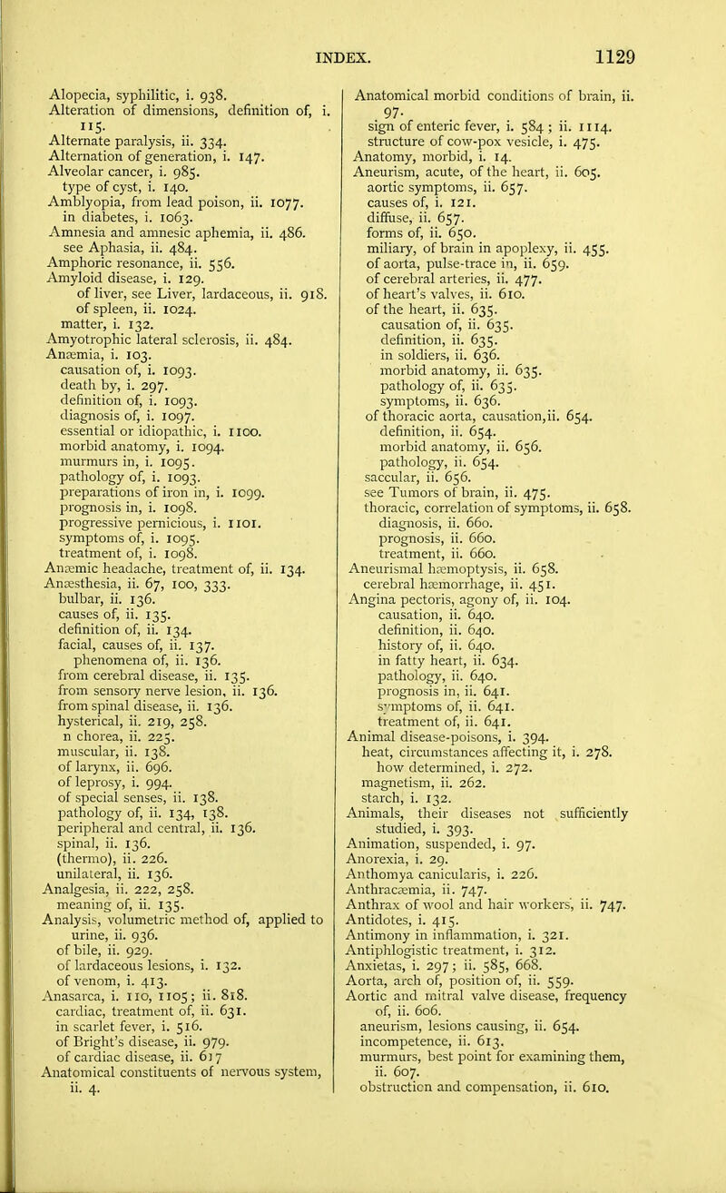 Alopecia, syphilitic, i. 938. Alteration of dimensions, definition of, i. S- Alternate paralysis, ii. 334. Alternation of generation, i. 147. Alveolar cancer, i. 985. type of cyst, i. 140. Amblyopia, from lead poison, ii. 1077. in diabetes, i. 1063. Amnesia and amnesic aphemia, ii. 486. see Aphasia, ii. 484. Amphoric resonance, ii. 556. Amyloid disease, i. 129. of liver, see Liver, lardaceous, ii. 918. of spleen, ii. 1024. matter, i. 132. Amyotrophic lateral sclerosis, ii. 484. Aneemia, i. 103. causation of, i. 1093. death by, i. 297. definition of, i. 1093. diagnosis of, i. 1097. essential or idiopathic, i. I ICO. morbid anatomy, i. 1094, murmurs in, i. 1095. pathology of, i. 1093. preparations of iron in, i. 1099. prognosis in, i. 1098. progressive pernicious, i. iioi. symptoms of, i. 1095. treatment of, i. 1098. Antemic headache, treatment of, ii. 134. Anjesthesia, ii. 67, 100, 333. bulbar, ii. 136. causes of, ii. 135. definition of, ii. 134. facial, causes of, ii. 137. phenomena of, ii. 136. from cerebral disease, ii. 135. from sensory nerve lesion, ii. 136. from spinal disease, ii. 136. hysterical, ii. 219, 258. n chorea, ii. 225. muscular, ii. 138. of larynx, ii. 696. of leprosy, i. 994. of special senses, ii. 138. pathology of, ii. 134, 138. peripheral and central, ii. 136. spinal, ii. 136. (thermo), ii. 226. unilateral, ii. 136. Analgesia, ii. 222, 258. meaning of, ii. 135. Analysis, volumetric method of, applied to urine, ii. 936. of bile, ii. 929. of lardaceous lesions, i. 132. of venom, i. 413. Anasarca, i. no, 1105; ii. 818. cardiac, treatment of, ii. 631. in scarlet fever, i. 516. of Bright's disease, ii. 979. of cardiac disease, ii. 617 Anatomical constituents of nei-vous system, ii. 4. Anatomical morbid conditions of brain, ii. 97- sign of enteric fever, i. 584 ; ii. HI4. structure of cow-pox vesicle, i. 475. Anatomy, morbid, i. 14. Aneurism, acute, of the heart, ii. 605. aortic symptoms, ii. 657. causes of, i. 121. diffuse, ii. 657. forms of, ii. 650. miliary, of brain in apoplexy, ii. 455. of aorta, pulse-trace in, ii. 659. of cerebral arteries, ii. 477. of heart's valves, ii. 610. of the heart, ii. 635. causation of, ii. 635. definition, ii. 635. in soldiers, ii. 636. morbid anatomy, ii. 635. pathology of, ii. 635. symptoms, ii. 636. of thoracic aorta, causation,ii. 654. definition, ii. 654. morbid anatomy, ii. 656. pathology, ii. 654. saccular, ii. 656. see Tumors of brain, ii. 475. thoracic, correlation of symptoms, ii. 658. diagnosis, ii. 660. prognosis, ii. 660. treatment, ii. 660. Aneurismal hremoptysis, ii. 658. cerebral htemorrhage, ii. 451. Angina pectoris, agony of, ii. 104. causation, ii. 640. definition, ii. 640. history of, ii. 640. in fatty heart, ii. 634. pathology, ii. 640. prognosis in, ii. 641. symptoms of, ii. 641. treatment of, ii. 641. Animal disease-poisons, i. 394. heat, circumstances affecting it, i. 278. how determined, i. 272. magnetism, ii. 262. starch, i. 132. Animals, their diseases not sufficiently studied, i. 393. Animation, suspended, i. 97. Anorexia, i. 29. Anthomya canicularis, i. 226. Anthrac£emia, ii. 747. Anthrax of wool and hair workers', ii. 747- Antidotes, i. 415. Antimony in inflammation, i. 321. Antiphlogistic treatment, i. 312. Anxietas, i. 297; ii. 585, 668. Aorta, arch of, position of, ii. 559. Aortic and mitral valve disease, frequency of, ii. 606. aneurism, lesions causing, ii. 654. incompetence, ii. 613. murmurs, best point for examining them, ii. 607. obstruction and compensation, ii. 610.