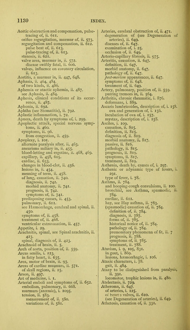 Aortic obstruction and compensation, pulse- tracing of, ii. 6iI. orifice regurgitation, murmur of, ii. 573. regurgitation and compensation, ii. 612. pulse beat of, ii. 613. pulse-tracing of, ii. 613. stenosis, ii. 621. valve area, murmur in, ii. 572. disease swiftly fatal, ii. G06. valves, influence on coronary circulation, ii. 613. Aortitis, a murmur in, ii. 447, 648. Aphasia, ii. 464, 484. of two kinds, ii. 486. Aphemia or atactic aphemia, ii. 487. see Aphasia, ii. 484. Aphesia, clinical conditions of its occur- rence, ii. 487, Aphonia, ii. 692. Aphtha (see Stomatitis), ii. 792. Aplastic inflammation, i. 72. Apnoea, death by symptoms of, i. 299. Apoplectic attack, special nervous symp- toms, ii. 460. symptoms, ii. 96. from congestion, ii. 459. Apoplexy, i. loi. alternate paralysis after, ii, 463. aneurisms miliary in, ii. 455. blood-letting and ergotine, ii. 468, 469. capillary, ii. 45S, 605. cardiac, ii. 633. changes in blood-clot, ii. 456. lesions in, ii. 454. meaning of term, ii. 45S. of lung, causation, ii. 740. diagnosis, ii. 742. morbid anatomy, ii. 741. prognosis, ii. 742. symptoms of, ii. 741. predisposing causes, ii. 453. pulmonary, ii. 611. see Hemorrhage, cerebral and spinal, ii. 450- symptoms of, ii. 458. treatment of, ii. 468. ventricular extravasation, ii. 457. Appetite, i. 29. Arachnitis, spinal, see Spinal arachnitis, ii. 423- spinal, diagnosis of, ii. 423. Arachnoid of brain, ii. 5. Arch of aorta, position of, ii. 559. Arcus senilis, i. 123. in fatty heart, ii. 635. Area, motor of brain, ii. 93. Areas of cardiac muuinurs, ii. 571' of skull regions, ii. 15. Arson, ii. 497. Art of medicine, i. i. Arterial emboli and symptoms of, ii. 652. embolism, pulmonary, ii. 668. murmurs (anremic), i. 1095. tension, ii. 583. measurement of, ii. 580. variations of, ii. 581. Arteries, cerebral obstruction of, ii. 471. degeneration of (see Degeneration of arteries), ii. 649. diseases of, ii. 647. examination of, i. 25. occlusion of, ii. 649. Arterio-capillary fibrosis, ii. 975. Arteritis, causation, ii. 647. definition, ii. 647. morbid anatomy, ii. 647. pathology of, ii. 647. post-mortem appearances, ii. 647. symptoms of, ii. 648. treatment of, ii. 649. Artery, pulmonary, position of, ii. 559. purring tremors in, ii. 564. Arthritis, chronic rheumatic, i. S76. deformans, i. 889. Ascaris lumbricoides, description of, i. 158. ova and generation of, i. 156. incubation of ova of, i. 157. mystax, description of, i. 158. Ascites, i. 109. causation, ii. 815. definition, ii. 815. diagnosis of, ii. 819. morbid anatomy, ii. 817. passive, ii. 816. pathology, ii. 815. prognosis, ii. 819. symptoms, ii. 817. treatment, ii. 819. Asthenia, death by, causes of, i. 297. Asthenic or adynamic type of fevers, i. 291. type of fever, i. 78. Asthma, ii. 784. and hooping-cough convulsions, ii. 100. bronchial, see Asthma, spasmodic, ii. 784. cardiac, ii. 611. hay, see Hay asthma, ii. 7S3. (spasmodic) causation of, ii. 784. definition of, ii. 784. diagnosis, ii. 787. forms of, ii. 785. historical notice of, ii. 784. pathology of, ii. 784. premonitory phenomena of fit, ii. 7 prognosis, ii. 788. symptoms of, ii. 785. treatment, ii. 788. Atavism, i. 9, 105, 831. in gout, i. 869. lesions, hcemorrhagic, i. 106. Ataxic characters, i. 78. gait, ii. 484. Ataxy to be distinguished from paralysis, 391- ' .. „ locomotor, trophic lesions in, ii. 480. Atelectasis, ii. 729. Atheroma, ii. 647. of arteries, i. 12$. oi heart s valves, ii. 610. (see Degeneration of arteries), ii. 649. Athetosis, causation of, ii. 331.
