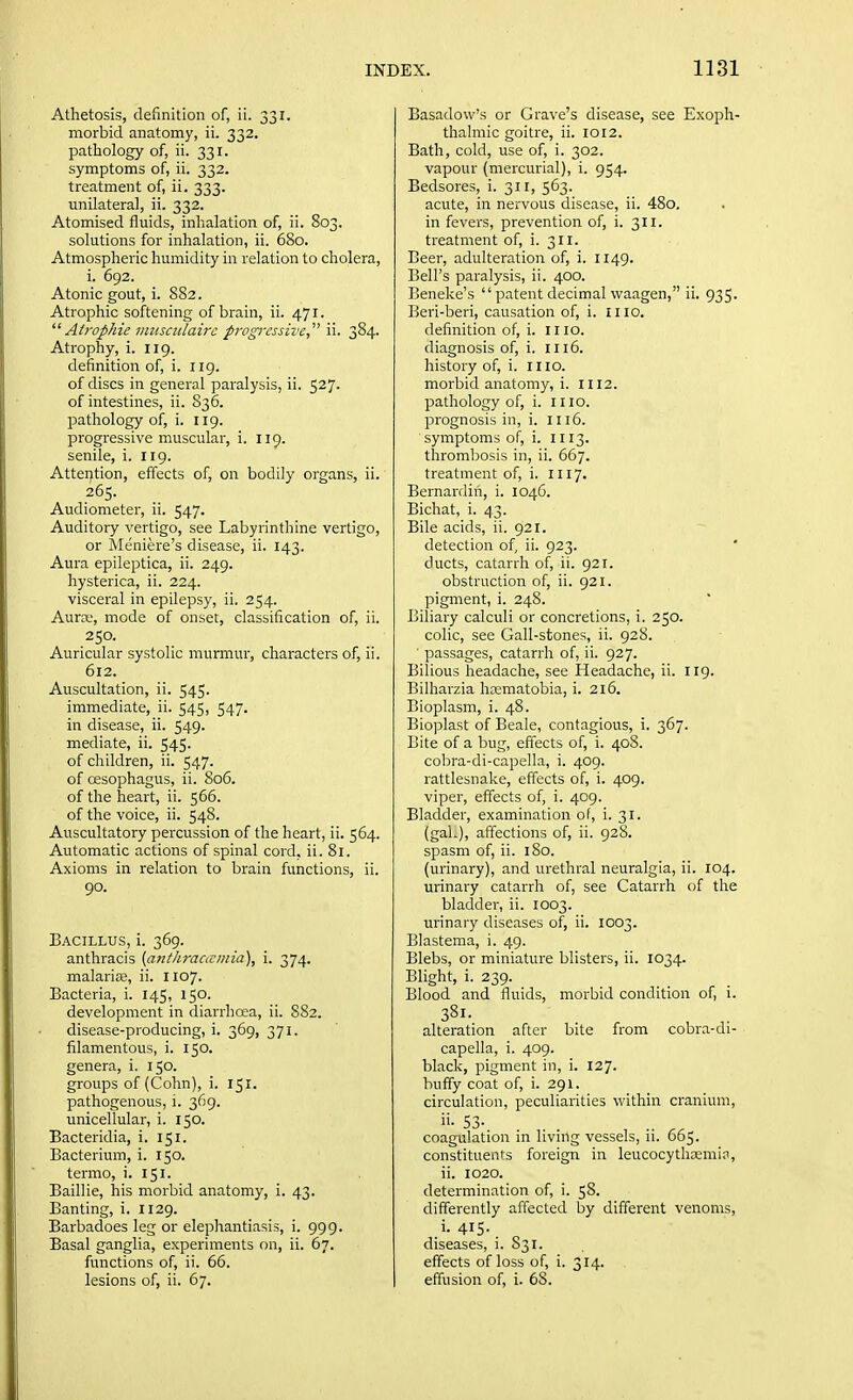 Athetosis, definition of, ii. 331. morbid anatomy, ii. 332. pathology of, ii. 331. symptoms of, ii. 332. treatment of, ii. 333. unilateral, ii. 332. Atomised fluids, inhalation of, ii. 803. solutions for inhalation, ii. 680. Atmospheric humidity in relation to cholera, i. 692. Atonic gout, i. 882. Atrophic softening of brain, ii. 471.  Atrophie viusculairc progressive  ii. 384. Atrophy, i. 119. definition of, i. iig. of discs in general paralysis, ii. 527. of intestines, ii. S36. pathology of, i. 119. progressive muscular, i. 119. senile, i. 119. Attention, effects of, on bodily organs, ii. 265. Audiometer, ii. 547. Auditory vertigo, see Labyrinthine vertigo, or Meniere's disease, ii. 143. Aura epileptica, ii. 249. hysterica, ii. 224. visceral in epilepsy, ii. 254. Aurre, mode of onset, classification of, ii. 250. Auricular systolic murmur, characters of, ii. 612. Auscultation, ii. 545. immediate, ii. 545, 547. in disease, ii. 549. mediate, ii. 545. of children, ii. 547. of oesophagus, ii. 806. of the heart, ii. 566. of the voice, ii. 548. Auscultatory percussion of the heart, ii. 564. Automatic actions of spinal cord, ii. 81. Axioms in relation to brain functions, ii. 90. Bacillus, i. 369. anthracis {ajithraacmia), i. 374. malarise, ii. 1107. Bacteria, i. 145, 150. development in diarrhoea, ii. 882. disease-producing, i. 369, 371. filamentous, i. 150. genera, i. 150. groups of(Cohn), i. 151. pathogenous, i. 369. unicellular, i. 150. Bacteridia, i. 151. Bacterium, i. 150. termo, i. 151. Baillie, his morbid anatomy, i. 43. Banting, i. 1129. Barbadoes leg or elephantiasis, i. 999. Basal ganglia, experiments on, ii. 67. functions of, ii. 66. lesions of, ii. 67. Basadow's or Grave's disease, see Exoph- thalmic goitre, ii. 1012. Bath, cold, use of, i. 302. vapour (mercurial), i. 954. Bedsores, i. 311, 563. acute, in nervous disease, ii. 48o. in fevers, prevention of, i. 311. treatment of, i. 311. Beer, adulteration of, i. 1149. Bell's paralysis, ii. 400. Beneke's  patent decimal waagen, ii. 935. Beri-beri, causation of, i. mo. definition of, i. 1110. diagnosis of, i. 1116. history of, i. 1110. morbid anatomy, i. 1112. pathology of, i. 1110. prognosis in, i. iu6. symptoms of, i. 1113. thrombosis in, ii. 667. treatment of, i. 1117. Bernardin, i. 104C. Bichat, i. 43. Bile acids, ii. 921. detection of, ii. 923. ducts, catarrh of, ii. 921. obstruction of, ii. 921. pigment, i. 248. Biliary calculi or concretions, i. 250. colic, see Gall-stones, ii. 928. ■ passages, catarrh of, ii. 927. Bilious headache, see Headache, ii. 119. Bilharzia hcematobia, i. 216. Bioplasm, i. 48. Bioplast of Beale, contagious, i. 367. Bite of a bug, effects of, i. 408. cobra-di-capella, i. 409. rattlesnake, effects of, i. 409. viper, effects of, i. 409. Bladder, examination of, i. 31. (gaL), affections of, ii. 928. spasm of, ii. 180. (urinary), and urethral neuralgia, ii. 104. urinary catarrh of, see Catarrh of the bladder, ii. 1003. urinary diseases of, ii. 1003. Blastema, i. 49. Blebs, or miniature blisters, ii. 1034. Blight, i. 239. Blood and fluids, morbid condition of, i. 381. alteration after bite from cobra-di- capella, i. 409. black, pigment in, i. 127. huffy coat of, i. 291. circulation, peculiarities within cranium, coagulation in living vessels, ii. 665. constituents foreign in leucocythasmin, ii. 1020. determination of, i. 58. differently affected by different venoms, i. 415. diseases, i. 831. effects of loss of, i. 314. effusion of, i. 68.