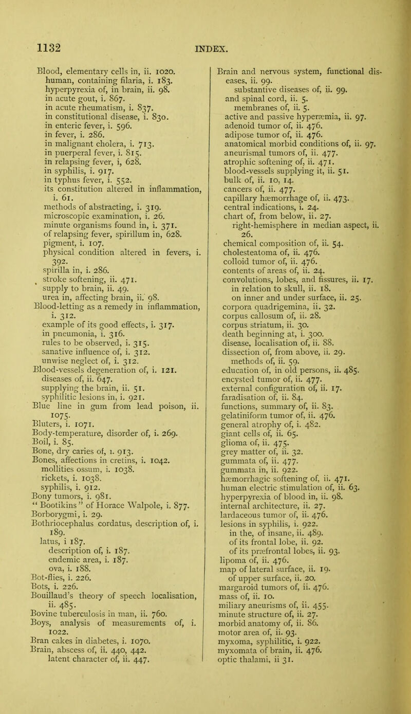 Blood, elementary cells in, ii. 1020. human, containing filaria, i. 183. hypeqjyrexia of, in brain, ii. 98. in acute gout, i. 867. in acute rheumatism, i. 837. in constitutional disease, i. 830. in enteric fever, i. 596. in fever, i. 286. in malignant cholera, i. 713. in puerperal fever, i. 815. in relapsing fever, i, 628. in syphilis, i. 917. in typhus fever, i. 552. its constitution altered in inflammation, i. 61. methods of abstracting, i. 319. microscopic examination, i. 26. minute organisms found in, i. 371. of relapsing fever, spirillum in, 628. pigment, i. 107. physical condition altered in fevers, i. 392. spirilla in, i. 286. stroke softening, ii. 471. supply to brain, ii. 49. urea in, affecting brain, ii. 98. Blood-letting as a remedy in inflammation, i. 312. example of its good effects, i. 317. in pneumonia, i. 316. rules to be observed, i. 315. sanative influence of, i. 312. unwise neglect of, i. 312. Blood-vessels degeneration of, i. 121. diseases of, ii. 647. supplying the brain, ii. 51. syphilitic lesions in, i. 921. Blue line in gam from lead poison, ii. 1075- Bluters, i. 1071. Body-temperature, disorder of, i. 269. Boil, i. 85. Bone, dry caries of, 1. 913. Bones, affections in cretins, i. 1042. moUities ossuni, i. 1038. rickets, i. 1038. syphilis, i. 912. Bony tumors, i. 981.  Bootikins  of Horace Walpole, i. 877. Borborygmi, i. 29. Bothriocephalus cordatus, description of, i. 189. latus, i 187. description of, i. 187. endemic area, i. 187. ova, i. 188. Bot-flies, i. 226. Bots, i. 226. Bouillaud's theory of speech localisation, ii. 485- Bovme tuberculosis in man, ii. 760. Boys, analysis of measurements of, i. 1022. Bran cakes in diabetes, i. 1070. Brain, abscess of, ii. 440, 442. latent character of, ii. 447. Brain and nervous system, functional di; eases, ii. 99. substantive diseases of, ii. 99. and spinal cord, ii. 5. membranes of, ii. 5. active and passive hyperemia, ii. 97. adenoid tumor of, ii. 476. adipose tumor of, ii. 476. anatomical morbid conditions of, ii. 97. aneurismal tumors of, ii. 477. atrophic softening of, ii. 471. blood-vessels supplying it, ii. 51. bulk of, ii. 10, 14. cancers of, ii. 477. capillary hemorrhage of, ii. 473. central indications, i. 24. chart of, from below, ii. 27. right-hemisphere in median aspect, ii 26. chemical composition of, ii. 54. cholesteatoma of, ii. 476. colloid tumor of, ii. 476. contents of areas of, ii. 24. convolutions, lobes, and fissures, ii. 17. in relation to skull, ii. 18. on inner and under surface, ii. 25. corpora quadrigemina, ii. 32. corpus callosum of, ii. 28. corpus striatum, ii. 30. death beginning at, i. 300. disease, localisation of, ii. 88. dissection of, from above, ii. 29. methods of, ii. 59. education of, in old persons, ii. 485. encysted tumor of, ii. 477. external configuration of, ii. 17. faradisation of, ii. 84. functions, summary of, ii. 83. gelatiniform tumor of, ii. 476. general atrophy of, i. 482. giant cells of, ii. 65. glioma of, ii. 475. grey matter of, ii. 32. gummata of, ii. 477. gummata in, ii. 922. hemorrhagic softening of, ii. 471. human electric stimulation of, ii. 63. hyperpyrexia of blood in, ii. 98. internal architecture, ii. 27. lardaceous tumor of, ii. 476. lesions in syphilis, i. 922. in the, of insane, ii. 489. of its frontal lobe, ii. 92. of its prefrontal lobes, ii. 93. lipoma of, ii. 476. map of lateral surface, ii. 19. of upper surface, ii. 20. margaroid tumors of, ii. 476. mass of, ii. 10. miliary aneurisms of, ii. 455. minute structure of, ii. 27. morbid anatomy of, ii. 86. motor area of, ii. 93. myxoma, syphilitic, i. 922. myxomata of brain, ii. 476. optic thalami, ii 31.