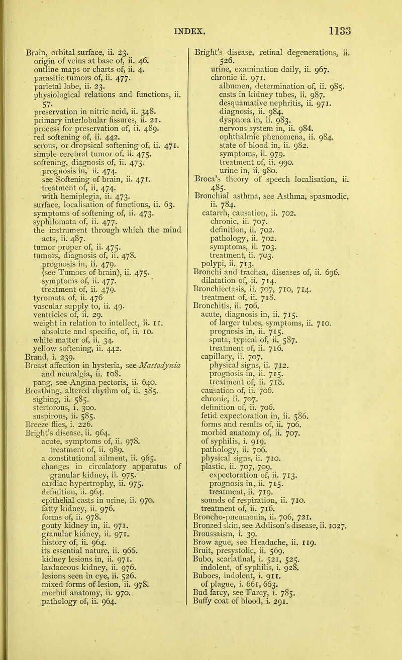 Brain, orbital surface, ii. 23. origin of veins at base of, ii. 46. outline maps or charts of, ii. 4. parasitic tumors of, ii. 477- parietal lobe, ii. 23. physiological relations and functions, ii. 57- , .. „ preservation in nitric acid, ii. 348. primary interlobular fissures, ii. 21. process for preservation of, ii. 489. red softening of, ii. 442. serous, or dropsical softening of, ii. 471. simple cerebral tumor of, ii. 475. softening, diagnosis of, ii. 473. prognosis in, ii. 474^ see Softening of brain, ii. 471. treatment of, ii. 474. with hemiplegia, ii. 473. surface, localisation of functions, ii. 63. symptoms of softening of, ii. 473. syphilomata of, ii. 477. the instmment through which the mind acts, ii. 487. tumor proper of, ii. 475. tumors, diagnosis of, ii. 478. prognosis in, ii. 479. (see Tumors of brain), ii. 475. symptoms of, ii. 477. treatment of, ii. 479. tyromata of, ii. 476 vascular supply to, ii. 49. ventricles of, ii. 29. weight in relation to intellect, ii. 11. absolute and specific, of, ii. 10. white matter of, ii. 34. yellow softening, ii. 442. Brand, i. 239. Breast affection in hysteria, see Mastodynia and neuralgia, ii. 108. pang, see Angina pectoris, ii. 640. Breathing, altered rhythm of, ii. 585. sighing, ii. 585. stertorous, i. 300. suspirous, ii. 585. Breeze flies, i. 226. Bright's disease, ii. 964. acute, symptoms of, ii. 978. treatment of, ii. 989. a constitutional ailment, ii. 965. changes in circulatory apparatus of granular kidney, ii. 975. cardiac hypertrophy, ii. 975. definition, ii. 964. epithelial casts in urine, ii. 970. fatty kidney, ii. 976. forms of, ii. 978. gouty kidney in, ii. 971. granular kidney, ii. 971. history of, ii. 964. its essential nature, ii. 966. kidney lesions in, ii. 971. lardaceous kidney, ii. 976. lesions seen in eye, ii. 526. mixed forms of lesion, ii. 978. morbid anatomy, ii. 970. Bright's disease, retinal degenerations, ii. 526. urine, examination daily, ii. 967. chronic ii. 971. albumen, determination of, ii. 985. casts in kidney tubes, ii. 987. desquamative nephritis, ii. 971. diagnosis, ii. 984. dyspnoea in, ii. 983. nervous system in, ii. 984. ophthalmic phenomena, ii. 984. state of blood in, ii. 982. symptoms, ii. 979. treatment of, ii. 990. urine in, ii. 980. Broca's theory of speech localisation, ii. 485. Bronchial asthma, see Asthma, spasmodic, ii. 784. catarrh, causation, ii. 702. chronic, ii. 707. definition, ii. 702. pathology, ii. 702. symptoms, ii. 703. treatment, ii. 703. polypi, ii. 713. Bronchi and trachea, diseases of, ii. 696. dilatation of, ii. 714. Bronchiectasis, ii. 707, 710, 714. treatment of, ii. 718. Bronchitis, ii. 706. acute, diagnosis in, ii. 715. of larger tubes, symptoms, ii. 710. prognosis in, ii. 715. sputa, typical of, ii. 587. treatment of, ii. 716. capillary, ii. 707. physical signs, ii. 712. prognosis in, ii. 715. treatment of, ii. 718. causation of, ii. 706. chronic, ii. 707. definition of, ii. 706. fetid expectoration in, ii. 586. forms and results of, ii. 706. morbid anatomy of, ii. 707. of syphilis, i. 919. pathology, ii. 706. physical signs, ii. 710. plastic, ii. 707, 709. expectoration of, ii. 713. prognosis in, ii. 715. treatment, ii. 719. sounds of respiration, ii. 710. treatment of, ii. 716. Broncho-pneumonia, ii. 706, 721. Bronzed skin, see Addison's disease, ii. 1027. Broussaism, i. 39. Brow ague, see Headache, ii. 119. Bruit, presystolic, ii. 569. Bubo, scarlatinal, i. 521, 525. indolent, of syphilis, i. 928. Buboes, indolent, i. 911. of plague, i. 661, 663. Bud farcy, see Farcy, i. 785.