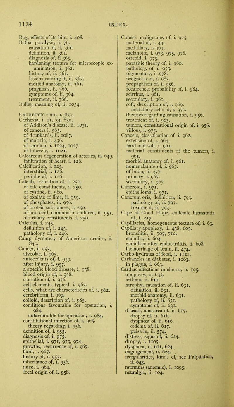 Bug, effects of its bite, i. 408. Bulbar paralysis, ii. 76. causation of, ii. 361. definition, ii. 361. diagnosis of, ii 365. hardening texture for microscopic ex- amination, ii. 362. history of, ii. 361. lesions causing it, ii. 363. morbid anatomy, ii. 361. prognosis, ii. 366. symptoms of, ii. 364. treatment, ii. 366. .; Bullae, meaning of, ii. 1034. Cachectic state, i. 830. Cachexia, i. 11, 34, 830. of Addison's disease, ii. 1031. of cancers i. 965. of drunkards, ii. 1087. of malaria, i. 436. of scrofula, i. 1024, 1027. of tubercle, i. 1021. Calcareous degeneration of arteries, ii. 649. infiltration of heart, i. 126. Calcification, i. 125. interstitial, i. 126. peripheral, i. 126. Calculi, formation of, i. 250. of bile constituents, i. 250. of cystine, ii. 960. of oxalate of lime, ii. 959. of phosphates, ii. 956. of protein substances, i. 250. of uric acid, common in children, ii. 951. of urinary constituents, i. 250. Calculus, i. 245. definition of, i. 245. pathology of, i. 246. Camp dysentery of American armies, ii. 840. Cancer, i. 955. alveolar, i. 965. antecedents of, i. 959. after injury, i. 957. a specific blood disease, i. 958. blood origin of, i. 958. causation of, i. 956. cell elements, typical, i. 963. cells, what are characteristics of, i. 962. cerebriform, i. 969. colloid, descripion of, i. 985. conditions favourable for operation, i. 984. unfavourable for operation, i. 984. constitutional infection of, i. 965. theory regarding, i. 956. definition of, i. 955. diagnosis of, i. 975. epithelial, i. 971, 973, 974. growths, recurrence of, i. 967. hard, i. 967. history of, i. 955. inheritance of, i. 956. juice, i. 964. local origin of, i. 958. Cancer, malignancy of, i. 955. material of, i. 49. medullaiy, i. 969. melanotic, i. 973, 975, 97S. osteoid, i. 975. parasitic theory of, i. 960. pathology of, i. 955. pigmentary, i. .978. prognosis in, i. 983. propagation of, i. 956. recurrence, probability of, i. 9S4. scirrhus, i. 961. secondary, i. 960. soft, description of, i. 969. medullary cells of, i. 970. theoiies regarding causation, i. 956. treatment of, i. 9S3. tumors, constitutional origin of, i. 956. villous, i. 975. Cancers, classification of, i. 962. extension of, i. 964. hard and soft, i. 961. material constituents of the tumors, i. 961. morbid anatomy of, i. 961. nomenclature of, i. 965. of brain, ii. 477. primary, i. 967. secondary, i. 967. Cancroid, i. 971. epithelioma, i. 971. Cancrum oris, definition, ii. 793. pathology of, ii. 793. treatment, ii. 793. Cape of Good Hope, endemic hsematuria at, i. 217. Capillaries, homogeneous texture of, i. 63. Capillary apoplexy, ii. 458, 605. bronchitis, ii. 707, 712. embolia, ii. 604. embolism after endocarditis, ii. 608. hsemorrhage of brain, ii. 474. Carbo-hydrates of food, i. 1121. Carbuncles in diabetes, i. 1063. in plague, i. 663. Cardiac affections in chorea, ii. 195, apoplexy, ii. 633. asthma, ii. 611. atrophy, causation of, ii. 631. definition, ii. 631. morbid anatomy, ii. 631. pathology of, ii. 631. symptoms of, ii. 631. disease, anasarca of, ii. 617. dropsy of, ii. 616. dyspnoea of, ii. 616. cedema of, ii. 617. pulse in, ii. 574. distress, signs of, ii. 624. dropsy, i. 1105. dyspnoea, ii. 611, 624. engorgement, ii. 624. , irregularities, kinds of, see Palpitation, ii. 643. murmurs (ancemic), i. 1095. neuralgia, ii. 104.