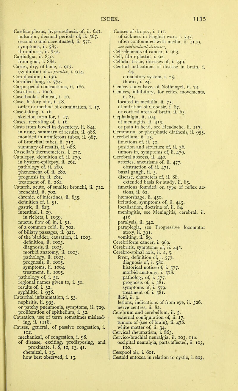 Cardiac plexus, hypertesthesia of, ii. 641. pulsation, decimal periods of, ii. 567. second sound accentuated, ii. 571. symptoms, ii. 585. thrombosis, ii. 742. Cardialgia, ii. S30. from gout, i. 882. Caries, dry, of bone, i. 913. (syphilitic) of osfrontis, i. 914. Camification, i. 130. Carnified lung, ii. 774. Carpo-pedal contractions, ii. 186. Caseation, i. 1006. Case-books, clinical, i. 16. Case, history of a, i. 18. order or method of examination, i. 17. Case-taking, i. 16. skeleton form for, i. 17. Cases, recording of, i. 16. Casts from bowel in dysentery, ii. 844. in urine, summary of results, ii. 988. moulded in uriniferous tubes, ii. 987. of bronchial tubes, ii. 713. summary of results, ii. 988. Cassella's thermometers, i. 272. Catalepsy, definition of, ii. 279. in hystero-epilepsy, ii. 261. pathology of, ii. 2S0. phenomena of, ii. 280. prognosis in, ii. 281. treatment of, ii. 281. Catarrh, acute, of smaller bronchi, ii. 712. bronchial, ii. 702. chronic, of intestines, ii. 835. definition of, i. 51. gastric, ii. 823. intestinal, i. 29. in rickets, i. 1039. mucus, flow of, in, i. 51. of a common cold, ii. 702. of biliary passages, ii. 921. of the bladder, causation, ii. 1003. definition, ii. 1003. diagnosis, ii. 1005. morbid anatomy, ii. 1003. pathology, ii. 1003. prognosis, ii. 1005. symptoms, ii. 1004. treatment, ii. 1005. pathology of, i. 51. regional names given to, i. 51. results of, i. 52. syphilitic, i. 938. Catarrhal inflammation, i. 53. nephritis, ii. 995. or patchy pneumonia, symptoms, ii. 729. proliferation of epithelium, i. 52. Causation, use of term sometimes mislead- ing, ii. HI8. Causes, general, of passive congestion, i. 102. mechanical, of congestion, i. 98. of disease, exciting, predisposing, and proximate, i. 8, 12, 13, 41. chemical, i. 13. how best observed, i. 13. Causes of dropsy, i. ill. of sickness in English wars, i. 545. often confounded with media, ii. 1119. see individual diseases. Cell-elements of cancer, i. 963. Cell, fibro-plastic, i. 92. Cellular tissue, diseases of, i. 349. Central indications of disease in brain, i. . 24- circulatory system, i. 25. thorax, i. 24. Centre, convulsive, of Nothnagel, ii. 74. Centres, inhibitory, for reflex movements, ii. 81. located in medulla, ii. 75. of nutrition of Goodsir, i. 87. or cortical areas of brain, ii. 65. Cephalalgia, ii. 104. of meningitis, ii. 419. or pain in head, see Headache, ii. 117. Ceramuria, or phosphatic diathesis, ii. 955. Cerebellum, ii. 15. functions of, ii. 72. position and structure of, ii. 36. tumors in, symptoms of, ii. 479. Cerebral abscess, ii. 440. arteries, aneurisms of, ii. 477. obstraction of, ii. 471. basal gangli, ii. 5. disease, characters of, ii. 88. extended basis for study, ii. 85. functions founded on type of reflex ac- tions, ii. 62. haemorrhage, ii. 450. irritation, symptoms of, ii. 445. localisation, doctrine of, ii. 84. meningitis, see Meningitis, cerebral, ii. 416 paralysis, ii. 342. paraplegia, see Progressive locomotor at xy, ii. 391. vomiting, ii. 89. Cerebriform cancer, i. 969. Cerebritis, symptoms of, ii. 445. Cerebro-spinal axis, ii. 2, 5. fever, definition of, i. 577. diagnosis of, i. 580. historical notice of, i. 577. morbid anatomy, i. 578. pathology of, i. 577. prognosis of, i. 581. .symptoms of, i. 579. treatment of, i. 581. fluid, ii. 9. lesions, indications of from eye, ii. 526. nerve centres, ii. 82. Cerebrum and cerebellum, ii. 5. external configuration of, ii. 17. tumors of (see of brain), ii. 478. white matter of, ii. 34. Cervical rheumatism, i. 863. Cervico-brachial neuralgia, ii. 103, 110. occipital neuralgia, parts affected, ii. 103, HO. Cesspool air, i. 601. Cestoid entozoa in relation to cystic, i. 203,