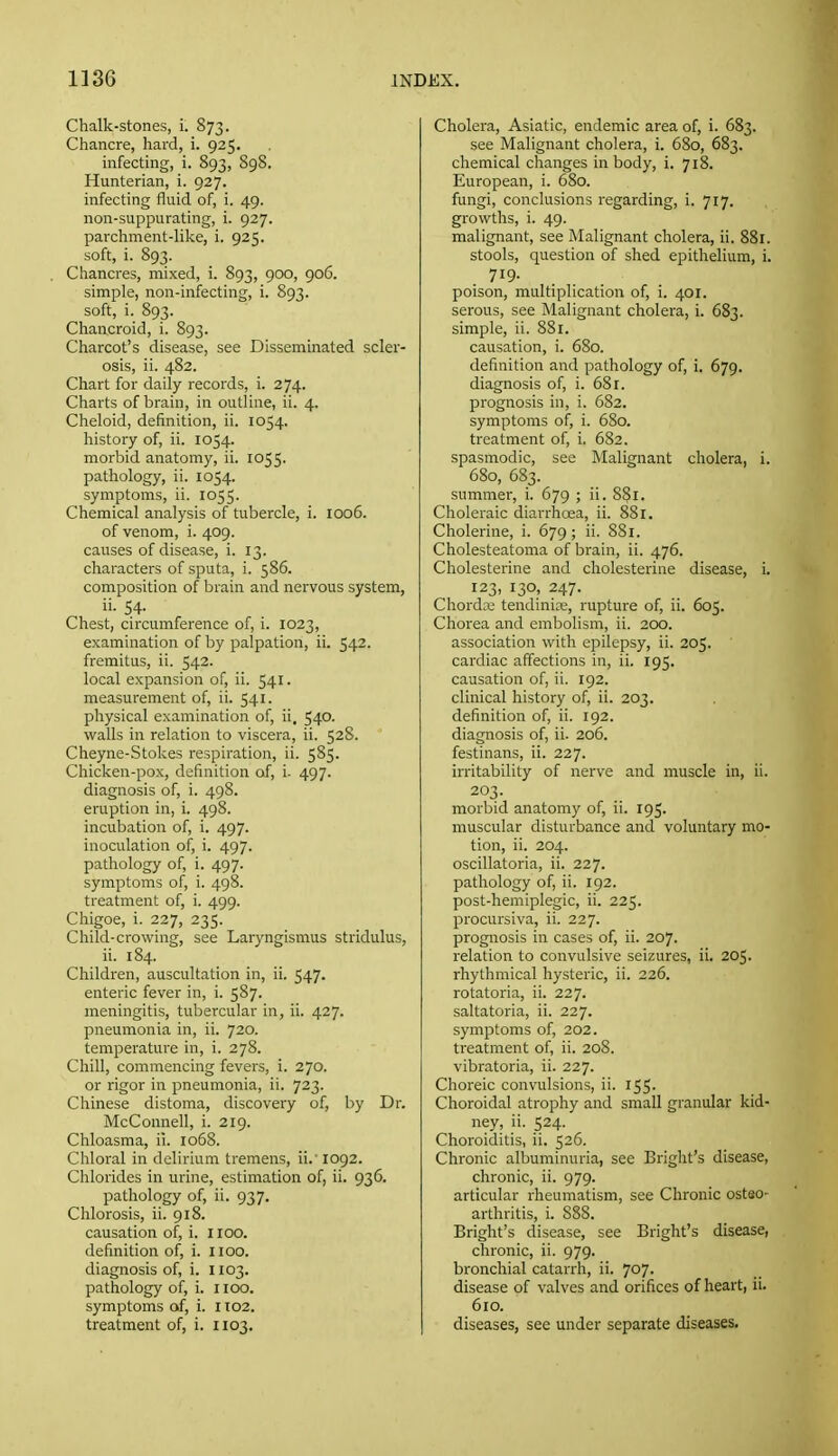 Chalk-stones, i. 873. Chancre, hard, i. 925. infecting, i. 893, 898. Hunterian, i. 927. infecting fluid of, i. 49. non-suppurating, i. 927. parchment-like, i. 925. soft, i. 893. Chancres, mixed, i. 893, 900, 906. simple, non-infecting, i. 893. soft, i. 893. Chancroid, i. 893. Charcot's disease, see Disseminated scler- osis, ii. 482. Chart for daily records, i. 274. Charts of brain, in outline, ii. 4. Cheloid, definition, ii. 1054. history of, ii. 1054. morbid anatomy, ii. 1055. pathology, ii. 1054. symptoms, ii. 1055. Chemical analysis of tubercle, i. 1006. of venom, i. 409. causes of disease, i. 13. characters of sputa, i. 586. composition of brain and nervous system, ii. 54. Chest, circumference of, i. 1023, examination of by palpation, ii. 542. fremitus, ii. 542. local expansion of, ii. 541. measurement of, ii. 541. physical examination of, ii. 540. walls in relation to viscera, ii. 528. Cheyne-Stokes respiration, ii. 585. Chicken-pox, definition of, i- 497. diagnosis of, i. 498. eruption in, i. 498. incubation of, i. 497. inoculation of, i. 497. pathology of, i. 497. symptoms of, i. 498. treatment of, i. 499. Chigoe, i. 227, 235. Child-crowing, see Laryngismus stridulus, ii. 184. Children, auscultation in, ii. 547. enteric fever in, i. 587. meningitis, tubercular in, ii. 427. pneumonia in, ii. 720. temperature in, i. 278. Chill, commencing fevers, i. 270. or rigor in pneumonia, ii. 723. Chinese distoma, discovery of, by Dr. McConnell, i. 219. Chloasma, ii. 1068. Chloral in delirium tremens, ii.' 1092. Chlorides in m-ine, estimation of, ii. 936. pathology of, ii. 937. Chlorosis, ii. 918. causation of, i. 1100. definition of, i. 1100. diagnosis of, i. 1103. pathology of, i. 1100. symptoms of, i. 1102. treatment of, i. 1103. Cholera, Asiatic, endemic area of, i. 683. see Malignant cholera, i. 680, 683. chemical changes in body, i. 718. European, i. 680. fungi, conclusions regarding, i. 717. growths, i. 49. malignant, see Malignant cholera, ii. 881. stools, question of shed epithelium, i. 719. poison, multiplication of, i. 401. serous, see Malignant cholera, i. 683. simple, ii. 881. causation, i. 680. definition and pathology of, i. 679. diagnosis of, i. 681. prognosis in, i. 682. symptoms of, i. 680. treatment of, i. 682. spasmodic, see Malignant cholera, i. 680, 683. summer, i. 679 ; ii. 881. Choleraic diarrhoea, ii. 881. Cholerine, i. 679; ii. 881. Cholesteatoma of brain, ii. 476. Cholesterine and cliolesterine disease, i. 123, 130, 247. Chorda,' tendinice, rupture of, ii. 605. Chorea and embolism, ii. 200. association with epilepsy, ii. 205. cardiac affections in, ii. 195. causation of, ii. 192. clinical history of, ii. 203. definition of, ii. 192. diagnosis of, ii. 206. festinans, ii. 227. irritability of nerve and muscle in, ii. 203. morbid anatomy of, ii. 195. muscular disturbance and voluntary mo- tion, ii. 204. oscillatoria, ii. 227. pathology of, ii. 192. post-hemiplegic, ii. 225. procursiva, ii. 227. prognosis in cases of, ii. 207. relation to convulsive seizures, ii. 205. rhythmical hysteric, ii. 226. rotatoria, ii. 227. saltatoria, ii. 227. symptoms of, 202. treatment of, ii. 208. vibratoria, ii. 227. Choreic convulsions, ii. 155. Choroidal atrophy and small granular kid- ney, ii. 524. Choroiditis, ii. 526. Chronic albuminuria, see Bright's disease, chronic, ii. 979. articular rheumatism, see Chronic osteo- arthritis, i. 888. Bright's disease, see Bright's disease, chronic, ii. 979. bronchial catarrh, ii. 707. disease of valves and orifices of heart, 11. 610. diseases, sec under separate diseases.