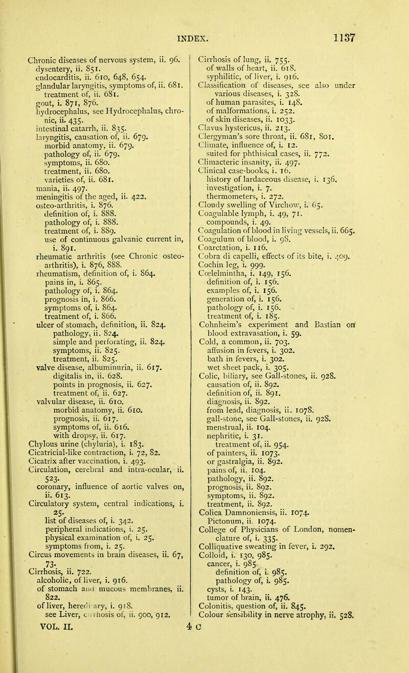 Chronic diseases of nervous system, ii. 96. dysentery, ii. 851. endocarditis, ii. 610, 648, 654. glandular laiyngitis, symptoms of, ii. 681. treatment of, ii. 681. gout, i. 871, 876. liydroceplialus, see Hydrocephalus, chro- nic, ii. 435- intestinal catarrh, ii. 835. laryngitis, causation of, ii. 679. morbid anatomy, ii. 679. pathology of, ii. 679. symptoms, ii. 680. treatment, ii. 680. varieties of, ii. 681. mania, ii. 497. meningitis of the aged, ii. 422. osteo-arthritis, i. 876. definition of, i. 888. pathology of, i. 888. treatment of, i. 889. use of continuous galvanic current in, i. 891. rheumatic arthritis (see Chronic osteo- arthritis), i. 876, 888. rheumatism, definition of, i. 864. pains in, i. 865. pathology of, i. 864. prognosis in, i. 866. symptoms of, i. 864. treatment of, i. 866. ulcer of stomach, definition, ii. 824. pathology, ii. 824. simple and perforating, ii. 824. symptoms, ii. 825. treatment, ii. 825. valve disease, albuminuria, ii. 617. digitalis in, ii. 628. points in prognosis, ii. 627. treatment of, ii. 627. valvular disease, ii. 610. morbid anatomy, ii. 610. prognosis, ii. 617. symptoms of, ii. 616. with dropsy, ii. 617. Chylous urine (chyluria), i. 183. Cicatricial-like contraction, i. 72, 82. Cicatrix after vaccination, i. 493. Circulation, cerebral and intia-ocular, li. 523. coronary, influence of aortic valves on, ii. 613. Circulatory system, central indications, i. 25- list of diseases of, i. 342. peripheral indications, i. 25. physical examination of, i. 25. symptoms from, i. 25. Circus movements in brain diseases, ii. 67, 73- Cirrhosis, ii. 722. alcoholic, of liver, i. 916. of stomach and mucous membranes, ii. 822. of liver, herec'i ;iry, i. 918. see Liver, c , ihosis of, li. 900, 912. VOL. IL 4 Cirrhosis of lung, ii. 755. of walls of heart, ii. 61S. syphilitic, of liver, i. 916. Classification of diseases, see also under various diseases, i. 328. of human parasites, i. 148. of malformations, i. 252. of skin diseases, ii. 1033. Clavus hystericus, ii. 213. Clergyman's sore throat, ii. 68r, 801. Climate, influence of, i. 12. suited for phthisical cases, ii. 772. Climacteric insanity, ii. 497. Clinical case-books, i. 16. history of lardaceous disease, i. 136. investigation, i. 7. thermometers, i. 272. Cloudy swelling of Virchow, i. 05. Coagulable lymph, i. 49, 71. compounds, i. 49. Coagidation of blood in living vessels, ii. 665. Coagulum of blood, i. 98. Coarctation, i. 116. Cobra di capelli, effects of its bite, i. 409. Cochin leg, i. 999. Coelelmintha, i. 149, 156. definition of, i. 156. examples of, i. 156. generation of, i. 156. pathology of, i. 156. treatment of, i. 185. Cohnheini's experiment and Bastian on blood extravasation, i. 59. Cold, a common, ii. 703. affusion in fevers, i. 302. bath in fevers, i. 302. wet sheet pack, i. 305. Colic, biliary, see Gall-stones, ii. 928. causation of, ii. 892. definition of, ii. 891. diagnosis, ii. 892. from lead, diagnosis, ii. 1078. gall-stone, see Gall-stones, ii. 928. menstrual, ii. 104. nephritic, i. 31. treatment of, ii. 954. of painters, ii. 1073. or gastralgia, ii. 892. pains of, ii, 104. pathology, ii. 892. prognosis, ii. 892. symptoms, ii. 892. treatment, ii. 892. Colica Damnoniensis, ii. 1074. Pictonum, ii. 1074. College of Physicians of London, nomen- clature of, i. 335- Colliquative sweating in fever, i. 292. Colloid, i. S30, 985. cancer, i. 985 d'^finition of, i. 985. pathology of, i. 985. cysts, i. 143. tumor of brain, ii. 476. Colonitis, question of, ii. 845, Colour sensibility in nerve atrophy, ii. 528. 0